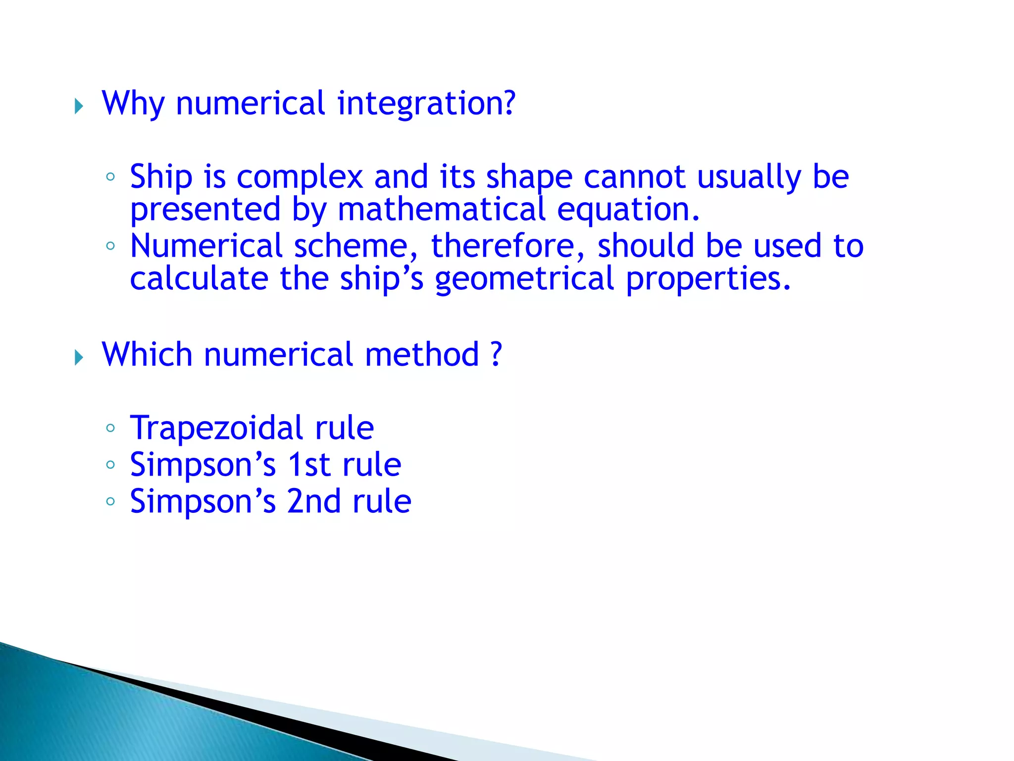  Why numerical integration?
◦ Ship is complex and its shape cannot usually be
presented by mathematical equation.
◦ Numerical scheme, therefore, should be used to
calculate the ship’s geometrical properties.
 Which numerical method ?
◦ Trapezoidal rule
◦ Simpson’s 1st rule
◦ Simpson’s 2nd rule
 
