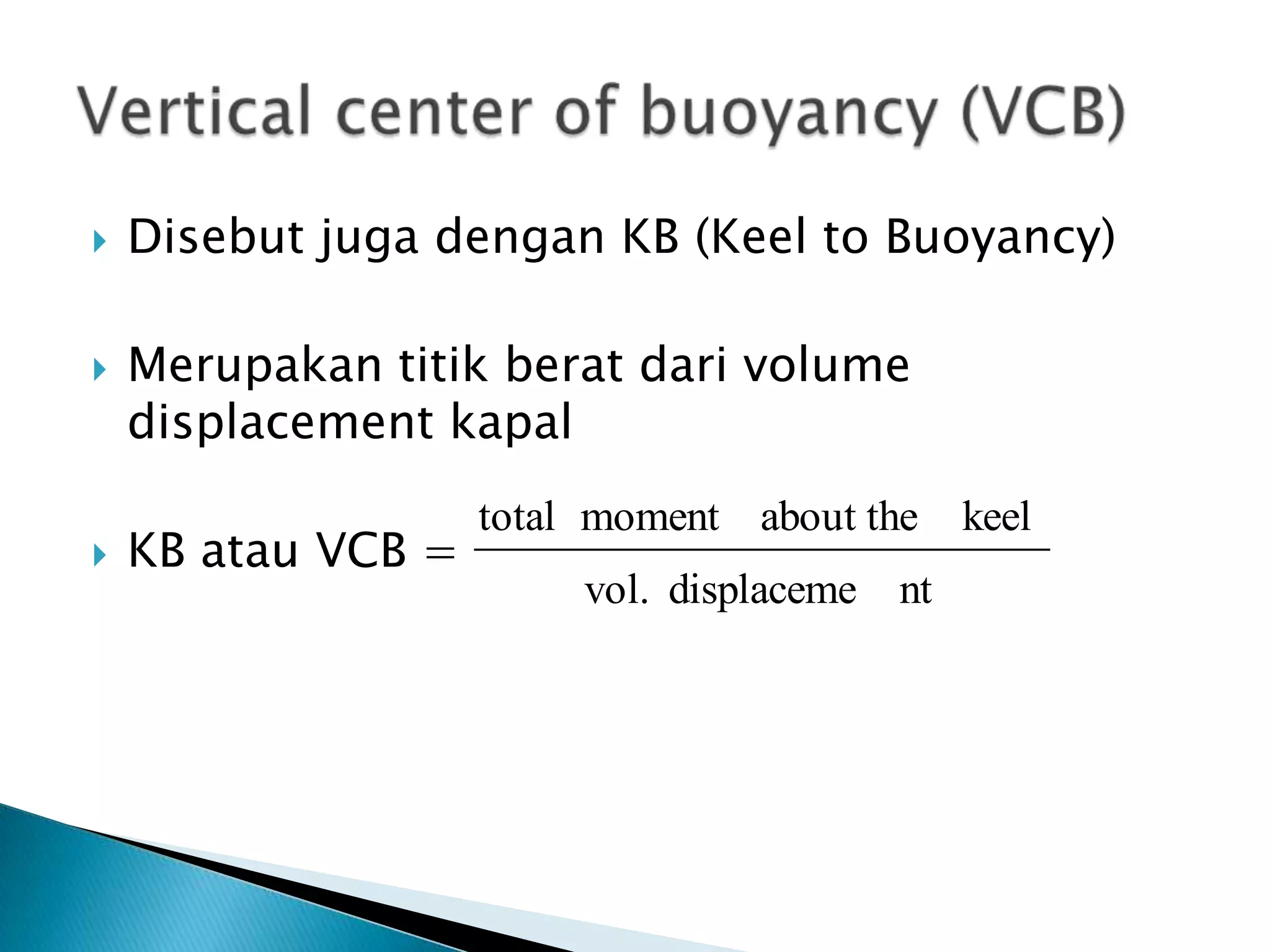  Disebut juga dengan KB (Keel to Buoyancy)
 Merupakan titik berat dari volume
displacement kapal
 KB atau VCB =
ntdisplacemevol.
keelabout themomenttotal
 