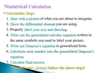 Numerical Calculation
• Calculation Steps
1. Start with a picture of what you are about to integrate.
2. Show the differential element you are using.
3. Properly label your axis and drawing.
4. Write out the generalized calculus equation written in
the same symbols you used to label your picture .
5. Write out Simpson’s equation in generalized form.
6. Substitute each number into the generalized Simpson’s
equation.
7. Calculate final answer.
Not optional ! Always follow the above steps!
 