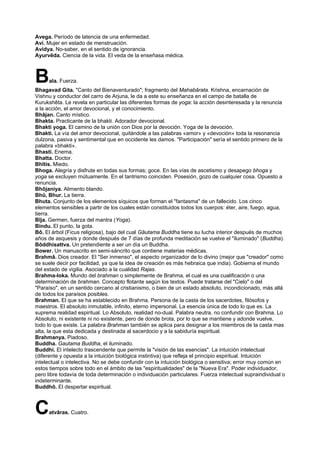 Avega. Período de latencia de una enfermedad.
Avi. Mujer en estado de menstruación.
Avidya. No-saber, en el sentido de ignorancia.
Ayurvêda. Ciencia de la vida. El veda de la enseñasa médica.
Bala. Fuerza.
Bhagavad Gita. "Canto del Bienaventurado"; fragmento del Mahabârata. Krishna, encarnación de
Vishnu y conductor del carro de Arjuna, le da a este su enseñanza en el campo de batalla de
Kurukshêta. Le revela en particular las diferentes formas de yoga: la acción desinteresada y la renuncia
a la acción, el amor devocional, y el conocimiento.
Bhâjan. Canto místico.
Bhakta. Practicante de la bhakti. Adorador devocional.
Bhakti yoga. El camino de la unión con Dios por la devoción. Yoga de la devoción.
Bhakti. La vía del amor devocional, quitándole a las palabras «amor» y «devoción» toda la resonancia
dulzona, pasiva y sentimental que en occidente les damos. "Participación" sería el sentido primero de la
palabra «bhakti».
Bhasti. Enema.
Bhatta. Doctor.
Bhîtis. Miedo.
Bhoga. Alegría y disfrute en todas sus formas; goce. En las vías de ascetismo y desapego bhoga y
yoga se excluyen mútuamente. En el tantrismo coinciden. Posesión, gozo de cualquier cosa. Opuesto a
renuncia.
Bhôjaniya. Alimento blando.
Bhû, Bhur. La tierra.
Bhuta. Conjunto de los elementos síquicos que forman el "fantasma" de un fallecido. Los cinco
elementos sensibles a partir de los cuales están constituidos todos los cuerpos: éter, aire, fuego, agua,
tierra.
Bîja. Germen, fuerza del mantra (Yoga).
Bindu. El punto, la gota.
Bô. El árbol (Ficus religiosa), bajo del cual Gâutama Buddha tiene su lucha interior después de muchos
años de asquesis y donde después de 7 días de profunda meditación se vuelve el "iluminado" (Buddha).
Bôddhisattva. Un pretendiente a ser un día un Buddha.
Bower. Un manuscrito en semi-sáncrito que contiene materias médicas.
Brahmâ. Dios creador. El "Ser inmenso", el aspecto organizador de lo divino (mejor que "creador" como
se suele decir por facilidad, ya que la idea de creación es más hebraica que india). Gobierna el mundo
del estado de vigilia. Asociado a la cualidad Rajas.
Brahma-loka. Mundo del brahman o simplemente de Brahma, el cual es una cualificación o una
determinación de brahman. Concepto flotante según los textos. Puede tratarse del "Cielo" o del
"Paraíso", en un sentido cercano al cristianismo, o bien de un estado absoluto, incondicionado, más allá
de todos los paraísos posibles.
Brahman. El que se ha establecido en Brahma. Persona de la casta de los sacerdotes, filósofos y
maestros. El absoluto inmutable, infinito, eterno impersonal. La esencia única de todo lo que es. La
suprema realidad espiritual. Lo Absoluto, realidad no-dual. Palabra neutra, no confundir con Brahma. Lo
Absoluto, ni existente ni no existente, pero de donde brota, por lo que se mantiene y adonde vuelve,
todo lo que existe. La palabra Brahman también se aplica para designar a los miembros de la casta mas
alta, la que esta dedicada y destinada al sacerdocio y a la sabiduría espiritual.
Brahmanya. Piadoso.
Buddha. Gautama Buddha, el iluminado.
Buddhi. El intelecto trascendente que permite la "visión de las esencias". La intuición intelectual
(diferente y opuesta a la intuición biológica instintiva) que refleja el principio espiritual. Intuición
intelectual o intelectiva. No se debe confundir con la intuición biológica o sensitiva; error muy común en
estos tiempos sobre todo en el ámbito de las "espiritualidades" de la "Nueva Era". Poder individuador,
pero libre todavía de toda determinación o individuación particulares. Fuerza intelectual supraindividual o
indeterminante.
Buddhô. El despertar espiritual.
Catvâras. Cuatro.
 
