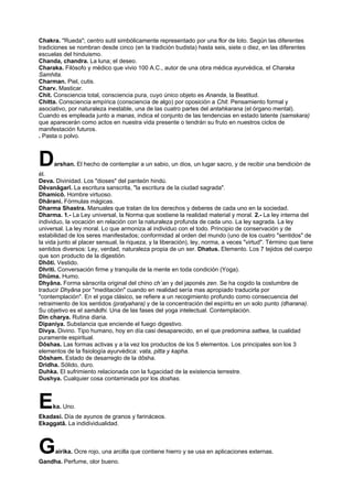 Chakra. "Rueda"; centro sutil simbólicamente representado por una flor de loto. Según las diferentes
tradiciones se nombran desde cinco (en la tradición budista) hasta seis, siete o diez, en las diferentes
escuelas del hinduismo.
Chanda, chandra. La luna; el deseo.
Charaka. Filósofo y médico que vivio 100 A.C., autor de una obra médica ayurvédica, el Charaka
Samhita.
Charman. Piel, cutis.
Charv. Masticar.
Chit. Consciencia total, consciencia pura, cuyo único objeto es Ananda, la Beatitud.
Chitta. Consciencia empírica (consciencia de algo) por oposición a Chit. Pensamiento formal y
asociativo, por naturaleza inestable, una de las cuatro partes del antahkarana (el órgano mental).
Cuando es empleada junto a manas, indica el conjunto de las tendencias en estado latente (samskara)
que aparecerán como actos en nuestra vida presente o tendrán su fruto en nuestros ciclos de
manifestación futuros.
. Pasta o polvo.
Darshan. El hecho de contemplar a un sabio, un dios, un lugar sacro, y de recibir una bendición de
él.
Deva. Divinidad. Los "dioses" del panteón hindú.
Dêvanâgarî. La escritura sanscrita, "la escritura de la ciudad sagrada".
Dhamicô. Hombre virtuoso.
Dhârani. Fórmulas mágicas.
Dharma Shastra. Manuales que tratan de los derechos y deberes de cada uno en la sociedad.
Dharma. 1.- La Ley universal, la Norma que sostiene la realidad material y moral. 2.- La ley interna del
individuo, la vocación en relación con la naturaleza profunda de cada uno. La ley sagrada. La ley
universal. La ley moral. Lo que armoniza al individuo con el todo. Principio de conservación y de
estabilidad de los seres manifestados; conformidad al orden del mundo (uno de los cuatro "sentidos" de
la vida junto al placer sensual, la riqueza, y la liberación), ley, norma, a veces "virtud". Término que tiene
sentidos diversos: Ley, verdad, naturaleza propia de un ser. Dhatus. Elemento. Los 7 tejidos del cuerpo
que son producto de la digestión.
Dhôti. Vestido.
Dhriti. Conversación firme y tranquila de la mente en toda condición (Yoga).
Dhûma. Humo.
Dhyâna. Forma sánscrita original del chino ch´an y del japonés zen. Se ha cogido la costumbre de
traducir Dhyâna por "meditación" cuando en realidad sería mas apropiado traducirla por
"contemplación". En el yoga clásico, se refiere a un recogimiento profundo como consecuencia del
retraimiento de los sentidos (pratyahara) y de la concentración del espíritu en un solo punto (dharana).
Su objetivo es el samâdhi. Una de las fases del yoga intelectual. Contemplación.
Din charya. Rutina diaria.
Dipaniya. Substancia que enciende el fuego digestivo.
Divya. Divino. Tipo humano, hoy en día casi desaparecido, en el que predomina sattwa, la cualidad
puramente espiritual.
Dôshas. Las formas activas y a la vez los productos de los 5 elementos. Los principales son los 3
elementos de la fisiología ayurvédica: vata, pitta y kapha.
Dôsham. Estado de desarreglo de la dôsha.
Dridha. Sólido, duro.
Duhka. El sufrimiento relacionada con la fugacidad de la existencia terrestre.
Dushya. Cualquier cosa contaminada por los doshas.
Eka. Uno.
Ekadasi. Día de ayunos de granos y farináceos.
Ekaggatâ. La indidividualidad.
Gairika. Ocre rojo, una arcilla que contiene hierro y se usa en aplicaciones externas.
Gandha. Perfume, olor bueno.
 