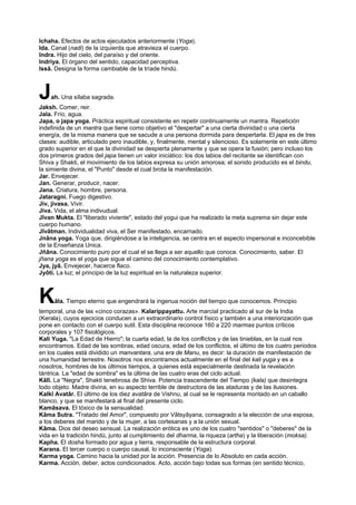 Ichaha. Efectos de actos ejecutados anteriormente (Yoga).
Ida. Canal (nadi) de la izquierda que atravieza el cuerpo.
Indra. Hijo del cielo, del paraíso y del oriente.
Indriya. El órgano del sentido, capacidad perceptiva.
Issâ. Designa la forma cambiable de la tríade hindú.
Jah. Una sílaba sagrada.
Jaksh. Comer, reir.
Jala. Frío, agua.
Japa, o japa yoga. Práctica espiritual consistente en repetir continuamente un mantra. Repetición
indefinida de un mantra que tiene como objetivo el "despertar" a una cierta divinidad o una cierta
energía, de la misma manera que se sacude a una persona dormida para despertarla. El japa es de tres
clases: audible, articulado pero inaudible, y, finalmente, mental y silencioso. Es solamente en este último
grado superior en el que la divinidad se despierta plenamente y que se opera la fusión; pero incluso los
dos primeros grados del japa tienen un valor iniciático: los dos labios del recitante se identifican con
Shiva y Shakti, el movimiento de los labios expresa su unión amorosa; el sonido producido es el bindu,
la simiente divina, el "Punto" desde el cual brota la manifestación.
Jar. Envejecer.
Jan. Generar, producir, nacer.
Jana. Criatura, hombre, persona.
Jataragni. Fuego digestivo.
Jiv, jivasa. Vivir.
Jiva. Vida, el alma indivudual.
Jîvan Mukta. El "liberado viviente", estado del yogui que ha realizado la meta suprema sin dejar este
cuerpo humano.
Jîvâtman. Individualidad viva, el Ser manifestado, encarnado.
Jnâna yoga. Yoga que, dirigiéndose a la inteligencia, se centra en el aspecto impersonal e inconcebible
de la Enseñanza Unica.
Jñâna. Conocimiento puro por el cual el se llega a ser aquello que conoce. Conocimiento, saber. El
jñana yoga es el yoga que sigue el camino del conocimiento contemplativo.
Jya, jyâ. Envejecer, hacerce flaco.
Jyôti. La luz; el principio de la luz espiritual en la naturaleza superior.
Kâla. Tiempo eterno que engendrará la ingenua noción del tiempo que conocemos. Principio
temporal, una de las «cinco corazas». Kalarippayattu. Arte marcial practicado al sur de la India
(Kerala), cuyos ejecicios conducen a un extraordinario control físico y también a una interiorización que
pone en contacto con el cuerpo sutil. Esta disciplina reconoce 160 a 220 marmas puntos críticos
corporales y 107 fisiológicos.
Kali Yuga. "La Edad de Hierro"; la cuarta edad, la de los conflictos y de las tinieblas, en la cual nos
encontramos. Edad de las sombras, edad oscura, edad de los conflictos, el último de los cuatro periodos
en los cuales está dividido un manvantara, una era de Manu, es decir: la duración de manifestación de
una humanidad terrestre. Nosotros nos encontramos actualmente en el final del kali yuga y es a
nosotros, hombres de los últimos tiempos, a quienes está especialmente destinada la revelación
tántrica. La "edad de sombra" es la última de las cuatro eras del ciclo actual.
Kâlî. La "Negra", Shakti tenebrosa de Shiva. Potencia trascendente del Tiempo (kala) que desintegra
todo objeto. Madre divina, en su aspecto terrible de destructora de las ataduras y de las ilusiones.
Kalkî Avatâr. El último de los diez avatâra de Vishnu, al cual se le representa montado en un caballo
blanco, y que se manifestará al final del presente ciclo.
Kamâsava. El tóxico de la sensualidad.
Kâma Sutra. "Tratado del Amor", compuesto por Vâtsyâyana, consagrado a la elección de una esposa,
a los deberes del marido y de la mujer, a las cortesanas y a la unión sexual.
Kâma. Dios del deseo sensual. La realización erótica es uno de los cuatro "sentidos" o "deberes" de la
vida en la tradición hindú, junto al cumplimiento del dharma, la riqueza (artha) y la liberación (moksa).
Kapha. El dosha formado por agua y tierra, responsable de la estructura corporal.
Karana. El tercer cuerpo o cuerpo causal, lo inconsciente (Yoga).
Karma yoga. Camino hacia la unidad por la acción. Presencia de lo Absoluto en cada acción.
Karma. Acción, deber, actos condicionados. Acto, acción bajo todas sus formas (en sentido técnico,
 