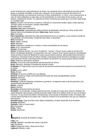 acción ritual tal como está prescrita por el Veda). Ley inmanente de la cual resulta el que toda acción
tenga un resultado inevitable, en ésta vida o después. Se ha abusado mucho de este termino en
Occidente dándole una resonancia moral que no tiene originalmente. La "obra" y sus consecuencias: la
serie de actos realizados en esta vida y en las precedentes; la continuidad de las causas y de sus
efectos. Literalmente "acción". En particular es la ley inmanente que quiere que una acción dada tenga
un resultado dado.
Kapura. Alcanfor, Cinnamomum camphora. Utilizado en ceremonias rituales, aleja a malos espíritus.
También usado en linimentos y aceites medicinales.
Karunâ. Gracia, compasión.
Kashaya rasa. Sabor astringente.
Kâtha Upanishad. Upanishad que relata la historia de Nashikêta, instruido por Yama, el dios de la
Muerte, sobre la inmortalidad del alma. Kathu rasa. Sabor picante.
Katu. Punsante.
Kena Upanishad. Upanishad que trata sobre Brahman por la vía negativa, y que muestra a través de
una parábola, como los dioses, rivalizando entre ellos, lo descubren.
Khid. Entristecer.
Khya. Hablar, nombrar.
Kirna. Distraído.
Kîrtan. Repetición cantada de un mantra, a veces acompañado de una danza.
Klêsa. Error. equivocación.
Kloman. El pancreas.
Kosha. Envolturas del Ser. Las cinco "envolturas", "vainas" o "forros" de los cuales se reviste el Si-
Mismo manifestado (jivatman); corresponden a los tres "cuerpos" de la manera siguiente: anandamaya
kosha (envoltura hecha de Beatitud) al cuerpo causal (karana sharira); vijñanamaya kosha (envoltura
intelectiva), manomaya kosha (envoltura mental) y pranamaya kosha (envoltura energética) al cuerpo
sutil (sukshma sharira); annamaya kosha (envoltura "de alimento") al cuerpo grosero (sthula sharira).
Kratu. Potencia, obra hecha, sacrificio.
Krishna. Una de las más importantes reencarnaciones de Vishnu.
Kriyâ. Ejecución, actividad; la facultad de accionar el alma.
Kriyâyôga. El Yoga práctico que se ocupa de las acciones externas para preparar la concentración de
la mente.
Krôdha. La ira, cólera.
Krota. El odio.
Krtakrtya. El que ha cumplido con sus deberes.
Kshama. Paciencia (Yoga: sufrir pacientemente todas las cosas desagradables); perdón.
Kshama. Momento.
Kshara. Lo mudable.
Kshatriya. Casta de dirigentes, protectores y guerreros. La segunda casta, la de los guerreros y los
representantes del poder civil.
Kshira. La leche.
Kshut. Hambre.
Kummâsa. Alimentos hechos de harina.
Kundalinî. "La enroscada"; energía espiritual dormida, situada en lo bajo de la columna vertebral. Se
puede despertar esta energía y hacerla ascender hasta lo alto de la cabeza donde se une a la Energía
Cósmica. "La que forma los anillos", la Enamorada, la Enroscada, la Serpiente oculta, la Energía vital
cuando está encerrada en el cuerpo sutil. Todos los Tantras no se comprenden mas que con relación a
esta doctrina.
Kundalinî yoga. Yoga que tiene como objeto el despertar y el pleno desarrollo de la Kundalini.
Kushala. Bienestar.
Kushalin. Estar en buena salud.
Kut. Encorvarse.
Kutila. Tullido.
Kvatha. Decocción.
Laghima. El poder de levitación (Yoga).
Lagu. Luz.
Lahutâ. Agilidad o actividad del cuerpo o del alma.
Lajj. Sonrojarse.
Lakmî. Esposa de Vishnu. Diosa de la Virtud.
Lajjâvant. Modesto, casto.
 