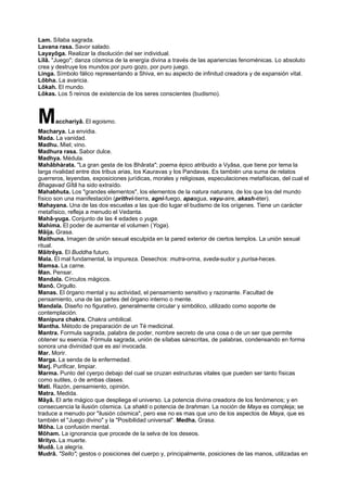Lam. Sílaba sagrada.
Lavana rasa. Savor salado.
Layayôga. Realizar la disolución del ser individual.
Lîlâ. "Juego"; danza cósmica de la energía divina a través de las apariencias fenoménicas. Lo absoluto
crea y destruye los mundos por puro gozo, por puro juego.
Linga. Símbolo fálico representando a Shiva, en su aspecto de infinitud creadora y de expansión vital.
Lôbha. La avaricia.
Lôkah. El mundo.
Lôkas. Los 5 reinos de existencia de los seres conscientes (budismo).
Macchariyâ. El egoismo.
Macharya. La envidia.
Mada. La vanidad.
Madhu. Miel; vino.
Madhura rasa. Sabor dulce.
Madhya. Médula.
Mahâbhàrata. "La gran gesta de los Bhârata"; poema épico atribuido a Vyâsa, que tiene por tema la
larga rivalidad entre dos tribus arias, los Kauravas y los Pandavas. Es también una suma de relatos
guerreros, leyendas, exposiciones jurídicas, morales y religiosas, especulaciones metafísicas, del cual el
Bhagavad Gîtâ ha sido extraído.
Mahabhuta. Los "grandes elementos", los elementos de la natura naturans, de los que los del mundo
físico son una manifestación (prithvi-tierra, agni-fuego, apaagua, vayu-aire, akash-éter).
Mahayana. Una de las dos escuelas a las que dio lugar el budismo de los orígenes. Tiene un carácter
metafísico, refleja a menudo el Vedanta.
Mahâ-yuga. Conjunto de las 4 edades o yuga.
Mahima. El poder de aumentar el volumen (Yoga).
Mâija. Grasa.
Maithuna. Imagen de unión sexual esculpida en la pared exterior de ciertos templos. La unión sexual
ritual.
Mâitrêya. El Buddha futuro.
Mala. El mal fundamental, la impureza. Desechos: mutra-orina, sveda-sudor y purisa-heces.
Mamsa. La carne.
Man. Pensar.
Mandala. Círculos mágicos.
Manô. Orgullo.
Manas. El órgano mental y su actividad, el pensamiento sensitivo y razonante. Facultad de
pensamiento, una de las partes del órgano interno o mente.
Mandala. Diseño no figurativo, generalmente circular y simbólico, utilizado como soporte de
contemplación.
Manipura chakra. Chakra umbilical.
Mantha. Método de preparación de un Té medicinal.
Mantra. Formula sagrada, palabra de poder, nombre secreto de una cosa o de un ser que permite
obtener su esencia. Fórmula sagrada, unión de sílabas sánscritas, de palabras, condensando en forma
sonora una divinidad que es así invocada.
Mar. Morir.
Marga. La senda de la enfermedad.
Marj. Purificar, limpiar.
Marma. Punto del cyerpo debajo del cual se cruzan estructuras vitales que pueden ser tanto físicas
como sutiles, o de ambas clases.
Mati. Razón, pensamiento, opinión.
Matra. Medida.
Mâyâ. El arte mágico que despliega el universo. La potencia divina creadora de los fenómenos; y en
consecuencia la ilusión cósmica. La shakti o potencia de brahman. La noción de Maya es compleja; se
traduce a menudo por "ilusión cósmica", pero ese no es mas que uno de los aspectos de Maya, que es
también el "Juego divino" y la "Posibilidad universal". Medha. Grasa.
Môha. La confusión mental.
Môham. La ignorancia que procede de la selva de los deseos.
Mrityo. La muerte.
Mudâ. La alegría.
Mudrâ. "Sello"; gestos o posiciones del cuerpo y, principalmente, posiciones de las manos, utilizadas en
 