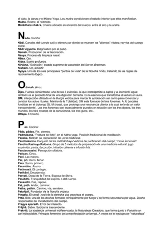 el culto, la danza y el Hâtha-Yoga. Los mudra condicionan el estado interior que ellos manifiestan.
Mukta. Rostro; el redimido.
Mûlâdhara chakra. Chakra ubicado en el centro del cuerpo, entre el ano y la uretra.
Nada. Sonido.
Nâdi. Canales del cuerpo sutil o etéreos por donde se mueven los "alientos" vitales; nervios del cuerpo
astral.
Nâdi vigyama. Diagnóstico por el pulso.
Namah. Producción de la fascinación.
Nasya. Proceso de limpieza nasal.
Nêtra. Ojo.
Nidra. Sueño profundo.
Nirvâna. "Extinción"; estado supremo de absorción del Ser en Brahman.
Nisham. Oir, advertir.
Nyâya. Uno de los seis principales "puntos de vista" de la filosofía hindú, tratando de las reglas de
razonamiento lógico.
Odanah. Arroz.
Ôjas. Fuerza concentrada; una de las 3 esencias, la que corresponde a kapha y al elemento agua;
también es el producto final de una digestión correcta. Es la esencia que transforma el semen en aura.
OM. Interjección utilizada en la liturgia védica para marcar la aprobación así como para comenzar y
concluir los actos rituales. Mantra de la Totalidad, OM esta formado de tres fonemas: A, U (vocales
fundidas en el diptongo O), M (nasal, que prolonga una resonancia ulterior a la cual se le da un valor
transcendente). Los tres fonemas son especialmente puestos en relación con los tres dioses, los tres
mundos, los tres estados de la consciencia, los tres guna, etc..
Ottapa. El miedo.
Pac. Cocinar.
Pâda, pâdas. Pie, piernas.
Padmâsana. "Postura del loto", en el hâtha-yoga. Posición tradicional de meditación.
Panaka. Método de preparación de un té medicinal.
Panchakarma. Conjunto de los métodod ayurvédicos de purificación del cuerpo; "cinco acciones".
Pancha Kashaya Kaloana. Grupo de 5 métodos de preparación de una medicina natural: jugo
exprimido, pasta, decocción, infusión caliente e infusión fría.
Pandaravasini. Percepción olfatoria.
Pañcan. Cinco.
Panî. Las manos.
Par, prî. Lleno, llenar.
Para. Sumo, primero.
Paramânu. Atomo.
Parâmasâ. El contagio.
Parihâni. Decadencia.
Parvati. Diosa de la Tierra. Esposa de Shiva.
Pasiddhi. Tranquilidad del espíritu o del cuerpo.
Passadhi. Paz, reposo.
Pat, path. Andar, caminar.
Patha, pathin. Camino, vía, sendero.
Patañjali. Fundador de la filosofía yogista.
Pingala. El canal (nadi) de la derecha que atravieza el cuerpo.
Pitta. Bilis; una de los doshas formado principalmente por fuego y de forma secundaria por agua. Dosha
responsable del metabolismo del cuerpo.
Pragya aparadh. Error del intelecto.
Prâjñâ. Sabio. Sabiduría trascendente.
Prakriti. La sustancia universal indiferenciada, la Naturaleza Creadora, que forma junto a Purusha un
par indisociable. Principio femenino de la manifestación universal. A veces se le traduce por "naturaleza"
 