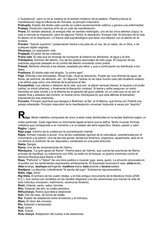 o "substancia", pero no es la materia en el sentido moderno de la palabra. Prakriti produce la
manifestación bajo la influencia de Purusha, el principio masculino.
Prakupita. Estado del dosha vata cuando se vuelve excesivamente colérico y genera una enfermedad.
Pralaya. Disolución cósmica al fin de un ciclo de manifestación.
Prana. En sentido absoluto, la energía vital; en sentido restringido, uno de los cinco alientos (vayu), lo
mas a menudo la inspiración, pero en algunos Tantra, la expiración. Energía vital. El principio de la vida.
El aliento en la respiración. La fuerza vital suprabiológica que tiene una relación con el aliento en el
hombre.
Pranâm. "Saludo supremo"; posternación hecha a los pies de un rey, de un sabio, de un Dios, o de
cualquier objeto sagrado.
Pânavayu. La respiración vital.
Prajâpati. El señor de las criaturas.
Prana vata. El vata que se encarga de incorporar al sistema los alimentos, el agua y el aire.
Prânâyâma. Dominio del aliento, uno de los grados esenciales de todo yoga. El conjunto de las
prácticas yóguicas basadas en el control del aliento concebido como prana.
Prâsad. Alimento ofrecido a los dioses, aceptado por ellos, y que a continuación es distribuido a los
fieles.
Pratiloma. El dosha vata mal dirigido, "a contra pelo".
Pûjâ. Ofrenda a las divinidades. Ritual Culto, ritual de adoración. Puede ser una ofrenda de agua, de
flores, de perfume, de alimento, etc.. En algunos Tantras no se hace mucho caso del ritualismo exterior
y se define puja como una ofrenda de la persona al Ser.
Purusarthas. Los valores o deberes de la vida, que son: el placer sensual (kama), la riqueza o el poder
(artha), la virtud (dharma), y finalmente la liberación (moksa). Si kama y artha aseguran un cierto
bienestar en este mundo y si el dharma es el garante del gozo celeste, en un ciclo que no es aún el
estado final y absoluto del hombre, el moksa como nihsreyasa (lo que está allende el bienestar)
trasciende los tres anteriores.
Purusha. Principio espiritual que designa a Brahman, el Ser, el Si-Mismo, que forma con Prakriti una
pareja indisoluble. Principio masculino de la manifestación universal; traducido a veces por "espíritu".
Râga. Modo melódico compuesto de cinco a siete notas distribuidas en la escala diatónica según un
orden particular. Cada raga tiene su dominante ligada al tema que la define. Modo musical, fórmula
melódica que corresponde a un momento o a un estado del alma específico. Deseo, pasión y calor.
Raghu. Ligero.
Raja yoga. Camino de la unidad por la concentración mental.
Rajas. Innhato impulso a actuar. Una de las cualidades (gunas) de la naturaleza, caracterizada por el
movimiento y la pasión. Una de las tres gunas, tendencia dinámica, expansiva, apasionada, apta en la
vía tántrica a condición de ser depurada y canalizada en una justa dirección.
Rakta. Sangre.
Rama. Una de las encarnaciones de Vishnu.
Râmâyana. "La gran gesta de Rama". Poema épico de Valmiki, que cuenta las aventuras de Rama,
príncipe de Ayodhyà: su matrimonio con Sîtâ, su exilio en el bosque, su guerra victoriosa contra el
demonio Ravana para liberar a Sîtâ.
Rasa. "Perfume" o "Sabor" de una obra poética o musical; jugo, savia, gusto. La emoción provocada en
el auditor por los sentimientos expresados artísticamente. El Ayueveda reconoce 6 rasa: amla-ácido,
tikta-amargo, kashaya-astringente, madhura-dulce, katu-picante y lavana-salado.
Rasâjana. La alquimia. Literalmente "la senda del jugo". Substancia rejuvenecedora.
Ratis, râga. Amor.
Rig Vêda. El primero de los cuatro Vedas, y el más antiguo monumento de la literatura hindú (2500
A.C.). Sus versos son recitados en los rituales religiosos o en las ceremonias que marcan la vida de
todo individuo (iniciación, matrimonio, ceremonia fúnebre).
Rishi. Vidente, santo, sabio, hermita.
Ritu. Estación del año, la vuelta periódica.
Rithucharya. Rutina ayurvédica estacional.
Roti. Pan de maiz, de forma de tortilla.
Rta. Estado de adaptación entre el kosmos y el individuo.
Rtam. El ritmo del universo.
Rtu. Estación o temporada.
Rud. Llorar.
Ruh. Crecer.
Rutu charya. Adaptación del cuerpo a las estaciones.
 