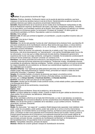Sâdhak. El que practica la doctrina del Yoga.
Sâdhana. Práctica, disciplina. Purificación interior con la ayuda de ejercicios ascéticos, que hace
traspasar el nivel de los sentidos hacia el nivel de lo Divino. Genéricamente se aplica al conjunto de
prácticas interiores que realiza una persona encaminada interiormente.
Samâdhi. Desprendimiento de la Conciencia de los niveles de la manifestación reabsorbidos en ella.
Nivel de Realización espiritual. Identificación del sujeto y del objeto, recogimiento perfecto, "enstasis".
En el yoga clásico, es el resultado supremo de la ascesis. Pero cada escuela lo ha definido a su manera
distinguiendo en él diversos grados. La iluminación. El estado de "enstasis". El último grado de
conocimiento asimilado a lo Divino. Equivalente a satori en el ámbito budista.
Sâmâka. Arroz salvaje.
Samana vata. El vata que controla la digestión y la asimilación, y ayuda a equilibrar el prana vata y el
apana vata.
Sâmavêda. Uno de los 4 Vedas.
Samhitas. Tratados.
Sâmkhya. Uno de los seis grandes "puntos de vista" (darshana) de la ortodoxia hindú, que describe 25
principios constitutivos de la manifestación cósmica. Base teórica del yoga clásico, e incluso tántrico.
Más cosmológico que puramente metafísico, no es, sin embargo, ni materialista ni ateo como lo han
pretendido muchos orientalistas.
Samsâra. "Hecho de recorrer una extensión, de pasar de un estado a otro", flujo moviente de los
fenómenos, ciclo de la transmigración. La "reencarnación", a la cual los Occidentales están hoy en día
tan aficionados, no es mas que un reflejo disminuido de esta doctrina. Designación general de la
experiencia del mundo como algo cambiante, contingente e inestable. Es la existencia condicionada El
transcurrir de las existencias, el devenir universal, sin comienzo ni fin.
Samskara. Las raíces profundas de la estructura y las disposiciones de un ser dado, de carácter innato,
y también herencias de formas anteriores de la existencia. Tendencias innatas, virtualidades síquicas
susceptibles de actualizarse, latencias sicológicas. También, proceso ayurvédico en el cual se aumentan
los rasgos deseables de una substancia, se reducen sus características negativas y se introducen en
ella cualidades que no poseía.
Sanatâna Dharma. "Ley" espiritual que debe perdurar para toda una humanidad, durante sus cuatro
edades (yuga). Mas específicamente la Tradición Hindú, primordial con relación a todas las otras
tradiciones conocidas, y "perpetua" (Sanatana).
Sangha. En el ámbito budista, el conjunto de personas que siguen una práctica común.
Samhitâ. Textos o colección. Cplección de himnos y fórmulas védicas. Los textos ayurvédicos más
famosos son: el Atreya Samhita, el Sushruta Samhita y el Charaka Samhita.
Sankhinî. Uno de los nadis que pasa por el oído izquierdo.
Sannyâsin. Asceta que ha rehusado a toda condición social y a todo estado profano, para consagrarse
a la búsqueda de lo divino.
Sansâra. El mundo de los sentimientos; renacimiento.
Saphala. Fértil.
Saptan. Siete.
Sarasvati. Esposa de Brahma. Diosa de la sabiduría y de la elocuencia.
Sartha. La buena calidad de un tejido o dhatu. Cuando un tejido es de gran calidad se denomina como
dhatu-sartha. Por el contrario, las deficiencia, dhatu-ksaya.
Sâsrava. Las pasiones.
Sat. El Ser (asimilado a Brahma en la triada Sat-Chit-Ananda). Lo real, lo real absoluto, la existencia.
Sat-Chit-Ananda. Ser-Consciencia-Beatitud, las tres características de la Realidad Absoluta (Brahman).
Sattva. Una de las tres gunas o cualidades de la naturaleza. La que confiere armonía. Tendencia
ascendente, luminosa, consciente.
Satya. Verdadero.
Shakti. De shak poder, "ser capaz de". La palabra Shakti designa toda capacidad, toda habilidad, todo
poder: poder de una palabra, poder poético, poder real, poder de un arma o el arma misma (lanza,
arpón, espada). En el ámbito tántrico es la Energía Cósmica, la Potencia activa personificada como una
diosa. La Energía no está nunca separada de la Consciencia (Shiva) que la posee. Incluso cuando la
Energía parece separarse de la Consciencia (y es solamente entonces que se le puede calificar de
"peligrosa"), no es mas que una ilusión. La energía cósmica, simbolizada por la esposa de Dios en tanto
que principio animador de este. La potencia de manifestación de Brahman, la Omnipotencia u
Omniposibilidad divina. El equivalente hindú al concepto cristiano de Sophia.
Shama. Tranquilidad, descanso, principio de reposo.
Shaman. Método de curación gradual o terapia de neutralización de toxinas.
 