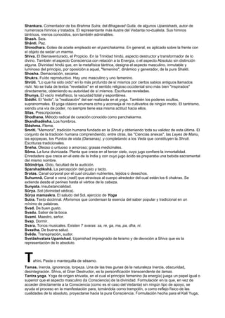 Shankara. Comentador de los Brahma Sutra, del Bhagavad Guita, de algunos Upanishads, autor de
numerosos himnos y tratados. El representante más ilustre del Vedanta no-dualista. Sus himnos
tántricos, menos conocidos, son también admirables.
Shash. Seis.
Shânti. Paz.
Shirodhara. Goteo de aceite empleado en el panchakarma. En general, es aplicado sobre la frente con
el objeto de sedar un marma.
Shiva. El Bienaventurado, el Propicio. En la Trinidad hindú, aspecto destructor y transformador de lo
divino. También el aspecto Consciencia con relación a la Energía, o el aspecto Absoluto sin distinción
alguna. Divinidad hindú que, en la metafísica tántrica, designa el aspecto masculino, inmutable y
luminoso del principio, por oposición a aquel, "femenino", dinámico y generador, de la pura Shakti.
Shosha. Demacración, secarse.
Shukra. Fuído reproductivo. Hay uno masculino y uno femenino.
Shrûti. "Lo que ha sido oído" en lo más profundo de sí mismos por ciertos sabios antiguos llamados
rishi. No se trata de textos "revelados" en el sentido religioso occidental sino más bien "inspirados"
directamente, obteniendo su autoridad de sí mismos. Escrituras reveladas.
Shunya. El vacío metafísico, la vacuidad total y espontánea.
Siddhi. El "éxito", la "realización" del ser realizada en el yoga. También los poderes ocultos,
supranormales. El yoga clásico enumera ocho y aconseja el no cultivarlos de ningún modo. El tantrismo,
siendo una vía de poder, no siempre tiene esa misma actitud hacia ellos.
Sîlas. Prescripciones.
Shodhana. Método radical de curación conocido como panchakarma.
Skandhadêsha. Los hombros.
Slêshma. Flema.
Smriti. "Memoria", tradición humana fundada en la Shruti y obteniendo toda su validez de esta última. El
conjunto de la tradición humana comprendiendo, entre otras, las "Ciencias anexas", las Leyes de Manu,
las epopeyas, los Puntos de vista (Darsanas), y completando a los Veda que constituyen la Shruti.
Escrituras tradicionales.
Sneha. Oleoso o untuoso o amoroso; grasas medicinales.
Sôma. La luna divinizada. Planta que crece en el tercer cielo, cuyo jugo confiere la inmortalidad.
Enredadera que crece en el este de la India y con cuyo jugo ácido se preparaba una bebida sacramental
del mismo nombre.
Sôtindriya. Oído, facultad de la audición.
Sparshadikshâ. La percepción del gusto y tacto.
Srotas. Canal corporal por el cual circulan nutrientes, tejidos o desechos.
Suhumnâ. Canal o vena (nadi) que atravieza al cuerpo alrededor del cual están los 6 chakras. Se
extiende desde el perineo hasta el vértice de la cabeza.
Sunyata. Insubstancialidad.
Sûrya. Sol (divinidad védica).
Sûrya mamaskra. El saludo del Sol, ejercicio de Yoga
Sutra. Texto doctrinal. Aforismos que condensan la esencia del saber popular y tradicional en un
mínimo de palabras.
Svad. De buen gusto.
Svadu. Sabor de la boca.
Svami. Maestro, señor.
Svap. Dormir.
Svara. Tonos musicales. Existen 7 svaras: sa, re, ga, ma, pa, dha, ni.
Svastha. De buena salud.
Svêda. Transpiración, sudor.
Svetâshvatara Upanishad. Upanishad impregnado de teísmo y de devoción a Shiva que es la
representación de lo absoluto.
Tahini. Pasta o mantequilla de sésamo.
Tamas. Inercia, ignorancia, torpeza. Una de las tres gunas de la naturaleza Inercia, obscuridad,
desintegración. Shiva, el Gran Destructor, es la personificación transcendente de tamas.
Tantra yoga. Yoga de origen shivaita, en el cual el principio femenino (la energía) juega un papel igual o
superior que el aspecto masculino (la Consciencia) de la divinidad. Formulación en la que, en vez de
acceder directamente a la Consciencia (como es el caso del Vedanta) sin ningún tipo de apoyo, se
ayuda el proceso en la manifestación para, tomándola como trampolín, o como reflejo físico de las
cualidades de lo absoluto, proyectarse hacia la pura Consciencia. Formulación hecha para el Kali Yuga,
 