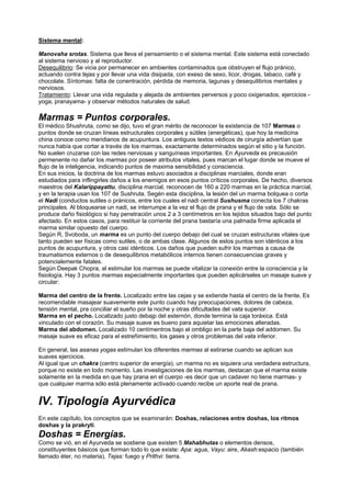 Sistema mental:
Manovaha srotas. Sistema que lleva el pensamiento o el sistema mental. Este sistema está conectado
al sistema nervioso y al reproductor.
Desequilibrio: Se vicia por permanecer en ambientes contaminados que obstruyen el flujo pránico,
actuando contra tejas y por llevar una vida disipada, con exeso de sexo, licor, drogas, tabaco, café y
chocolate. Síntomas: falta de conentración, pérdida de memoria, lagunas y desequilibrios mentales y
nerviosos.
Tratamiento: Llevar una vida regulada y alejada de ambientes perversos y poco oxigenados, ejercicios -
yoga, pranayama- y observar métodos naturales de salud.
Marmas = Puntos corporales.
El médico Shushruta, como se dijo, tuvo el gran mérito de reconocer la existencia de 107 Marmas o
puntos donde se cruzan líneas estructurales corporales y sútiles (energéticas), que hoy la medicina
china conoce como meridianos de acupuntura. Los antiguos textos védicos de cirurgía advertían que
nunca había que cortar a través de los marmas, exactamente determinados según el sitio y la función.
No suelen cruzarse con las redes nerviosas y sanguíneas importantes. En Ayurveda es precausión
permenente no dañar los marmas por poseer atributos vitales, pues marcan el lugar donde se mueve el
flujo de la inteligencia, indicando puntos de maxima sensibilidad y consciencia.
En sus inicios, la doctrina de los marmas estuvo asociados a disciplinas marciales, donde eran
estudiados para inflingirles daños a los enemigos en esos puntos críticos corporales. De hecho, diversos
maestros del Kalarippayattu, disciplina marcial, reconocen de 160 a 220 marmas en la práctica marcial,
y en la terapia usan los 107 de Sushruta. Segén esta disciplina, la lesión del un marma bolquea o corta
el Nadi (conductos sutiles o pránicos, entre los cuales el nadi central Sushusma conecta los 7 chakras
principales. Al bloquearse un nadi, se interrumpe a la vez el flujo de prana y el flujo de vata. Sólo se
produce daño fisiológico si hay penetración unos 2 a 3 centímetros en los tejidos situados bajo del punto
afectado. En estos casos, para restituir la corriente del prana bastaría una palmada firme aplicada el
marma similar opuesto del cuerpo.
Según R, Svoboda, un marma es un punto del cuerpo debajo del cual se cruzan estructuras vitales que
tanto pueden ser físicas como sutiles, o de ambas clase. Algunos de estos puntos son idénticos a los
puntos de acupuntura, y otros casi idénticos. Los daños que pueden sufrir los marmas a causa de
traumatismos externos o de desequilibrios metabólicos internos tienen consecuencias graves y
potencialemente fatales.
Según Deepak Chopra, al estimular los marmas se puede vitalizar la conexión entre la consciencia y la
fisiología. Hay 3 puntos marmas especialmente importantes que pueden aplicárseles un masaje suave y
circular:
Marma del centro de la frente. Localizado entre las cejas y se extiende hasta el centro de la frente, Es
recomendable masajear suavemente este punto cuando hay preocupaciones, dolores de cabeza,
tensión mental, pra conciliar el sueño por la noche y otras dificultades del vata superior.
Marma en el pecho. Localizado justo debajp del esternón, donde termina la caja toráxica. Está
vinculado con el corazón. Su masaje suave es bueno para aquietar las emociones alteradas.
Marma del abdomen. Localizado 10 centímentros bajo el ombligo en la parte baja del addomen. Su
masaje suave es eficaz para el estreñimiento, los gases y otros problemas del vata inferior.
En general, las asanas yogas estimulan los diferentes marmas al estirarse cuando se aplican sus
suaves ejercicios.
Al igual que un chakra (centro superior de energía), un marma no es siquiera una verdadera estructura,
porque no existe en todo momento. Las investigaciones de los marmas, destacan que el marma existe
solamente en la medida en que hay prana en el cuerpo -es decir que un cadaver no tiene marmas- y
que cualquier marma sólo está plenamente activado cuando recibe un aporte real de prana.
IV. Tipología Ayurvédica
En este capítulo, los conceptos que se examinarán: Doshas, relaciones entre doshas, los ritmos
doshas y la prakryti.
Doshas = Energías.
Como se vió, en el Ayurveda se sostiene que existen 5 Mahabhutas o elementos densos,
constituyentes básicos que forman todo lo que existe: Apa: agua, Vayu: aire, Akash:espacio (también
llamado éter, no materia), Tejas: fuego y Prithvi: tierra.
 