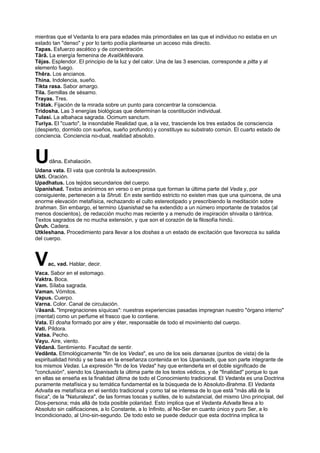 mientras que el Vedanta lo era para edades más primordiales en las que el individuo no estaba en un
estado tan "denso" y por lo tanto podía plantearse un acceso más directo.
Tapas. Esfuerzo ascético y de concentración.
Târâ. La energía femenina de Avalôkitêsvara.
Têjas. Esplendor. El principio de la luz y del calor. Una de las 3 esencias, corresponde a pitta y al
elemento fuego.
Thêra. Los ancianos.
Thina. Indolencia, sueño.
Tikta rasa. Sabor amargo.
Tila. Semillas de sésamo.
Trayas. Tres.
Trâtak. Fijación de la mirada sobre un punto para concentrar la consciencia.
Tridosha. Las 3 energías biológicas que determinan la cosntitución individual.
Tulasi. La albahaca sagrada. Ocimum sanctum.
Turiya. El "cuarto", la insondable Realidad que, a la vez, trasciende los tres estados de consciencia
(despierto, dormido con sueños, sueño profundo) y constituye su substrato común. El cuarto estado de
conciencia. Conciencia no-dual, realidad absoluto.
Udâna. Exhalación.
Udana vata. El vata que controla la autoexpresión.
Ukti. Oración.
Upadhatus. Los tejidos secundarios del cuerpo.
Upanishad. Textos anónimos en verso o en prosa que forman la última parte del Veda y, por
consiguiente, pertenecen a la Shruti. En este sentido estricto no existen mas que una quincena, de una
enorme elevación metafísica, rechazando el culto estereotipado y prescribiendo la meditación sobre
brahman. Sin embargo, el termino Upanishad se ha extendido a un número importante de tratados (al
menos doscientos), de redacción mucho mas reciente y a menudo de inspiración shivaita o tántrica.
Textos sagrados de no mucha extensión, y que son el corazón de la filosofía hindú.
Ûruh. Cadera.
Utkleshana. Procedimiento para llevar a los doshas a un estado de excitación que favorezca su salida
del cuerpo.
Vac, vad. Hablar, decir.
Vaca. Sabor en el estomago.
Vaktra. Boca.
Vam. Sílaba sagrada.
Vaman. Vómitos.
Vapus. Cuerpo.
Varna. Color. Canal de circulación.
Vâsanâ. "Impregnaciones síquicas": nuestras experiencias pasadas impregnan nuestro "órgano interno"
(mental) como un perfume el frasco que lo contiene.
Vata. El dosha formado por aire y éter, responsable de todo el movimiento del cuerpo.
Vati. Píldora.
Vatsa. Pecho.
Vayu. Aire, viento.
Vêdanâ. Sentimiento. Facultad de sentir.
Vedânta. Etimológicamente "fin de los Vedas", es uno de los seis darsanas (puntos de vista) de la
espiritualidad hindú y se basa en la enseñanza contenida en los Upanisads, que son parte integrante de
los mismos Vedas. La expresión "fin de los Vedas" hay que entenderla en el doble significado de
"conclusión", siendo los Upanisads la última parte de los textos védicos, y de "finalidad" porque lo que
en ellas se enseña es la finalidad última de todo el Conocimiento tradicional. El Vedanta es una Doctrina
puramente metafísica y su temática fundamental es la búsqueda de lo Absoluto-Brahma. El Vedanta
Advaita es metafísica en el sentido tradicional y como tal se interesa de lo que está "más allá de la
física", de la "Naturaleza", de las formas toscas y sutiles, de lo substancial, del mismo Uno principial, del
Dios-persona; más allá de toda posible polaridad. Esto implica que el Vedanta Advaita lleva a lo
Absoluto sin calificaciones, a lo Constante, a lo Infinito, al No-Ser en cuanto único y puro Ser, a lo
Incondicionado, al Uno-sin-segundo. De todo esto se puede deducir que esta doctrina implica la
 