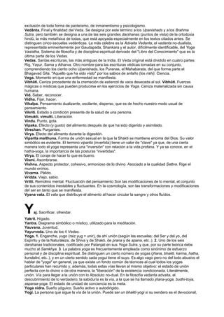 exclusión de toda forma de panteísmo, de inmanentismo y psicologismo.
Vedânta. Final y finalidad del Veda. Se designa por este término a los Upanishads y a los Brahma
Sutra, pero también se designa a una de las seis grandes darshanas (puntos de vista) de la ortodoxia
hindú, la más metafísica de todas, que está apoyada especialmente en los textos citados antes. Se
distinguen cinco escuelas vedánticas. La más celebre es la Advaita Vedanta, el vedanta no-dualista,
representada eminentemente por Gaudapada, Shankara y el autor, difícilmente identificable, del Yoga
Vasistha. Sistema de filosofía y de disciplina espiritual derivado del "Libro del Conocimiento" que es la
última parte de los Vedas.
Vedas. Santas escrituras, las más antiguas de la India. El Veda original está dividido en cuatro partes:
Rig, Yayur, Sama y Atharva. Otro nombre para las escrituras védicas tomadas en su conjunto,
comprendiendo los ciento ocho Upanishads, los Puranas, el Mahabarata, del que forma parte el
Bhagavad Gita. "Aquello que ha sido visto" por los sabios de antaño (los rishi). Ciencia.
Vega. Momento en que una enfermedad se manifiesta.
Vibhâti. Ceniza procedente de la cremación de estiercol de vaca desecada al sol. Vibhûti. Fuerzas
mágicas o místicas que pueden producirse en los ejercicios de Yoga. Ceniza materializada sin causa
humana.
Vid. Saber, reconocer.
Vidha. Fijar, hacer.
Vikalpa. Pensamiento dualizante, oscilante, disperso, que es de hecho nuestro modo usual de
pensamiento.
Vikriti. Estado o condición presente de la salud de una persona.
Vimukti, vimutti. Liberación.
Vindu. Punto, gota.
Vipaka. Efecto (y gusto) del alimento después de que ha sido digerido y asimilado.
Virechan. Purgantes.
Virya. Efecto del alimento durante la digestión.
Viparita maithuna. Forma de unión sexual en la que la Shakti se mantiene encima del Dios. Su valor
simbólico es evidente. El termino viparita (invertida) tiene un valor de "clave" ya que, de una cierta
manera todo el yoga representa una "inversión" con relación a la vida profana. Y ya se conoce, en el
hatha-yoga, la importancia de las posturas "invertidas".
Vîrya. El coraje de hacer lo que es bueno.
Vismi. Asombrarse.
Vishnu. Aspecto protector, cohesivo, armonioso de lo divino. Asociado a la cualidad Sattva. Rige el
mundo onírico.
Vivarna. Pálido.
Vridda. Viejo, sabio.
Vritti. Remolino mental. Fluctuación del pensamiento Son las modificaciones de lo mental, el conjunto
de sus contenidos inestables y fluctuantes. En la cosmología, son las transformaciones y modificaciones
del ser en tanto que se manifiesta.
Vyana vata. El vata que distribuye el alimento al hacer circular la sangre y otros fluídos.
Yaj. Sacrificar, ofrendar.
Yakrit. Hígado.
Yantra. Diagrama simbólico o místico, utilizado para la meditación.
Yauvana. Juventud.
Yayurveda. Uno de los 4 Vedas.
Yoga. 1. Enganche, yugo (raiz yug = unir), de ahí unión (según las escuelas: del Ser y del yo, del
Espíritu y de la Naturaleza, de Shiva y de Shakti, de prana y de apana, etc..). 2. Uno de los seis
darshanas tradicionales, codificado por Patanjali en sus Yoga Sutra, y que, por su parte teórica debe
mucho al Samkhya. 3. La palabra yoga es frecuentemente empleada como sinónimo de esfuerzo
personal y de disciplina espiritual. Se distinguen un cierto número de yogas (jñana, bhakti, karma, hatha,
kundalini, etc..), y en un cierto sentido cada yogui tiene el suyo. Es algo vago pero no del todo abusivo el
hablar de "yoga" en general, ya que existe un fondo común de técnicas al cual todos los yogas
particulares han recurrido y, además, todas estas vías llevan al mismo objetivo: el estado de unión
perfecta con lo divino o de otra manera, la "liberación" de la existencia condicionada. Literalmente,
unión. Vía para llegar a la unión con lo Absoluto no-dual. En la filosofía vedanta advaita, el
descubrimiento de lo verdadero; la sabiduría es la vía, a la que se ha llamado jñana-yoga, budhi-toya,
asparsa-yoga. El estado de unidad de conciencia es la meta.
Yoga nidra. Sueño yóguico. Sueño activo o autodirigido.
Yogi. La persona que sigue la vía de la unión. Puede ser un bhakti-yogi si su sendero es el devocional,
 