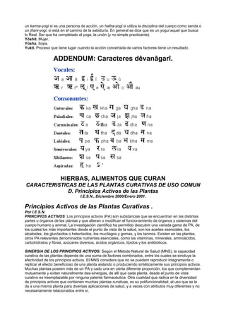 un karma-yogi si es una persona de acción, un hatha-yogi si utiliza la disciplina del cuerpo como senda o
un jñani-yogi, si está en el camino de la sabiduría. En general se dice que es un yogui aquel que busca
lo Real. Ser que ha completado el yoga, la unión (y no simple practicante).
Yôshit. Mujer.
Yûsha. Sopa.
Yukti. Proceso que tiene lugar cuando la acción concertada de varios factores tiene un resultado.
ADDENDUM: Caracteres dêvanâgarî.
HIERBAS, ALIMENTOS QUE CURAN
CARACTERISTICAS DE LAS PLANTAS CURATIVAS DE USO COMUN
D. Principios Activos de las Plantas
I.E.S.N., Diciembre 2000/Enero 2001.
Principios Activos de las Plantas Curativas .
Por I.E.S.N.
PRINCIPIOS ACTIVOS: Los principios activos (PA) son substancias que se encuentran en las distintas
partes u órganos de las plantas y que alteran o modifican el funcionamiento de órganos y sistemas del
cuerpo humano y animal. La investigación científica ha permitido descubrir una variada gama de PA, de
los cuales los más importantes desde el punto de vista de la salud, son los aceites esenciales, los
alcaloides, los glucósidos o heterósidos, los mucílagos y gomas, y los taninos. Existen en las plantas,
otros PA relevantes denominados nutrientes esenciales, como las vitaminas, minerales, aminoácidos,
carbohidratos y fibras, azúcares diversos, ácidos orgánicos, lípidos y los antibióticos.
SINERGIA DE LOS PRINCIPIOS ACTIVOS: Según el Método Natural de Salud (MNS), la capacidad
curativa de las plantas depende de una suma de factores combinados, entre los cuales se eincluye la
efectividad de los principios activos. El MNS considera que no se puedem reproducir integramente o
replicar el efecto beneficioso de una planta aislando o produciendo sintéticamente sus principios activos.
Muchas plantas poseen más de un PA y cado una en cierta diferente proporción, los que complementan
mutuamente y evitan naturalmente des-sinergias, de allí que cada planta, desde el punto de vista
curativo es ireemplazable por ninguna patente farmacéutica. Otra cualidad que radica en la diversidad
de principios activos que contienen muchas plantas curativas, es su polifuncionalidad, el uso que se le
da a una misma planta para diversas aplicaciones de salud, y a veces con atributos muy diferentes y no
necesariamente relacionados entre sí.
 