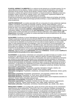 PLANTAS, HIERBAS Y ALIMENTOS: Es un atributo de todo alimento es su facultad sanativa. Es una
radical diferencia enre las plantas y hierbas curativas y los productos farmacéuticos, es la codición
alimentaria de las primeras. Muchas de las plantas y hierbas curativas, están integradas a la dieta
alimentaria y culinaria de la gente en forma ancestral. La mayoría de estas son utilizadas ya sea como
ensaladas, aceites, licores tónicos, bebidas, guisos, como condimentos, suplementos dietarios, tés
aromáticos o tés de infusión. Su uso también incluye la cosmética.
Al igual que los alimentos, para recibir los beneficios que se pueden obtener de la hierbas, las hierbas
curativas deben ser consumidas durante largos períodos de tiempo, a veces indefinidamente, con muy
pocas excepciones.
ACEITES ESENCIALES: Los aceites esenciales (AE) son compuestos de varias substancias orgánicas
volátiles o aromáticas, que pueden ser alcoholes, acetonas, cetones, éteres aldehidos, y que se
producen y almacenan en los canales secretores de las plantas. Se les extrae preferentemente por
arrastre de vapor o por solventes orgánicos. Las propiedades curativas son variadas y abundantes. Por
lo general, poseen propiedades sedantes, antiespamódicas y desinfectantes. Dado que son
compuestos volátiles, son eliminados por las vías respiratorias y actúan como expectorantes. Algunas
plantas poseen aceites esenciales que aumentan la diuresis (caléndula) y otras poseen efectos anti-
histamínicos (manzanilla). Las plantas con aceites esenciales se ubican principalmente en las familias
de la Labiadas y las Umbelíferas.
ALCALOIDES: Constituyen un grupo heterogéneop de substancias orgánicas nitrogenadas. El
nitrógeno puede formar parte de una amina primaria (RNH2), de una amina secundaria (R2NH) o de una
amina terciaria (R3N), excepcionalmente pueden encontrarse formando parte de una amina cuaternaria.
La mayoría de los alcaloides se encuentran en forma de sales de ácidos orgánicos; en otros puede
haber un ácido especial asociado a los alcaloides; y otros se encuentran en forma de glucósidos o de
ésteres de ácidos orgánicos. Se diluyen con dificultad en agua, pero reaccionan con los ácidos para
formar sales muy solubles. Son producidos y almacenados por cualquier parte de la planta. La acción
terapéutica de los alcaloides se basa en que causan ciertas recciones bio-químicas orgánicas dentro del
cuerpo. Los alcaloides ejercen una importante estimulación del sistema nervioso central y
autónomo. Algunos actúan como estimulantes otros como inhibidores. También pueden modificar la
contractividad de las paredes de los vasos sanguíneos.
GLUCOSIDOS: Los glucósidos o heterósidos son compuestos que están formadas por 2 partes: una es
un azúcar (p.e. glucosa) y la otra de no-azúcar o aglucona o genina. El enlace entre ambas es
hidrolizable y debe romperse para que se active el compuesto; esta ruptura es catalizada por fermentos
que contiene la misma planta. Los glucósidos como importantes azúcares participan en mantener el
buen funcionamiento del corazón y de la normal circulación de la sangre. Todas las propiedades
curativas de los glucósidos son extraídos y activados en agua, ya sea por procedimientos de cocción o
maceración. Los glucósidos son clasificados de acuerdo a las características estructurales de la parte
no-azúcar: Heterósidos antraquinónicos, cardiotónicos, cianógenos, cumarínicos, fenólicos, flavónicos,
ranunculósidos, saponósidos y sulfurados,.
Heterósidos antraquinósidos: Propiedades: purgantes. Ejemplares: Frángula, ruibarbo, sen.
Heterósidos cardiotónicos: Propiedades: diurético, tónico cardíaco. Digital.
Heterósidos cianógenos: Propiedades: anestésicas, anti-espasmódicas, hipotensoras. Cerezo, guindo,
almendro.
Heterósidos cumarínicos: Propiedades: anti-bacteriano, anti-coagulante, protector solar. Avena.
Heterósidos fenólicos: Propiedades: xx. Peral, sauce, reina de los prados..
Heterósidos flavónicos: Propiedades: disminuyen la fragilidad capilar, acción terapéutica asociada a la
vitamina C. Girasol, hierba de la plata,mastuezo,ruda .
Heterósidos ranunculósidos: Propiedades: xx. Ranunculáceas.
Heterósidos saponósidos: Propiedades: hemólisis (inocua), dermatitis, seborreica, expectoración,
emolientes, vulnerarios . Abedul, hierba del paño, maiz, quillay, regaliz, saponaria, violeta.
Heterósidos sulfurados: Propiedades: anti-bióticas. Espuela del galán, ajo, cebolla, nabo, rábano.
MUCILAGOS Y GOMAS: Los mucílagos (M) y gomas (G) forman parte del grupo de los carbohidratos,
específicamento de los polisacáridos. Todos los M y las G son moleculas complejas compuestas de
varios monosacáridos. Los M y las G son semejantes en su composición química y sólo se diferencias
por la forma en que se generan en la planta. Los M son constituyentes normales de las células y las G
se forman por la destrucción de las paredes celulares. Son sintetizados por la planta con fines
energéticos y plásticos para el crecimiento, la reproduucción y la reserva. Los M y las G no se disuelven
en agua, sino que la absorven y se hinchan. Son poco absorvibles por el organismo humano. Poseen un
amplio espectro de actuación: como anti-inflamatorias, emolientes (ablandan) y vulnerarias
 