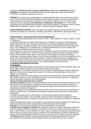 (cicatrizan), protectoras de las mucosas, antidiarréicas (bajas dosis) y laxantes (altas dosis),
antibióticas. Las plantas más conocidas de este grupo son: algarrobo, avena, borraja, llantén,
membrillero, quinchamali, sanguinaria, vira-vira.
TANINOS: Son substancias complejas que no es posible clasificar dentro de una estructura química
única. El tanino (T) se encuentra principalmente en las raices, la corteza, y de vez en cuando en las
hojas de la planta. Para extraerlo se requiere de la cocción de la planta de 10 a 15 minutos. Este
compluesto tiene propiedades anti-cacterianas, astringentes y anti-sépticas. El T se encuentra
especialmente en las familias de las Ericáceas, Leguminosas, Rosáceas y Salicáceas. Dentro de estas
familias están el culantrillo, la zarza, el maqui y una gran variedad de plantas chilenas.
OTROS PRICIPIOS ACTIVOS: Como todo vegetal, las hierbas y plantas curativas también son ricas en
nutrientes esenciales como vitaminas, minerales, aminoácidos, carbohidratos y lípidos esenciales.
.......................................................................................................................................................................
PREPARACION Y APLICACION DE PLANTAS MEDICINALES:
(Basado en "Plantas Medicinales de Uso común en Chile", 1992. Hoffmann J. Adriana, Farga C., Lastra
J., Veghazi E.)
Las plantas medicinales se emplean individualmente o en mezclas, y pueden ser administradas de
manera interna (es decir, por vía bucal) o externamente, en este caso aplicadas sobre la epidermis
(baño, cataplasma, compresa, emplasto, crema, pasta, polvo); introducidas en los orificios del cuerpo
(nariz, oído, cavidad bucal, saco lagrimal, etc.), respiradas (inhalaciones). En el uso externo casi
siempre van acompañados de otro que sirve como vehículo.
Para utilizarlas por vía bucal, se preparan aceites medicinales, extractos, cocimientos, envasadas (en
polvos, tabletas, cápsulas, etc.), esencias, fluidos, infusiones, jarabes, productos macerados, tisanas,
tinturas, vinos y licores, zumos, jugos, de los cuales los más usados son: extractos alcohólicos,
cocimientos, infusiones, jarabes, tisanas y vinos y licores medicinales; los otros no se preparan en forma
casera, sino industrialmente). De los de uso externo, podemos mencionar los baños, cataplasmas y
compresas; para ser introducidos en los orificios en general los productos preparados de igual modo
como los de empleo bucal; para inhalación se los utiliza solamente en forma de vapor.
A. HIERBAS PREPARADAS CON AGUA
a) Cocimiento
Este procedimiento permite obtener los principios activos de las partes duras de las plantas, tales como
raíces, tallos, cortezas, semillas, e incluso hojas, cuando son muy recias.
Preparación: En un recipiente adecuado, se coloca la parte correspondiente de la planta, agregando
agua fría. Se hace hervir a fuego lento durante 5 a 10 minutos; se retira del fuego y se filtra en un
colador o en una tela fina.
Aplicación: El cocimiento puede utilizarse tanto interna como externamente. Para su aplicación interna
se lo puede endulzar con miel, bebiéndolo de acuerdo a las indicaciones de cada caso. La aplicación
externa varia según la afección que se está tratando.
Algunas formas de aplicación del cocimiento:
1. Enemas, lavativas Por esta vía se efectúan lavados de la sección terminal del tracto digestivo, para
afecciones como el estreñimiento. Dependiendo de la parte de la planta por emplear, se recurre a
cocimientos o infusiones ligeramente tibios, a los que se agrega una cucharada de sal de cocina. El
procedimiento consiste en lo siguiente:
a) Poner el líquido en el recipiente especial para enemas que se vende en farmacias, el cual tiene una
salida en la parte inferior, conectada con una manguera de goma que termina en una punta plástica
redondeada.
b) Acostar al paciente sobre su lado derecho, con las piernas encogidas sobre el abdomen.
c) Con la ayuda de vaselina u otro lubricante, introducir la punta terminal de la manguera en el ano,
procurando que el liquido no se salga. El recipiente debe estar a una altura casi vertical con respecto al
paciente.
d) Se puede administrar hasta un litro de líquido, a la velocidad que soporte el paciente. En general, los
enemas se utilizan para limpiar el organismo por medio de la evacuación intestinal.
Atención: No poner enemas a personas con úlceras intestinales o con peritonitis.
2. Gargarismos, enjuagues, buchadas Estos métodos sirven para combatir infecciones e irritaciones
de boca y garganta. Primero se prepara un cocimiento o infusión de la hierba, se retira del fuego y se
deja un rato en reposo; cuando está tibio, se cuela. Luego se introduce una pequeña cantidad de líquido
tibio en la boca, de modo que se ponga en contacto con la parte afectada, sin tragarlo; después se lo
expulsa. Se recomienda hacerlo varias veces al día, y a lo menos por la mañana y antes de acostarse.
3. Inhalaciones Generalmente se acude a este procedimiento para atacar afecciones de la cara,
descongestionar fosas nasales y aliviar ataques de asma. Se utilizan hierbas ricas en aceites
 