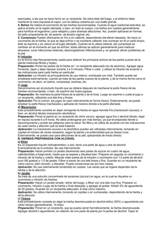 esenciales, a las que se hace hervir en un recipiente. Se retira éste del fuego, y el enfenno debe
mantener la cara expuesta al vapor, con la cabeza cubierta por una toalla grande.
4. Baños Se realiza el cocimiento de las hierbas recomendadas. Cuando el agua medicinal está tibia, se
aplica el baño en la región afectada, o bien, en todo el cuerpo. Los baños son usados generalmente
para tonificar el organismo, para relajarlo y para diversas afecciones. Así, pueden aplicarse en formas
de baño propiamente tal, de asiento, de lavado vaginal, etc.
5. Compresas Pueden efectuarse en frío o en caliente, dependiendo del efecto deseado. Se hace un
cocimiento de la hierba, la que se deja enfríar o se mantiene caliente; tras sumergir en él un paño limpio,
éste se exprime y se coloca en el lugar afectado. Cuando se lo utiliza caliente, las compresas se
cambian en el momento en que se enfrían; éstas últimas se aplican generalmente para madurar
abscesos, curar infecciones externas, descongestionar inflamaciones y, en general, aliviar problemas de
la piel.
b) Infusión
Es la forma más frecuentemente usada para obtener los principios activos de las partes suaves de la
planta medicinal (flores y hojas).
Preparación: Poner las partes de la hierba en ' un recipiente adecuado (no de aluminio). Agregar agua
hirviendo, tapar y dejar reposar durante 3 a 5 minutos. Filtrar o colar, y utilizar la infusión de acuerdo a
las indicaciones para cada hierba en particular.
Aplicación: La infusión es principalmente de uso interno, endulzada con miel. También puede ser
empleada externamente, cuando se trata de las partes suaves de la planta, y de la misma forma como el
cocimiento; es decir, en baños, compresas, enemas, etc.
c) Jugo
Denominamos así al producto líquido que se obtiene después de machacar la parte fresca de las
hierbas recomendadas, o bien, de exprimir las frutas jugosas.
Preparación: Se machaca la parte fresca de la planta o de la fruta. Luego se exprime o cuela el jugo a
un recipiente, utilizando una tela fina y limpia.
Aplicación: Por lo común, los jugos se usan internamente en forma fresca. Externamente, se puede
emplear la parte fresca machacada y aplicada de manera directa a la parte afectada.
d) Maceración
Este procedimiento consiste en dejar remojando la hierba en agua hervida fría (maceración acuosa), o
bien, en alcohol diluido (maceración alcohólica).
Preparación: Poner la planta en un recipiente de vidrio oscuro; agregar agua fría o alcohol diluido, dejar
en reposo durante 6 a 8 horas. No debe prolongarse por más tiempo, ya que el preparado tiende a
descomponerse y puede ser peligroso para la salud. Se filtra y se utiliza de acuerdo con las indicaciones
de cada hierba y afección qué se está tratando.
Aplicación: La maceración acuosa o la alcohólica pueden ser utilizadas internamente, tomando en
copitas el número de veces necesario, según la planta y la enfermedad que se desea curar.
Externamente, se puede usar para afecciones de la piel, aplicándola de modo directo.
B. HIERBAS PREPARADAS CON ALCOHOL
a) Elixir
Es un preparado líquido hidroalcohólico; o sea, tiene una parte de agua y otra de alcohol.
Eventualmente se lo endulza. Se usa internamente.
Preparación: Hacer primero un jarabe disolviendo seis partes de azúcar en cuatro de agua,
calentándolas a fuego lento, hasta que se espese y disuelva bien. Preparar en seguida un cocimiento o
infusión de la hierba y colarlo. Mezclar siete partes de la infusión o cocimiento con 1,5 parte de alcohol
puro (90 grados) y 1,5 de jarabe. Filtrar a través de una tela limpia y fina. Guardar en un recipiente de
vidrio oscuro, bien cerrado, y etiquetar. Puede conservarse así por tres meses.
Aplicación: Se usa internamente tomándolo en copitas. Las veces que se ingiere dependen de la
hierba y de la afección.
b) Jarabe
Se trata de una solución concentrada de sacarosa (azúcar) en agua, en la cual se disuelve un
cocimiento o infusión de hierbas.
Preparación: Hacer un jarabe simple; retirar del fuego, y filtrar con una tela muy fina. Preparar un
cocimiento, infusión o jugo de la hierba o fruta deseada, y agregar al jarabe. Añadir 5% de aguardiente
de 50 grados. Guardar en un recipiente adecuado, 8 días como máximo.
Aplicación: Se utiliza internamente, tomando en copitas o en cucharadas, dependiendo de la hierba y
de la afección.
c) Tintura
Este procedimiento consiste en dejar la hierba desmenuzada en alcohol etílico (50%) o aguardiente por
cierto tiempo (generalmente, 15 días).
Preparación: Poner en un recipiente, que se pueda cerrar herméticamente, la hierba desmenuzada.
Agregar alcohol o aguardiente, en relación de una parte de planta por 9 partes de alcohol. Tapar el
 