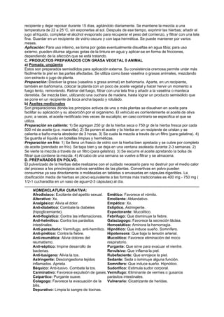 recipiente y dejar reposar durante 15 días, agitándolo diariamente. Se mantiene la mezcla a una
temperatura de 22 a 25 'C, sin exponerlas al sol. Después de ese tiempo, exprimir las hierbas; añadir el
jugo al líquido, completar el alcohol evaporado para recuperar el peso del comienzo, y filtrar con una tela
fina. Guardar en un recipiente de vidrio oscuro y con tapa hermética. Se puede mantener por varios
meses.
Aplicación: Para uso interno, se toma por gotas eventualmente disueltas en agua tibia; para uso
externo, pueden diluirse algunas gotas de la tintura en agua y aplicar-se en forma de fricciones,
dependiendo de la afección que se está tratando.
C. PRODUCTOS PREPARADOS CON GRASA VEGETAL 0 ANIMAL
a) Pomada, ungüento
Estos son preparados semisólidos para aplicación externa. Su consistencia cremosa permite untar más
fácilmente la piel en las partes afectadas. Se utiliza como base vaselina o grasas animales, mezclando
con extracto o jugo de planta.
Preparación: Disolver la grasa (vaselina o grasa animal) en bañomaría. Aparte, en un recipiente,
también en bañomaría, colocar la planta con un poco de aceite vegetal y hacer hervir un momento a
fuego lento, removiendo. Retirar del fuego, filtrar con una tela fina y añadir a la vaselina o manteca
derretida. Se mezcla bien, utilizando una cuchara de madera, hasta lograr un producto semisólido que
se pone en un recipiente de boca ancha tapado y rotulado.
b) Aceites medicinales
Son preparaciones donde los principios activos de una o más plantas se disuelven en aceite para
facilitar su aplicación y su absorción por el organismo. El vehículo es corrientemente el aceite de oliva
puro; a veces, el aceite rectificado tres veces de eucalipto; en caso contrario se especifica el que se
utiliza.
Preparación en caliente: 1) Se agregan 250 gr de la hierba seca o 750 gr de la hierba fresca por cada
500 ml de aceite (p.e. maravilla). 2) Se ponen el aceite y la hierba en un recipiente de cristan y se
calienta a baño-maría alrededor de 3 horas. 3) Se cuela la mezcla a través de un filtro (para gelatina). 4)
Se guarda el líquido en botellas limpias y herméticas.
Preparación en frío: 1) Se llena un frasco de vidrio con la hierba bien apretada y se cubre por completo
de aceite (prendado en frío). Se tapa bien y se deja en una ventana asoleada durante 2-3 semanas. 2)
Se vierte la mezcla a través de un filtro (para gelatina). 3) Se escurre el aceite apretando la bolsa de
filtrar que contiene la mezcla. 4) Al cabo de una semana se vuelve a filtrar y se almacena.
D. PREPARADOS EN POLVO.
El pulverizado de la hierbas debe realizarse con el cuidado necesario para no destruir por el medio calor
del proceso a los princincipios activos sensibles de las plantas. Convertivas en polvo pueden
consumirse ya sea directamente o moldeadas en tabletas o envasadas en cápsulas digeribles. La
dosificación media de hierbas en plovo equivalente a las formas más tradicionales es 400 mg - 750 mg (
1/2-1 cucharadita en un vaso de agua=2-3 cápsulas) al día.
.......................................................................................................................................................................
NOMENCLATURA CURATIVA:
Afrodisiaco: Excitante del apetito sexual.
Alterativo: Xx.
Analgésico: Alivia el dolor.
Anti-diabético: Combate la diabetes
(hipoglicemiante).
Anti-flogístico: Contra las inflamaciones.
Anti-helmítico: Contra los parásitos
intestinales.
Anti-parasitario: Vermífugo, anti-hemítico.
Anti-pirético: Contra la fiebre.
Anti-reumática: Alivia dolores del
reumatismo.
Anti-séptico: Impine desarrollo de
bacterias.
Anti-tusígeno: Alivia la tos.
Astringente: Descongestiona tejidos
inflamados. Aprieta.
Béquico: Anti-tusivo. Combate la tos.
Carminativo: Favorece expulsión de gases.
Catpartico: Purgante suave.
Colagogo: Favorece la evacuación de la
bilis.
Depurativo: Limpia la sangre de toxinas.
Emético: Favorece el vómito.
Emoliente: Ablandativo.
Empético: Xx.
Estíptico. Astringente.
Expectorante: Mucolítico.
Febrífugo: Que disminuye la fiebre.
Galactagogo: Favorece la secreción láctea.
Hemostático: Aminora la hemorragia.
Hipnótico: Que induce sueño. Somnífero.
Hipotensora: Que baja la tensión arterial.
Mucolítico: Favorece eliminación del moco
respiratorio.
Purgante: Que sirve para evacuar el vientre.
Revulsivo: Que inflama la piel.
Rubefaciente: Que enrojece la piel.
Sedante: Seda o isminuye alguna función.
Somnífero: Que induce sueño. Hipnótico.
Sudorífico: Estimula sudor corporal.
Vermífugo: Eliminante de vermes o gusanos
parásitos intestinales.
Vulnerario: Cicatrizante de heridas.
 