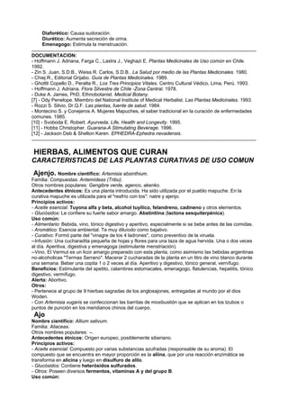 Diaforético: Causa sudoración.
Diurético: Aumenta secreción de orina.
Emenagogo: Estimula la menstruación.
.......................................................................................................................................................................
DOCUMENTACION:
- Hoffmann J. Adriana, Farga C., Lastra J., Veghazi E. Plantas Medicinales de Uso común en Chile.
1992.
- Zin S. Juan, S.D.B., Weiss R. Carlos, S.D.B.. La Salud por medio de las Plantas Medicinales. 1980.
- Chiej R., Editorial Grijabo. Guía de Plantas Medicinales. 1989.
- Ghottti Copello D., Peralta R., Los Tres Principios Vitales. Centro Cultural Védico, Lima, Perú. 1993.
- Hoffmann J. Adriana. Flora Silvestre de Chile -Zona Central. 1978.
- Duke A. James, PhD, Ethnobotanist. Medical Botany.
[7] - Ody Penelope. Miembro del National Institute of Medical Herbalist. Las Plantas Medicinales. 1993.
- Rozzi S. Silvio, Dr.Q.F. Las plantas, fuente de salud. 1984.
- Montecino S. y Conejeros A. Mujeres Mapuches, el saber tradicional en la curación de enfermedades
comunes. 1985.
[10] - Svoboda E. Robert. Ayurveda. Life, Health and Longevity. 1995.
[11] - Hobbs Christopher. Guarana-A Stimulating Beverage. 1996.
[12] - Jackson Deb & Shelton Karen. EPHEDRA-Ephedra nevadensis.
.......................................................................................................................................................................
HIERBAS, ALIMENTOS QUE CURAN
CARACTERISTICAS DE LAS PLANTAS CURATIVAS DE USO COMUN
Ajenjo. Nombre científico: Artemisia absinthium.
Familia: Compuestas. Antemídeas (Tribu).
Otros nombres populares: Gengibre verde, agenco, akenko.
Antecedentes étnicos: Es una planta introducida. Ha sido utilizada por el pueblo mapuche. En la
curativa mapuche es utilizada para el "resfrío con tos": natre y ajenjo.
Principios activos:
- Aceite esencial: Tuyona alfa y beta, alcohol tuyílico, felandreno, cadineno y otros elementos.
- Glucósidos: Le confiere su fuerte sabor amargo. Abstintiina (lactona sesquiterpénica).
Uso común:
- Alimentario: Bebida, vino, tónico digestivo y aperitivo, especialmente si se bebe antes de las comidas.
- Aromático: Esencia ambiental. Te muy diluíodo como bajativo.
- Curativo: Formó parte del "vinagre de los 4 ladrones", como preventivo de la viruela.
--Infusión: Una cucharadita pequeña de hojas y flores para una taza de agua hervida. Una o dos veces
al día. Aperitiva, digestiva y emenagoga (estimulante menstriación).
--Vino. El Vermut es un licor amargo preparado con esta planta, como asimismo las bebidas argentinas
no-alcoholicas "Termas Serrano". Macerar 2 cucharadas de la planta en un litro de vino blanco durante
una semana. Beber una copita 1 o 2 veces al día. Aperitivo y digestivo, tónico general, vernífugo.
Beneficios: Estimulante del apetito, calambres estomacales, emenagogo, flatulencias, hepatitis, tónico
digestivo, vermífugo.
Alerta: Abortivo.
Otros:
- Pertenece al grupo de 9 hierbas sagradas de los anglosajones, entregadas al mundo por el dios
Woden.
- Con Artemisia vugaris se confeccionan las barritas de moxibustión que se aplican en los tzubos o
puntos de punción en los meridianos chinos del cuerpo.
Ajo
Nombre científico: Allium sativum.
Familia: Aliaceas.
Otros nombres populares: --.
Antecedentes étnicos: Origen europeo, posiblemente siberiano.
Principios activos:
- Aceite esencial: Compuesto por varias substancias azufradas (responsable de su aroma). El
compuesto que se encuentra en mayor proporción es la aliina, que por una reacción enzimática se
transforma en alicina y luego en disulfuro de alilo.
- Glucósidos: Contiene heterósidos sulfurados.
- Otros: Poseen diversos fermentos, vitaminas A y del grupo B.
Uso común:
 