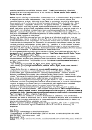 También la estructura conceptual del Ayurveda define 3 Gunas o modalidades de toda materia,
incluyendo al ser humano y sus alimentos, de una manera sutil: Sattva: bondad, Rajas: pasión y
Tamas: inercia o ignorancia.
Sattva, significa esencia pura; representa la cualidad etérica pura, la mente meditativa. Raja se refiere a
la energía que hace que las cosas se lleven a cabo, que busca alcanzar, crear a ejecutar; es la
causalidad del poder terrenal y del impulso sexual. Tama es la propiedad regresiva de la inercia y la
descomposición; en el ser humano se refiere a las características de glotonería, indulgencia y flojera.
Cada una de estas 3 propiedades está asociada con tipos de alimentos. Los alimentos sattvicos
incluyen la mayoría de frutas y vegetales, especialmente alimentos solares (crecen sobre 1 metro de
altura: los árbomes, arbistos, viñas, enredaderas, plantas de varas altas) y de superficie (crece sobre la
tierra hasta 1 metro de altura: cereales, leguminosas, vegetales verdes y hierbas de hojas). Los
alimentos rajasicos incluyen yerbas y condimentos picantes; muchos alimentos de superficie son de
este grupo. Los alimentos tamasicos incluyen todas las formas de carne, pescado, pollo y huevos, así
como el alcohol, los fármacos y las drogas.
Debido a que el individuo escoge el ser futuro que desea ser al seleccionar su alimento, toma una
decisión de la base material constitutiva de su ser. Así el ser humano posee la libertad de poder juzgar
que tipo de alimento es más propiado para sus propósitos. Para aquellos que tienen la libertad de vivir
una vida quieta y contemplativa, una dieta estricta de comida sattvica es perfecta. Para los que desen
mantener una mente meditativa pero también deben vivir y trabajar en el "mundo cotidiano" una dieta
que consista principalmente de alimentos sattvicos combinados con algunos elementos rajasicos, es
más apropiada. Para aquellos que practican disciplinas marciales, cierta cantidad de alimentos rajasicos
en la dieta son necesarios. Los elementos tamasicos deben ser evitados.
Al combinarse estos elementos en nuestros cuerpos conforme a las modalidades de la naturaleza o
gunas se forman 3 fuerzas llamadas Doshas, estas son: Vata (Rajas: Vayu+Akash), Kapha (Tamas:
Apa+Prthvi), Pitta (Sattva: Agni o Tejas).
Asi como la naturaleza general posee ciertas gunas o modalidades, cada dosha posee también
modalidades muy propias que las diferencian entre si y que permite conocer más precisamenten sus
atributos y comportamiento. También se les conocen como gunas o modalidades de las doshas, y
son 25 en total:
- Vata dosha (7 gunas) es seco, frio, ligero, móvil, claro, áspero y sutil.
- Pitta dosha (7 gunas) es ligeramente oleoso, caliente, intenso, ligero, fluido, ácido y móvil o
líquido.
- Kapha dosha (8 gunas) es oleoso, frío, pesado, estable, pegajoso, suave y blando.
Las doshas mencionadas, no tienen una traducción exacta en nuestro idioma, se refieren a energías
que no visibles, pero cuyas manifestaciones o efectos pueden percibirse. También la literatura
ayurvédica las refiere como humores y a su sistema completo como Tridosha o Sistema de las 3
doshas. Participan en la definición de los tipos metabólicos diferenciadores, y a los cuales se les tipifica
con el mismo nombre de sus energías predominantes o sus combinaciones.
En general estas estos principios de energía generan y bio-distribuyen todas la substancias que
manejan las funciones biológicas y psico-sómaticas del ser humano, esto es lo que las ciencia biológica
moderna reconocen como substancias o principios nutrientes esenciales (vitaminas, minerales,
aminoácidos, glúcidos, lípidos, enzimas, hormonas y los principios botánicos).
Cuando la Tridosha funciona normalmente, proteje el sistema inmunitario, y cuando la doshas se
desequilibran, el ser humano enferma. Cada una de las energías-doshas actúan con predominancia
en ciertas áreas corporales, manejan determinadas substancias biológicas y están asociadas a la
manifestación de las 5 substancias primordiales de la estructura de la materia reconocidas por el
Ayurveda: agua, aire, éter o estpacio, fuego, tierra.
La medicina Ayurveda esta basada en la teoría de estas doshas. Cada dosha tiene características
especiales que deben de armonizarse. Vata es la más importante de la doshas, es el factor motor de las
demás. Para armonizarlas deben de seguirse consejos ayurvédicos para la alimentación, el ejercicio y
algunas actividades de higiene propias del ayurveda.
También cada dosha está constituída por 5 otras energías específicas, a las cuales se les denomina
subdoshas. A continuación algunas características básicas de cada una de las doshas y sus
subdoshas:
Vata dosha.
Es la energía conformada por el elemento menos denso.
Gunas asociadas: Modalidad de la naturaleza, pasión o raja guna. Modalidades o gunas de la dosha,
seco, frio, ligero, móvil, claro, áspero y sutil.
Esencia sutil: Prana.
Dathus: Es el principio activo del movimiento, asociado a la distribución del aire vital que está dentro del
 