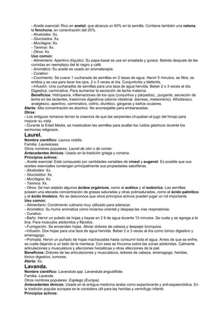 - Aceite esencial: Rico en anetol, que alcanza un 60% en la semilla. Contiene también una cetona,
la fenchona, en conentración del 20%.
- Alcaloides: Xx.
- Glucósidos: Xx.
- Mucílagos: Xx.
- Taninos: Xx.
- Otros: Xx.
Uso común:
- Alimentario: Aperitivo (líquido). Su papa basal se usa en ensalada y guisos. Bebida después de las
comidas en reemplazo del té negro y café.
- Aromático: Su aceite es usado en aromaterapia.
- Curativo:
--Cocimiento. Se cuece 1 cucharada de semillas en 2 tasas de agua. Hervir 5 minutos, se filtra, se
entibia y se usa para lavar los ojos, 2 o 3 veces al día. Conjuntivitis y blefaritis.
--Infusión. Una cucharadita de semillas para una taza de agua hervida. Beber 2 o 3 veces al día.
Digestiva, carminativa. Para aumentar la secreción de leche materna.
Beneficios: Hidropesía, inflamaciones de los ojos (conjuntiva y párpados) , purgante, secreción de
leche en las lactantes, trastornos digestivos (atonía intestinal, diarreas, meteorismo). Afrodisíaco,
analgésico, aperitivo, carminativo, colirio, diurético, gárgaras y baños oculares.
Alerta: Alta concentración es abortivo. No aconsejable para embarazadas.
Otros:
- Los antiguos romanos tenían la creencia de que las serpientes chupaban el jugo del hinojo para
mejorar su vista.
- Durante la Edad Media, se masticaban las semillas para acallar los ruidos gástricos durante los
sermones religiosos.
Laurel.
Nombre científico: Laurus nobilis.
Familia: Laureáceas.
Otros nombres populares: Laurel de olor o de comer.
Antecedentes étnicos: Usado en la tradición griega y romana.
Principios activos:
- Aceite esencial: Está compuesto por cantidades variables de cineol y eugenol. Es posible que sus
aceites esenciales contengan principalmente sus propiedades salutíferas.
- Alcaloides: Xx.
- Glucósidos: Xx.
- Mucílagos: Xx.
- Taninos: Xx.
- Otros: Se han aislado algunos ácidos orgánicos, como el acético y el isobúrico. Las semillas
poseen una elevada concentración de grasas saturadas y otras polinsaluradas, como el ácido palmítico
y el ácido linoleico. No se desconoce que otros principios activos pueden jugar un rol importante
Uso común:
- Alimentario: Condimento culinario muy utilizado para aderezar.
- Aromático: Su humo aromatiza como incienso oriental y despeja las vías respiratorias.
- Curativo:
--Baño. Hervir un pulado de hojas y bayas en 2 lt de agua durante 15 minutos. Se cuela y se agrega a la
tina. Para músculos adoloridos y flácidos.
--Fumigación. Se encienden hojas. Aliviar dolores de cabeza y despejar bronquios.
--Infusión. Dos hojas para una taza de agua hervida. Beber 2 a 3 veces al día como tónico digestivo y
emenagogo.
--Pomada. Hervir un puñado de hojas machacadas hasta consumir toda el agua. Antes de que se enfrie,
se cuela dejando a un lado de la manteca. Con esta se fricciona sobre las zonas adoloridas. Calmante
articulaciones y musculatura y afecciones herpéticas y otras afecciones de la piel.
Beneficios: Dolores de las articulaciones y musculatura, dolores de cabeza, emenagogo, heridas,
tónico digestivo, tumores.
Alerta: Xx.
Lavanda.
Nombre científico: Lavandula spp. Lavandula angustifolia.
Familia: Lavanda.
Otros nombres populares: Espliego (Europa).
Antecedentes étnicos: Usada en la antigua medicina árabe como expectorante y anti-espasmódica. En
la tradición popular europea se le considera útil para las heridas y vermífugo infantil.
Principios activos:
 