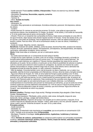 - Aceite esencial: Posee aceites volátiles, triterpenoides. Posee una esencia muy olorosa: linalol.
- Alcaloides: Xx.
- Glucósidos: Cumarinas, flavonoides, saponia, cumarina.
- Mucílagos: Xx.
- Taninos: Si.
- Otros: Acetato de linalilo.
Uso común:
- Alimentario: Xx.
- Aromático: Muy apreciada en aromaterapia. Aromática ambiental y personal. Anti-depresiva, dolores
de cabeza.
- Curativo:
--Aceite esencial. En cremas se usa para las eccemas. En loción, unas gotas en agua para las
quemaduras solares y las escaldaduras. En friegas, se añade 1 ml de aceite y 5 de aceite de manzanilla
a 10 ml de aceite base para el asma y la bronquitis. Picaduras.
--Infusión. Poner en un recipiente tres cucharaditas de flores y hojas secas sumergidas en unos 250 ml.
de agua hirviendo, dejar reposar esta infusión tapada durante 10 minutos. Tomar dos tacitas al día, una
en ayunas y otra antes de acostarse. Para el agotamiento nervioso, dolor de cabeza producido por la
tensión o estrés. Para los niños: 25% de la concentración adulta, en caso de cólicos, irritabilidad y
excitación.
--Aceite de masaje. Migrañas, tensión, depresión.
Beneficios: Aclarado del cabello, defaleas, contra los piojos, favorece flujo biliar, picadura de insectos,
irritación de la piel, quemaduras solares. Anti-bacteriana, anti-depresiva, anti-espasmódica, anti-séptica,
carminativa, estimulante circulatorio, tónico nervioso.
Alerta: Evitar dosis altas en embarazo, por ser un estimulante uterino.
Otros:
- Su aceite esencial debe ser un componente de todo botiquín familiar.
- Vinagre de los cuatro ladrones. La salvia, junto con el romero, el espliego (lavanda) y el tomillo ha
formado parte tradicionalmente de lo que se conoce como " El vinagre de los cuatros ladrones". Se
cuenta que cuatro ladrones son cogidos en Tolouse mientras saqueaban las casas de los vecinos
afectados por la peste. Se les condena a muerte pero se les ofrece la posibilidad de salvarse si explican
cual el su secreto para sobrevivir entre la peste sin contagiarse. Su secreto era macerar las cuatro
plantas mencionadas en vinagre y frotarse luego todo el cuerpo. Esta historia viene a demostrar las
propiedad principal de todas las salvias: su valor vulnerario y bactericida.
- Miel de espliego. Conocida también como miel de lavanda, es clara y traslúcida, con un sabor muy
agradable, además de tener propiedades anti-inflamatorias y tónicas, alivia las toses y laringitis tenaces.
- Agua de la Reina de Hungría. En 1235, la reina Isabel de Hungría quedó paralítica a los 72 años,
martirizada por la gota y el reumatismo. Cuenta la leyenda que un ermitaño mezcló vino con romero y
lavanda, se lo untó sobre las piernas, la curó y hasta recobró la juventud gracias a ella, al extremo de
que el rey de Polonia la pidió en matrimonio. Esta combinación fue conocida como Agua de la Reina de
Hungría y durante siglos se usó externamente para curar múltiples dolencias. Los herbolarios
contemporáneos la recomiendan para prevenir la intoxicación con alimentos, ya que el aceite de romero
contiene sustancias químicas altamente antioxidantes. En 1370 se creó en Francia el primer perfume
comercial. Este era elaborado a base de romero y lavanda, que era la famosa "Agua de la Reina de
Hungría", que ciertamente se volvió muy popular.
Llantén.
Nombre científico: Plantago mayor (hoja ancha). Plantago lanceolata (hoja alargada o Siete Venas).
Familia: Plantagináceas.
Otros nombres populares: Pilluñiweke, pintra, pinchra, siete venas, lechuguilla, lengua de vaca,
llantencillo, llantui, plantago, vestigio del hombre blanco.
Antecedentes étnicos: Originario de Europa. Fue acogido por la cultura aymara y mapuche. En la
curativa mapuche es utilizada para las "heridas": matico, siete venas y vira vira; para las "paperas": siete
venas y paico; para los "síntomas de aborto" se usan: fui fui y siete venas.
Principios activos:
- Aceite esencial: Xx.
- Alcaloides: Si.
- Glucósidos: El heterósido más importante es la aucubina, que se encuentra en concentración 0,25-
0,58%. También se le encuentran otros 18 flavonoides.
- Mucílagos: Presenta 4 mucílagos: ácido galacturónico, d-galactosa, l-arabinosa y l-ramnosa.
- Taninos: Si.
- Otros: Hidratos de carbono, polisacáridos (su presencia podría explicar sus principales propiedades
curativa) y azúcares reductores (ácidos y ésteres). Rutina, trazas de resinas, esteroides, bases
aminadas y compuestos sulfurados.
 