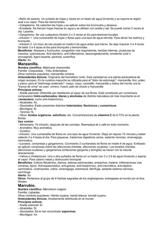 --Baño de asiento. Un puñado de hojas y raices en un tiesto de agua hirviendo y se expone la región
anal a su vapor. Para las hemorroides.
--Cataplasma. Se calientan las hojas y se aplican sobre los furúnculos y absesos.
--Ensalada. Se hierven hojas frescas en agua y se aliñasn con aceite y sal. Se puede comer 2 veces al
día. Laxante.
--Gargarismo. Se usa cualquiera infusión 2 o 3 veces al día para lesiones bucales.
--Infusión 1. Una cucharadita de hojas o flores para una taza de agua hervida. Para aliviar los resfríos y
bronquitis.
--Infusión 2. Un trozo de raiz picada en medio li de agua antes que hierva. Se deja macerar 3 a 4 horas.
Se bebe 3 a 4 tazas al día para bronquitis y hemorroides.
Beneficios: Absesos y furúnculos, congestión vías respiratorias, heridas internas, picaduras de
insectos, quemaduras. Anti-diarréico, anti-inflamatoria, descongestionante, emoliente (oral o
anovaginal), ligero laxante, pectoral, sudorífica.
Alerta: Xx.
Manzanilla.
Nombre científico: Matricaria chamomilla.
Familia: Cimpuestas - Tribu Antemideas.
Otros nombres populares: manzanilla romana.
Antecedentes étnicos: Originaria del hemisferio norte. Esta variedad es una planta advenedicia de
origen europeo. En la curativa mapuche es utilizada para el "dolor de estomago": manzanilla, lino, poleo
y paico; para el "estómago acalorado": maqui, voqui, naranjillo, manzanilla y malva del monte; pra la
"tranca de orina" se usan: romero, huevil, pelo de choclo y manzanilla.
Principios activos:
- Aceite esencial: Obtenible por destilación al vapor de sus flores. Está constituido por numerosos
compuestos hidro-carbonados: éteres y alcoholes de distinta naturaleza (el más importante es el
camazuleno, como anti-histamínico).
- Alcaloides: Xx.
- Glucósidos: Están presentes distintos heterósidos: flavónicos y cumarínicos.
- Mucílagos: Si.
- Taninos: Si.
- Otros: Acidos orgánicos, salicílicos, etc. Concentraciones de vitamina C de 0,73% en la planta
florida.
Uso común:
- Alimentario: Té infusión, después de las comidas. Reemplaza té o café en todo momento.
- Aromático: Muy aromática.
- Curativo:
--Infusión. Una cucharadita de flores en una taza de agua hirviendo. Dejar en reposo 10 minutos y beber
caliente 3 a 4 tazas al día. Para jaquecas, trastornos digestivos varios, sedante nervioso, emenagogo,
carminativo.
--Lavados, compresas y gargarismos. Cocimiento 2 cucharadas de flores en medio lt de agua. Entibiado
se aplican compresas sobre las afecciones (heridas, afecciones oculares). Los lavados (heridas,
afecciones oculares) y gargarismos (irritaciones garganta y laringitis) se hacen con la mezcla
directamente .
--Vahos e inhalaciones. Uno o dos puñados de flores en un tiesto con 2 o 3 lt de agua hirviendo y aspirar
el vapor. Para catarro nasal y obstrucción bronquial.
Beneficios: Cólicos flatulentos, diarrea, dolores estomacales, empachos, histeria, inflamaciones vías
urinarias, lipiria. Anti-espasmódica, anti-gotosa, anti-histamínico, anti-rreumática, anti-séptica,
carminativa, cicatrizantes, colirio, emenagoga, estomacal, febrífuga, sedante sistema nervioso,
vermífuga.
Alerta: Xx.
Otros: Pertenece al grupo de 9 hierbas sagradas de los anglosajones, entregadas al mundo por el dios
Woden.
Marrubio.
Nombre científico: Marrubium vulgare.
Familia: Labiadas.
Otros nombres populares: Hierba cuyana, menta blanca, toronjil cuyano.
Antecedentes étnicos: Ampliamente distribuida en el mundo.
Principios activos:
- Aceite esencial: Si.
- Alcaloides: Si.
- Glucósidos: Se le han encontrado saponinas.
- Mucílagos: Xx.
 