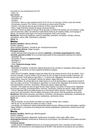 encuentra en una concentración de 5,7%.
- Otros: Xx.
Uso común:
- Alimentario: Xx.
- Aromático: Xx.
- Curativo:
--Cocimiento. Hervir un gran pulado durante 10-15 min en un lt de agua. Enfriar y lavar las heridas
--Compresas y lavados. Con infusión o cocimiento se coloca sobre la herida.
--Infusión. Una hoja por taza de agua hirviendo. Enfriar y lavar las heridas
--Polvo. Hojas finamente picadas se aplican sobre las heridas.
--Pomada. Primero se dejan en remojo 100 gr de hojas en medio lt de alcohoL por una semana. Luego
colar el macerado y filtrar. Se calienta en baño Maria medio kg de vaselina sólida y se le agrega el
filtrado. Se revuelve hasta lograr una mezcla homogénea. Para curar heridas.
Beneficios: Afecciones hepáticas, catarros intestinales, disentería, hemoptisis, heridas y úlceras,
reumatismo, sarna, sífilis. Carminativo, vulnerario.
Alerta: Xx.
Melisa.
Nombre científico: Melissa officinalis.
Familia: Labiadas.
Otros nombres populares: Toronjil de olor, toronjil para las penas.
Antecedentes étnicos: Origen europeo.
Principios activos:
- Aceite esencial: Está compuesto por distintos aldehídos y alcoholes sesquiterpénicos: citral,
citronela, geraniol y linalol. Es su principal responsable de las propiedades sedantes de la planta.
- Alcaloides: Xx.
- Glucósidos: Posee una sapónica ácida.
- Mucílagos: si.
- Taninos: Xx.
- Otros: Sustancia amarga, resina.
Uso común:
- Alimentario: Ensaladas. condimento. Bebida después de las comidas en reemplazo del té negro y café.
- Aromático: Su aroma es un tónico sedante del sistema nergioso.
- Curativo:
--Agua de las Carmelitas. Agregar al agua de melisa 40 gr de cortesa de limón, 20 gr de cilantro, 15 gr
de nuez moscada, 10 gr de canela y 5 gr de clavo de olor. Se deja en remojo durante 2 semanas. Se
cuela y se toman 15-20 gotas en agua tibia, 2 - 3 veces al día. Regulador de la tensión nerviosa, anti-
espasmódica, insomnio, carminativo, dolores de cabeza, reglas dolorosas.
--Agua de Melisa. Se remoja 200 gr de melisa fresca en un lt de alcohol etílico o aguardiente durante 9
días. Se cuela y se toman 15-20 gotas en agua tibia, 2-3 veces al día. Regulador de la tensión nerviosa,
anti-espasmódica, insomnio, carminativo, dolores de cabeza, reglas dolorosas.
--Infusión. Tres hojitas por taza de agua hervida. Dejar reposar y se beben 3-4 tazas al día. Regulador
de la tensión nerviosa, anti-espasmódica, insomnio, carminativo, dolores de cabeza, reglas dolorosas.
--Tintura. Remojar 200 gr de melisa fresca en un lt de alcohol etílico durante 1 semana. Filtrar tanta
veces como sea necesario. Para la cefalea, fricciones en las sienes. Para las picaduras de insectos.
Beneficios: Afecciones nerviosas, reumatismo. Ansiolítica, anti-depresiva, refrescante y cicatrizante de
picaduras de insectos, anti-espasmódica, cardiotónica, carminativa, tónica.
Alerta: Xx.
Otros:
- Mal de angustia: se usa infusión de melisa con hojas de naranjo, éter y orégano
- Mal de ojo: se usa infusión de melisa con paico y menta.
- Las abejas y la melissa han estado relacionadas desde siempre. Melissa proviene del griego y significa
"abeja melífera" y a la planta se le atribuyen las mismas propiedades cicatrizantes y tónicas que la miel
y la jalea real.
Menta.
Nombre científico: Mentha spp. Mentha piperita
Familia: Labiadas.
Otros nombres populares: Begamota, hierba buena, kurupoleo, mota, poleo, üllfan, ülvau.
Antecedentes étnicos: Introducida en América por los europeos. Uso difundido en los pueblos aymaras
y mapuches.
Principios activos:
- Aceite esencial: El menthol (alcohol) es su principal componente, libre o asociado al ácido acético y
valeriánico. Se encuentra en concentgraciones de 50-86%. Este alcohol es el producto de una cadena
 