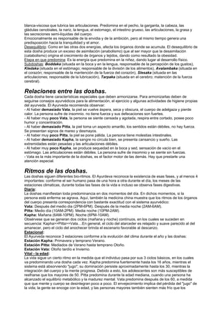 blanca-viscosa que lubrica las articulaciones. Predomina en el pecho, la garganta, la cabeza, las
gládulas cenobiales, la nariz, la lengua, el estomago, el intestino grueso, las articulaciones, la grasa y
las secreciones semi-líquidas del cuerpo.
Emocionalmente es responsable de la envidia y de la ambición, pero al mismo tiempo genera una
predisposición hacia la tranquilidad y el amor.
Desequilibrio: Como en las otras dos energías, afecta los órganos donde se acumula. El desequilibrio de
esta dosha produce un exceso de asimilación (anabolismo) que al ser mayor que la desaimilación
(catabolismo) origina el crecimiento de órganos y tejidos, dando como resultado la obesidad.
Etapa en que predomina: Es la energía que predomina en la niñez, dando lugar al desarrollo físico.
Subdoshas: Boddaka (situada en la boca y en la lengua, responsable de la percepción de los gustos),
Kledaka (situada en el estómago; responsable de la división de los alimentos), Avalambaka (situada en
el corazón; responsable de la mantención de la fuerza del corazón), Slesaka (situada en las
articulaciones; responsable de la lubricación), Tarpaka (situada en el cerebro; matención de la fuerza
cerebral).
Relaciones entre las doshas.
Cada dosha tiene características especiales que deben armonizarse. Para armonizarlas deben de
seguirse consejos ayurvédicos para la alimentación, el ejercicio y algunas actividades de higiene propias
del ayurveda. El Ayurveda recomienda observar:
- Al haber demasiado Vata, la piel se vuelve áspera, seca y obscura, el cuerpo de adelgaza y pierde
calor. La persona sufre de insomnio. no tiene fuerza y sus defecaciones son fuertes.
- Al haber muy poco Vata, la persona se siente cansada y agotada, respira entre cortado, posee poco
humor y concentración.
- Al haber demasiado Pitta, la piel toma un aspecto amarillo, los sentidos están débiles, no hay fuerza.
Se presentan signos de mareo y desmayos.
- Al haber muy poco Pitta, la piel se pone pálida. La persona tiene molestias intestinales.
- Al haber demasiado Kapha, la sangre no circula bien, se presenta cansancio y sueño. Las
extremidades están pesadas y las articulaciones débiles.
- Al haber muy poco Kapha, se produce sequedad en la boca y sed, sensación de vacío en el
estómago. Las articulaciones están débiles. La persona sufre de insomnio y se siente sin fuerzas.
- Vata es la más importante de la doshas, es el factor motor de las demás. Hay que prestarle una
atención especial.
Ritmos de las doshas.
Las doshas siguen diferentes bio-ritmos. El Ayurdeva reconoce la existencia de esas fases, y al menos 4
importantes: conforme el ser humano pasa de una hora a otra durante el día, los meses de las
estaciones climaticas, durante todas las fases de la vida e incluso se observa fases digestivas.
Diaria:
La doshas manifiestan toda predominancia en dos momentos del día. En dichos momentos, si la
persona está enferma se agrava. Aquí, también la medicina china muestra que los ritmos de los órganos
del cuerpo presenta correspondencia con bastante exactitud con el sistema ayurvédico:
Vata: Después del medio dia (2PM-6PM). Después de la media noche (2AM-6AM).
Pitta: Medio día (10AM-2PM). Media noche (10PM-2AM).
Kapha: Mañana (6AM-10PM). Noche (6PM-10AM).
Obsérvese que se generan dos ciclos (mañana y noche) contínuos, en los cuales se suceden en
secuencia: Kapha>>Pitta>>Vata....En general, el ciclo del atarceder es relajado y suave parecido al del
amanecer, pero el ciclo del anochecer brinda el escenario favorable al descanzo.
Estacional:
El Ayurveda reconoce 3 estaciones conforme a la evolución del clima durante el año y las doshas:
Estación Kapha: Primavera y temprano Verano.
Estación Pitta: Mediados de Verano hasta temprano Otoño.
Estación Vata: Otoño tardío e Invierno.
Vital - la edad:
La vida sigue un cierto ritmo en la medida que el individuo pasa por sus 3 ciclos básicos, en los cuales
va predominando una dosha cada vez. Kapha predomina fuertemente hasta los 16 años, mientras el
sistema está absorviendo "jugo"; su dominación persiste aproximadamente hasta los 30, mientras la
integración del cuerpo y la mente progresa. Debido a esto, los adolescentes son más susceptibles de
resfriarse que los mayores de 50. Pitta predomina durante la edad mediana, cuando una persona ha
alcanzado el equilibrio metabólico y la madurez mental. Vata predomina después de los 60, a medida
que que mente y cuerpo se desintegran poco a poco. El envejecimiento implica del pérdida del "jugo" de
la vida; la gente se encoge con la edad, y las personas mayores también sienten más frío que los
 