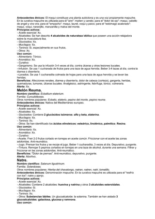 Antecedentes étnicos: El maqui constituye una planta autóctona y es una voz propiamente mapuche.
En la curativa mapuche es utilizada para el "aire": maiten y canelo; para el "dolor de ojo": maqui, cabello
de angel y vira vira; para el "empacho": maqui, laurel, voqui y paico; para el "estómago acalorado":
maqui, voqui, naranjillo, manzanilla y malva del monte.
Principios activos:
- Aceite esencial: Xx.
- Alcaloides: Se han descrito 4 alcaloides de naturaleza idólica que poseen una acción relajadora
sobre la musculatura lisa.
- Glucósidos: Xx.
- Mucílagos: Xx.
- Taninos: Si, especialmente en sus frutos.
- Otros: Xx.
Uso común:
- Alimentario: Tónico.
- Aromático: Xx.
- Curativo:
--Gargarismo. Se usa la infusión 3-4 veces al día, contra úlceras y otras lesiones bucales.
--Infusión. Se usa 1 cucharada de frutos para una taza de agua hervida. Beber 3-4 tazas al día, contra la
diarrea o disentería.
--Lavados. Se usa 1 cucharadita colmada de hojas para una taza de agua hervida y se lavan las
heridas.
Beneficios: Afecciones renales, diarrea y disentería, dolor de cabeza (corteza), garganta, heridas,
quemaduras, tumores, úlceras bucales. Analgésico, astringente, febrífuga, tónico, vulneraria.
Alerta: Xx.
Melón Reuma.
Nombre científico: Ecballium elaterium.
Familia: Curcubitáceas.
Otros nombres populares: Ecbalio, elaterio, pepino del monte, pepino reuma.
Antecedentes étnicos: Nativa del Mediterráneo europeo.
Principios activos:
- Aceite esencial: Xx.
- Alcaloides: Xx.
- Glucósidos: Contiene 2 glucósidos isómeros: alfa y beta, elaterina.
- Mucílagos: Xx.
- Taninos: Xx.
- Otros: Se han identificado los ácidos elinoleicos: esteárico, linolénico, palmítico. Resina.
Uso común:
- Alimentario: Xx.
- Aromático: Xx.
- Curativo:
--Aceite. Freir 2-3 frutos cortado en torrejas en aceite común. Friccionar con el aceite las zonas
adoloridas. Anti-reumático.
--Jugo. Prensar los frutos y se recoje el jugo. Beber 1 cucharadita, 3 veces al día. Depurativo, purgante.
--Tintura. Remojar 5 pepinos cortados en torrejas en una taza de alcohol, durante una semana. Filtrar y
friccionar en las zonas adoloridas. Anti-reumático.
Beneficios: "Dolor de piernas". Anti-reumático, depurativo, purgante.
Alerta: Abortivo.
Natre.
Nombre científico: Salanum ligustrinum.
Familia: Solanáceas.
Otros nombres populares: Hierba del chavalongo, natran, natren, natri, tomatillo.
Antecedentes étnicos: Denominación mapuche. En la curativa mapuche es utilizada para el "resfrío
con tos": natre y ajenjo.
Principios activos:
- Aceite esencial: Xx.
- Alcaloides: Contiene 2 alcaloides: huevina y natrina y otros 3 alcaloides esteroidales.
- Glucósidos: Si.
- Mucílagos: Xx.
- Taninos: Xx.
- Otros: Substancias lábiles. Un glucoalcaloide: la solanina. También se han aislado 3
glucoalcaloides: galactosa, glucosa y ramnona.
Uso común:
 