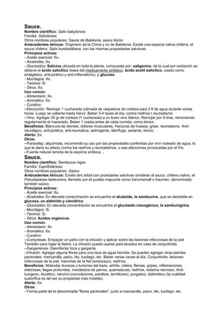 Sauce.
Nombre científico: Salix babylonica.
Familia: Salicáceas.
Otros nombres populares: Sauce de Babilonia, sauce llorón.
Antecedentes étnicos: Originario de la China y no de Babilonia. Existe una especie nativa chilena, el
sauce chileno: Salix humboldtiana, con las mismas propiedades salutivas.
Principios activos:
- Aceite esencial: Xx.
- Alcaloides: Xx.
- Glucósidos: Salicina ubicada en toda la planta, compuesta por: saligenina, de la cual por oxidación se
obtiene el ácido salicílico (base del medicamento sintético: ácido acetil salicílico, usado como
analgésico, anti-pirético y anti-inflamatorio), y glucosa.
- Mucílagos: Xx.
- Taninos: Si.
- Otros: Xx.
Uso común:
- Alimentario: Xx.
- Aromático: Xx.
- Curativo:
--Decocción. Remojar 1 cucharada colmada de raspadura de corteza para 2 lt de agua durante varias
horas. Luego se calienta hasta hervir. Beber 3-4 tazas al día, contra resfríos t reumatismo.
--Vino. Agregar 30 gr de corteza (1 cucharada) a un buen vino blanco. Remojar por 9 días, removiendo
regularmente el macerado. Beber 1 copita antes de cada comida, como tónico.
Beneficios: Blancura de dientes, dolores musculares, fracturas de huesos, gripe, reumatismo. Anti-
neurálgico, anti-pirética, anti-reumática, astringente, febrífugo, sedante, tónico.
Alerta: Xx.
Otros:
--Paracelsp, alquimista, recomendó su uso por las propiedades conferidas por vivir rodeado de agua, lo
que le daría su efecto contra los resfríos y reumatismos, o sea afecciones provocadas por el frío.
--Fuente natural remota de la aspirina sintéica. .
Sauco.
Nombre científico: Sambucus nigra.
Familia: Caprifoliáceas.
Otros nombres populares: Saúco.
Antecedentes étnicos: Existe otro árbol con proiedades salutivas similares al sauco, chileno nativo, el
Pseudopanax laetevirens, llamado por el pueblo mapuche como trarumamall o traumen, denominado
también saúco.
Principios activos:
- Aceite esencial: Xx.
- Alcaloides: En elevada conecntración se encuentra el alcaloide, la sambucina, que se desdobla en
glucosa, un aldehido y cianídrico.
- Glucósidos: En elevada concentración se encuentra el glucósido cianogénico, la sambunigrina.
- Mucílagos: Si.
- Taninos: Si.
- Otros: Acidos orgánicos.
Uso común:
- Alimentario: Xx.
- Aromático: Xx.
- Curativo:
--Compresas. Empapar un paño con la infusión y aplicar sobre las lesiones infecciosas de la piel.
También para bajar la fiebre. La infusión puede usarse para lavados en caso de conjuntivitis.
--Gargarismos. Desinfectar bica y garganta.
--Infusión. Agregar alguna flores para una taza de agua hervida. Se pueden agregar otras plantas
pectorales: manzanilla, paico, tilo, tusílago, etc. Beber varias veces al día. Conjuntivitis, lesiones
infecciosas de la piel, manchas de la fiel (embarazo), resfríos.
Beneficios: Ablandar durezas y tumores del bazo, artritis, cólera, flemas, gripes, inflamaciones
dolorosas, llagas profundas, mordedura de perros, quemaduras, resfríos, sistema nervioso. Anti-
tusígeno, diurético, nervino (convulsiones, parálisis, temblores), purgativo, diaforético (la cualidad
sudorífica es tal vez su propiedad más notable).
Alerta: Xx.
Otros:
- Forma parte de la denominada "flores pectorales", junto a manzanilla, paico, tilo, tusílago, etc
 