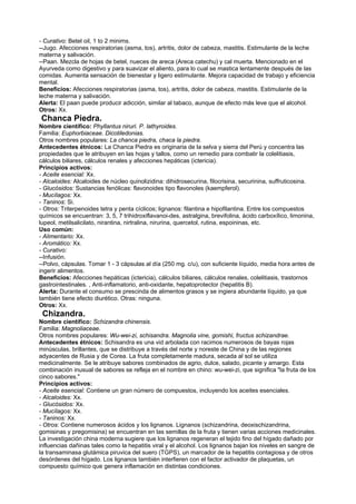 - Curativo: Betel oil, 1 to 2 minims.
--Jugo. Afecciones respiratorias (asma, tos), artritis, dolor de cabeza, mastitis. Estimulante de la leche
materna y salivación.
--Paan. Mezcla de hojas de betel, nueces de areca (Areca catechu) y cal muerta. Mencionado en el
Ayurveda como digestivo y para suavizar el aliento, para lo cual se mastica lentamente después de las
comidas. Aumenta sensación de bienestar y ligero estimulante. Mejora capacidad de trabajo y eficiencia
mental.
Beneficios: Afecciones respiratorias (asma, tos), artritis, dolor de cabeza, mastitis. Estimulante de la
leche materna y salivación.
Alerta: El paan puede producir adicción, similar al tabaco, aunque de efecto más leve que el alcohol.
Otros: Xx.
Chanca Piedra.
Nombre científico: Phyllantus niruri. P. lathyroides.
Familia: Euphorbiaceae. Dicotiledonias.
Otros nombres populares: La chanca piedra, chaca la piedra.
Antecedentes étnicos: La Chanca Piedra es originaria de la selva y sierra del Perú y concentra las
propiedades que le atribuyen en las hojas y tallos, como un remedio para combatir la colelitiasis,
cálculos biliares, cálculos renales y afecciones hepáticas (ictericia).
Principios activos:
- Aceite esencial: Xx.
- Alcaloides: Alcaloides de núcleo quinolizidina: dihidrosecurina, filocrisina, securinina, suffruticosina.
- Glucósidos: Sustancias fenólicas: flavonoides tipo flavonoles (kaempferol).
- Mucílagos: Xx.
- Taninos: Si.
- Otros: Triterpenoides tetra y penta cíclicos; lignanos: filantina e hipofilantina. Entre los compuestos
químicos se encuentran: 3, 5, 7 trihidroxiflavanoi-des, astralgina, brevifolina, ácido carboxílico, limonina,
lupeol, metilsalicilato, nirantina, nirtralina, nirurina, quercetol, rutina, espoininas, etc.
Uso común:
- Alimentario: Xx.
- Aromático: Xx.
- Curativo:
--Infusión.
--Polvo, cápsulas. Tomar 1 - 3 cápsulas al día (250 mg. c/u), con suficiente líquido, media hora antes de
ingerir alimentos.
Beneficios: Afecciones hepáticas (ictericia), cálculos biliares, cálculos renales, colelitiasis, trastornos
gastrointestinales. , Anti-inflamatorio, anti-oxidante, hepatoprotector (hepatitis B).
Alerta: Durante el consumo se prescinda de alimentos grasos y se ingiera abundante líquido, ya que
también tiene efecto diurético. Otras: ninguna.
Otros: Xx.
Chizandra.
Nombre científico: Schizandra chinensis.
Familia: Magnoliaceae.
Otros nombres populares: Wu-wei-zi, schisandra. Magnolia vine, gomishi, fructus schizandrae.
Antecedentes étnicos: Schisandra es una vid arbolada con racimos numerosos de bayas rojas
minúsculas, brillantes, que se distribuye a través del norte y noreste de China y de las regiones
adyacentes de Rusia y de Corea. La fruta completamente madura, secada al sol se utiliza
medicinalmente. Se le atribuye sabores combinados de agrio, dulce, salado, picante y amargo. Esta
combinación inusual de sabores se refleja en el nombre en chino: wu-wei-zi, que significa "la fruta de los
cinco sabores."
Principios activos:
- Aceite esencial: Contiene un gran número de compuestos, incluyendo los aceites esenciales.
- Alcaloides: Xx.
- Glucósidos: Xx.
- Mucílagos: Xx.
- Taninos: Xx.
- Otros: Contiene numerosos ácidos y los lignanos. Lignanos (schizandrina, deoxischizandrina,
gomisinas y pregomisina) se encuentran en las semillas de la fruta y tienen varias acciones medicinales.
La investigación china moderna sugiere que los lignanos regeneran el tejido fino del hígado dañado por
influencias dañinas tales como la hepatitis viral y el alcohol. Los lignanos bajan los niveles en sangre de
la transaminasa glutámica piruvica del suero (TGPS), un marcador de la hepatitis contagiosa y de otros
desórdenes del hígado. Los lignanos también interfieren con el factor activador de plaquetas, un
compuesto químico que genera inflamación en distintas condiciones.
 