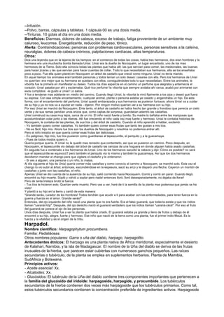 --Infusión.
--Polvo, barras, cápsulas y tabletas. 1 cápsula 00 es una dosis media.
--Tinturas. 10 gotas al día en una dosis media.
Beneficios: Diarreas, dolores de cabeza, exceso de trabajo, fatiga proveniente de un ambiente muy
caluroso, leucorrea. Energetizante, reducción de peso, tónico.
Alerta: Contraindicaciones: personas con problemas cardiovasculares, personas sensitivas a la cafeína,
neuralgias, dolores de cabeza crónicos, palpitaciones cardíacas, altas temperaturas.
Otros:
Dice una leyenda que en la lejanía de los tiempos: en el comienzo de todas las cosas, había tres hermanos, dos eran hombres y la
hermana era una muchacha bonita llamada Uniaí. Uniaí era la dueña de Nocoquém, un lugar encantado, uno de los mas
hermosos de la Tierra. Solo ella conocía todas las plantas que había allí: las que servían para comer, las medicinales, las buenas
para hacer jícaras y las que servían para hacer cuentas de collar. Todo lo que necesitaban sus hermanos, ella se los enseñaba
poco a poco. Fue ella quien plantó en Nocoquem un árbol de castaño que creció como ninguno. Uniaí no tenía marido.
En aquel tiempo los animales eran también personas y todos tenían un solo deseo: casarse con ella. Pero los hermanos de Uniaí
no querrían: era mejor que su hermana se quedara con ellos, consiguiéndoles todo lo que necesitaban. Entre los animales, la
viborita fue la primera en manifestar su deseo. Todos los días esparcía en el camino un perfume que alegraba y enternecía el
corazón. Uniaí pasaba por ahí y exclamaba: Qué rico perfume! la viborita que siempre andaba ahí cerca, acabó por animarse con
esos cumplidos: -le gusto a Uniaí! Lo sabía.
Y fue a tenderse mas adelante en medio del camino. Cuando llegó Uniaí, la viborita la miró fijamente a los ojos y deseó que fuera
su esposa. Con ese simple encantamiento, cualquier animal, planta o persona estaba ya casado y engendraba un hijo. De esta
forma, con el encantamiento del perfume, Uniaí quedó embarazada y sus hermanos se pusieron furiosos: ahora Uniaí va a cuidar
de su hijo y ya no nos va a ayudar en nada - dijeron. Por ningún motivo querían ver a su hermana con su hijo.
Por eso Uniaí se marchó de Nocoquém. Ente tanto, el árbol de castaño se había hecho tan grande y frondoso que parecía un cielo
verde y de sus ramas pendían unos erizos que, como cajitas de sorpresa, guardaban adentro las castañas.
Uniaí construyó su casa muy lejos, cerca de un río. El niño nació fuerte y bonito. Su madre lo bañaba entre las mariposas que
acostumbraban volar junto a las riberas. Allí fue creciendo el niño cada vez mas fuerte y hermoso. Uniaí le contaba historias de
Nocoquem, le contaba de las plantas, de sus tíos y del árbol de castaño. Cuando el niño aprendió a hablar, exclamó:
- Yo también quiero comer castañas. Yo también quiero comer esas frutas que tanto les gustan a mis tíos.
- No es fácil, hijo mío. Ahora tus tíos son los dueños de Nocoquém y nosotros no podemos entrar allí.
Pero el niño insistía en que quería comer esas frutas tan deliciosas.
- Es peligroso, hijo mío, tus tíos pusieron como guardianes al tepescuintle, el periquito y a la guacamaya.
- Pues de todos modos quiero ir.
Quería porque quería. A Uniaí no le quedó mas remedio que contentarlo, así que se pusieron en camino. Poco después, en
Nocoquém, el tepescuintle vio debajo del árbol de castaño las cenizas de una hoguera en donde alguien había asado castañas.
En seguida fue a contárselo a los hermanos de Uniaí. Uno de los hermanos sacudió la cabeza y dijo: Cómo es posible? no será
que el tepescuintle se equivocó? pero también el periquito vio lo mismo y también la guacamaya. Así que los dos hermanos
decidieron mandar al chango para que vigilara el castaño y le ordenaron:
- Si ves a alguien, una persona o un niño, lo matas.
Al día siguiente el hijo de Uniaí quería comer más castañas y como conocía el camino a Nocoquem, se marchó solo. Esta vez el
chango lo vio subir al árbol; entonces, escondiéndose en la espesura, sacó su arco y le disparó una flecha. Cayeron un montón de
castañas y junto con las castañas, el niño.
Apenas Uniaí se dio cuenta de la ausencia de su hijo, salió corriendo hacia Nocoquem. Corrió y corrió sin parar. Cuando llegó,
encontró su hijo muerto. Sopló y volvió a soplar pero nada! entonces lloró, lloró desesperadamente, no dejaba de llorar!
Pero de tanta tristeza brotó la fuerza:
- Tus tíos te hicieron esto. Querían verte muerto. Pero vas a ver, haré de ti la semilla de la planta mas poderosa que jamás se ha
visto!
Y plantó a su hijo en la tierra y cantó de esta manera:
"Grande serás, curador de los hombres! Todos tendrán que acudir a ti para acabar con las enfermedades, para tener fuerza en la
guerra y fuerza en el amor. Grande serás!"
Entonces, del ojo izquierdo del niño nació una planta que no era fuerte. Era el falso guaraná, que todavía existe y que los indios
llaman "uaraná-hôp". Después, del ojo derecho nació el guaraná verdadero que los indios llaman "uaraná-cécé". Por eso el fruto
del guaraná se parece al ojo de las personas.
Unos días después, Uniaí fue a ver la planta que había criado. El guaraná estaba ya grande y lleno de frutos y debajo de él
encontró a su hijo, alegre, fuerte y hermoso. Ese niño que nació de la tierra como una planta, fue el primer indio Maué. Es la
fuerza y la vitalidad y es el origen de la tribu.
Harpadol.
Nombre científico: Harpagophytum procumbens.
Familia: Pedaliáceas.
Otros nombres populares: Garra o uña del diablo, harpago, harpagofito.
Antecedentes étnicos: El harpago es una planta nativa de África meridional, especialmente el desierto
de Kalahari, Namibia, y la isla de Madagascar. El nombre de la Uña del diablo se deriva de las frutas
inusuales de la hierba, que parecen estar cubiertas con numerosos ganchos pequeños. Las raíces
secundarias o tubérculo, de la planta se emplea en suplementos herbarios. Planta de Mamibia,
SudAfrica y Botswana.
Principios activos:
- Aceite esencial: Xx.
- Alcaloides: Xx.
- Glucósidos: El tubérculo de la Uña del diablo contiene tres componentes importantes que pertenecen a
la familia del glucósido del iridoide: harpagoside, harpagide, y procumbide. Los tubérculos
secundarios de la hierba contienen dos veces más harpagoside que los tubérculos primarios. Como tal,
estos tubérculos secundarios contienen la concentración preferible de ingredientes activos. Harpagoside
 