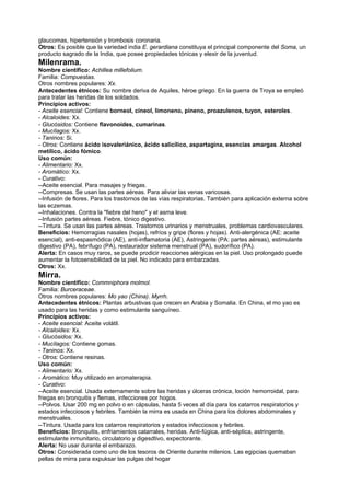 glaucomas, hipertensión y trombosis coronaria.
Otros: Es posible que la variedad india E. gerardiana constituya el principal componente del Soma, un
producto sagrado de la India, que posee propiedades tónicas y elexir de la juventud.
Milenrama.
Nombre científico: Achillea millefolium.
Familia: Compuestas.
Otros nombres populares: Xx.
Antecedentes étnicos: Su nombre deriva de Aquiles, héroe griego. En la guerra de Troya se empleó
para tratar las heridas de los soldados.
Principios activos:
- Aceite esencial: Contiene borneol, cineol, limoneno, pineno, proazulenos, tuyon, esteroles.
- Alcaloides: Xx.
- Glucósidos: Contiene flavonoides, cumarinas.
- Mucílagos: Xx.
- Taninos: Si.
- Otros: Contiene ácido isovaleriánico, ácido salicílico, aspartagina, esencias amargas. Alcohol
metílico, ácido fómico.
Uso común:
- Alimentario: Xx.
- Aromático: Xx.
- Curativo:
--Aceite esencial. Para masajes y friegas.
--Compresas. Se usan las partes aéreas. Para aliviar las venas varicosas.
--Infusión de flores. Para los trastornos de las vías respiratorias. También para aplicación externa sobre
las eczemas.
--Inhalaciones. Contra la "fiebre del heno" y el asma leve.
--Infusión partes aéreas. Fiebre, tónico digestivo.
--Tintura. Se usan las partes aéreas. Trastornos urinarios y menstruales, problemas cardiovasculares.
Beneficios: Hemorragias nasales (hojas), refríos y gripe (flores y hojas). Anti-alergénica (AE: aceite
esencial), anti-espasmódica (AE), anti-inflamatoria (AE), Astringente (PA: partes aéreas), estimulante
digestivo (PA), febrífugo (PA), restaurador sistema menstrual (PA), sudorífico (PA).
Alerta: En casos muy raros, se puede prodicir reacciones alérgicas en la piel. Uso prolongado puede
aumentar la fotosensibilidad de la piel. No indicado para embarzadas.
Otros: Xx.
Mirra.
Nombre científico: Commniphora molmol.
Familia: Burceraceae.
Otros nombres populares: Mo yao (China). Myrrh.
Antecedentes étnicos: Plantas arbustivas que crecen en Arabia y Somalia. En China, el mo yao es
usado para las heridas y como estimulante sanguíneo.
Principios activos:
- Aceite esencial: Aceite volátil.
- Alcaloides: Xx.
- Glucósidos: Xx.
- Mucílagos: Contiene gomas.
- Taninos: Xx.
- Otros: Contiene resinas.
Uso común:
- Alimentario: Xx.
- Aromático: Muy utilizado en aromaterapia.
- Curativo:
--Aceite esencial. Usada externamente sobre las heridas y úlceras crónica, loción hemorroidal, para
friegas en bronquitis y flemas, infecciones por hogos.
--Polvos. Usar 200 mg en polvo o en cápsulas, hasta 5 veces al día para los catarros respiratorios y
estados infecciosos y febriles. También la mirra es usada en China para los dolores abdominales y
menstruales.
--Tintura. Usada para los catarros respiratorios y estados infecciosos y febriles.
Beneficios: Bronquitis, enfriamientos catarrales, heridas. Anti-fúgica, anti-séptica, astringente,
estimulante inmunitario, circulatorio y digesdtivo, expectorante.
Alerta: No usar durante el embarazo.
Otros: Considerada como uno de los tesoros de Oriente durante milenios. Las egipcias quemaban
pellas de mirra para expuksar las pulgas del hogar
 