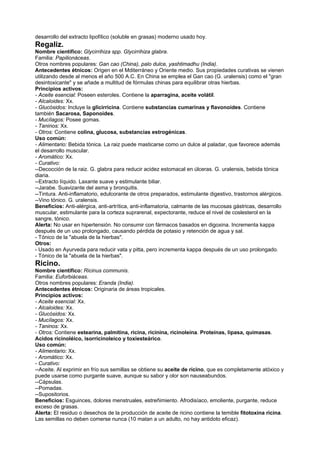 desarrollo del extracto lipofílico (soluble en grasas) moderno usado hoy.
Regaliz.
Nombre científico: Glycirrihiza spp. Glycirrihiza glabra.
Familia: Papilionáceas.
Otros nombres populares: Gan cao (China), palo dulce, yashtimadhu (India).
Antecedentes étnicos: Origen en el Mditerráneo y Oriente medio. Sus propiedades curativas se vienen
utilizando desde al menos el año 500 A.C. En China se emplea el Gan cao (G. uralensis) como el "gran
desintoxicante" y se añade a multitud de fórmulas chinas para equilibrar otras hierbas.
Principios activos:
- Aceite esencial: Poseen esteroles. Contiene la aparragina, aceite volátil.
- Alcaloides: Xx.
- Glucósidos: Incluye la glicirricina. Contiene substancias cumarinas y flavonoides. Contiene
también Sacarosa, Saponoides.
- Mucílagos: Posee gomas.
- Taninos: Xx.
- Otros: Contiene colina, glucosa, substancias estrogénicas.
Uso común:
- Alimentario: Bebida tónica. La raiz puede masticarse como un dulce al paladar, que favorece además
el desarrollo muscular.
- Aromático: Xx.
- Curativo:
--Decocción de la raiz. G. glabra para reducir acidez estomacal en úlceras. G. uralensis, bebida tónica
diaria.
--Extracto líquido. Laxante suave y estimulante biliar.
--Jarabe. Suavizante del asma y bronquitis.
--Tintura. Anti-inflamatorio, edulcorante de otros preparados, estimulante digestivo, trastornos alérgicos.
--Vino tónico. G. uralensis.
Beneficios: Anti-alérgica, anti-artrítica, anti-inflamatoria, calmante de las mucosas gástricas, desarrollo
muscular, estimulante para la corteza suprarenal, expectorante, reduce el nivel de coslesterol en la
sangre, tónico.
Alerta: No usar en hipertensión. No consumir con fármacos basados en digoxina. Incrementa kappa
después de un uso prolongado, causando pérdida de potasio y retención de agua y sal.
- Tónico de la "abuela de la hierbas".
Otros:
- Usado en Ayurveda para reducir vata y pitta, pero incrementa kappa después de un uso prolongado.
- Tónico de la "abuela de la hierbas".
Ricino.
Nombre científico: Ricinus communis.
Familia: Euforbiáceas.
Otros nombres populares: Eranda (India).
Antecedentes étnicos: Originaria de áreas tropicales.
Principios activos:
- Aceite esencial: Xx.
- Alcaloides: Xx.
- Glucósidos: Xx.
- Mucílagos: Xx.
- Taninos: Xx.
- Otros: Contiene estearina, palmitina, ricina, ricinina, ricinoleína. Proteínas, lipasa, quimasas.
Acidos ricinoléico, isorricinoleico y toxiesteárico.
Uso común:
- Alimentario: Xx.
- Aromático: Xx.
- Curativo:
--Aceite. Al exprimir en frío sus semillas se obtiene su aceite de ricino, que es completamente atóxico y
puede usarse como purgante suave, aunque su sabor y olor son nauseabundos.
--Cápsulas.
--Pomadas.
--Supositorios.
Beneficios: Esguinces, dolores menstruales, estreñimiento. Afrodisíaco, emoliente, purgante, reduce
exceso de grasas.
Alerta: El residuo o desechos de la producción de aceite de ricino contiene la temible fitotoxina ricina.
Las semillas no deben comerse nunca (10 matan a un adulto, no hay antidoto eficaz).
 