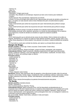 - Taninos: Xx.
- Otros: Xx.
Uso común:
- Alimentario: Té ligero para la sed.
- Aromático: Muy utilizado en aromaterapia. Especial uso tiene como incienso para meditación
- Curativo:
--Aceite esencial. Para aromaterapia. Aplicaciones en la frente.
--Infusión. En forma de té ligero para calmar la sed. Algunas gotas del aceite de sándalo se disuelven en
agua, y se aplica con esta solución sobre el área infectada de la piel o el aceite diluido se aplica
directamente.
--Pasta. Externamente para calmar las erupciones de la piel. Internamente para purificar la sangre,
febrífugo.
--Polvo. Externamente para calmar las erupciones de la piel. Internamente para purificar la sangre,
febrífugo.
Beneficios: Purifica la sangre. El aceite de sándalo se ha utilizado tradicionalmente para tratar
enfermedades de la piel, acné, disentería, gonorrea y un número de otras patologías. En la medicina
china tradicional, el aceite de sándalo se considera un agente de sedación excelente.
Alerta: Xx.
Otros:
- Es un árbol pequeño que se alimenta de las raices de otros árboles. Sólo la médula de los tallos es
fragante. Semejante en su aspecto al nogal con hojas elípticas opuestas, enteras, gruesas, lisas y muy
verdes; flores pequeñas en ramos axilares, fruto parecido a la cereza y madera amarillenta de excelente
olor.
- En Ayurveda es usado para controlar las doshas, pero ejerce su principal efecto sobre pitta.
Sangre de Drago.
Nombre científico: Croton spp. Croton urucurana. Croton lechleri. Croton draco.
Familia: Euforbiaceae.
Otros nombres populares: Sangre de Dragón, sangre de Grado, sangregado, palo sangriento.
Antecedentes étnicos: Región amazónica. Utilizada ampliamente en la región para hemorroides,
heridas, problemas cutáneos y como anti-inflamatorio, anti-reumático, cicatrizante. Al Croton draco,
arbol de 15 metros, se le atribuye origen en México.
Principios activos:
- Aceite esencial: Xx.
- Alcaloides: Xx.
- Glucósidos: Xx.
- Mucílagos: Xx.
- Taninos: Xx.
- Otros: Xx.
Uso común:
- Alimentario: Xx.
- Aromático: Xx.
- Curativo:
--Tintura. Aplicaión sobre heridas.
Beneficios: Diarrea, dolor estomacal, dolor de garganta y otras afecciones bucales, dolor de vesícula,
empacho, hemorroides, heridas, llagas, mordedura de víbora, problemas cutáneos, tuberculosis, úlceras
bucales y lesiones en las encías, vómitos. Anti-inflamatorio, anti-reumático, cicatrizante, diurético.
Alerta: Xx.
Otros: Existen intentos farmacopólicos de patentar farmacéuticamente esta planta.
Té Verde.
Nombre científico: Camelia sinensis.
Familia: Theaceae [?].
Otros nombres populares: Betel Nut. Pinang.
Antecedentes étnicos: Según la leyenda china, el té fué descubierto accidentalmente por un
emperador hace 4.000 años. Desde entonces, la medicina china tradicional ha recomendado el té verde
para los dolores de cabeza, dolores del cuerpo y dolores de la digestión, depresión, realce de funció
inmune, desintoxicación, como egergizante y como prolongador de la vida. La investigación moderna ha
confirmado muchas de estas ayudas a la salud.
Se usa la semilla. Habitat---East Indies, cultivated in India and Ceylon.
Principios activos:
- Aceite esencial: Xx.
- Alcaloides: Xx.
- Glucósidos: Xx.
 