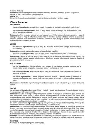 la planta (Vetiver).
Beneficios: Alivia la sed y la acidez, calma los vómitos y la diarrea, febrífuga, purifica y vigoriza la
sangre, la piel y los conductos genito-urinarios.
Alerta: Xx.
Otros: En Ayurveda es utilizada para reducir enérgicamente pitta y también kappa.
Otras Recetas
INFUSIONES
de perejil Ingredientes: agua (1 litro), perejil (1 manojo), té verde (1 cucharadita), medio limón.
de menta fresca Ingredientes: agua (1 litro), menta fresca (1 manojo) con anís estrellado (una
flor) o anís verde (2 ramitas)
Preparación: Pon el agua a calentar sin que llegue a hervir. Echa los ingredientes respectivos y tapa el
cazo para que se haga la infusión durante unos 10 minutos. Cuélala y bébela caliente o reserva la
cantidad sobrante. Si al recalentarla se espesa, añade un poco de agua. Puedes endulzar la infusión
añadiendo una cucharadita de miel.
ZUMOS
de manzana Ingredientes: agua (1 litro), 1/2 de zumo de manzana, vinagre de manzana (3
cucharadas).
Preparación: mezcla los ingredientes con el agua. Bébelo muy frío.
de arcilla verde Ingredientes: agua (1 vaso), arcilla verde refinada en polvo (2 cucharadas)
Preparación: añade al vaso de agua dos cucharadas de arcilla verde, mézclalo con una cuchara de
madera y déjalo reposar tapado toda la noche. Bébelo en ayunas a la mañana siguiente. Repite el
proceso semana sí, semana no.
MACEDONIAS
de kiwi Ingredientes: 4 kiwis pelados y en rodajas, 4 mandarinas en gajos cortados por la
mitad, media sandía sin pepitas troceada a tacos, 1 cucharada de miel.
de uvas Ingredientes: 400g de uva negra, 200g de uva blanca, 100g de pasas de Corinto, el
zumo de un limón.
de melón Ingredientes: 1 melón pequeño troceado a tacos, 1 pepino pelado y troceado, 5
ciruelas deshuesadas y troceadas, 150g de queso fresco en taquitos, 2 cucharadas de aceite de
oliva.
Preparación: Mezcla los ingredientes para cada macedonia en un bol grande y ya estará lista para
comer.
SOPAS
de apio y perejil Ingredientes: agua (1 litro y medio), 1 patata grande pelada, 1 manojo de apio entero,
1 manojo de perejil, nuez moscada
Preparación: Echa en el agua una patata grande pelada, el manojo de apio lavado (pela primero los
filos más gordos de las ramas) y medio manojo de perejil fresco al que se le quitará las ramas más
gruesas por ser más fibrosas. Déjalo hervir durante media hora y después, aún caliente, pásalo por la
batidora eléctrica. Añade un poco de nuez moscada y sírvelo con unos taquitos de pan integral frito con
un poco de aceite y dos dientes de ajo troceaditos.
De berros y espárragos Ingredientes: agua (1 litro y medio), 2 manojos de berros (500g), 1 manojo de
espárragos blancos o verdes según mercado (250g), 1/2 cebolla, curry.
Preparación: En una olla con agua se echan los manojos de berros lavados, el manojo de espárragos
lavado y troceado en rodajas finas o en taquitos alargados y media cebolla cortada fina. Deja hervir
media hora; puedes espesarla con margarina (60g) y 2 cucharadas de harina espolvoreada en la sopa.
Una pizca de curry resaltará el sabor. Si no dispones de espárragos frescos, la sopa queda también
buena con espárragos en conserva, los cuales no hace falta hervir tanto.
Consejos: - Cuando hiervas las verduras nunca tires el agua donde las hayas cocido, la puedes utilizar
bebiéndola al día siguiente como si fuera una infusión (fría o caliente) o utilizarla para regar las plantas.
POSTRES
Compota de manzana con peras semicrudas
 