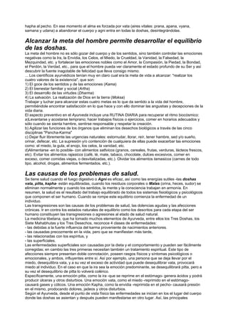 hapha al pecho. En ese momento el alma es forzada por vata (aires vitales: prana, apana, vyana,
samana y udana) a abandonar el cuerpo y agni entra en todas la doshas, desintegrándolas.
Alcanzar la meta del hombre permite desarrollar el equilibrio
de las doshas.
La meta del hombre no es sólo gozar del cuerpo y de los sentidos, sino también controlar las emociones
negativas como la Ira, la Envidia, los Celos, el Miedo, la Crueldad, la Vanidad, la Falsedad, la
Mezquindad, etc. y fortalecer las emociones nobles como el Amor, la Compasión, la Piedad, la Bondad,
el Perdón, la Verdad, etc., para que el hombre pueda ver claramente el estado profundo de su Ser y así
descubrir la fuente inagotable de felicidad que lleva consigo mismo.
... Los científicos ayurvédicos tenían muy en claro cual era la meta de vida a alcanzar: "realizar los
cuatro valores de la existencia", que son:
1) El goce de los sentidos y de las emociones (Kama)
2) El bienestar familiar y social (Artha)
3) El desarrollo de las virtudes (Dharma)
4) La salvación. La realización de Dios en la tierra (Moksa)
Trabajar y luchar para alcanzar estas cuatro metas es lo que da sentido a la vida del hombre,
permitiéndole encontrar satisfacción en lo que hace y con ello dominar las angustias y decepciones de la
vida diaria.
El aspecto preventivo en el Ayurveda incluye una RUTINA DIARIA para recuperar el ritmo biocósmico:
a)Levantarse y acostarse temprano; hacer trabajos físicos o ejercicios, comer en horarios adecuados y
sólo cuando se sienta hambre, sentirse responsable y respetar la creación.
b) Agilizar las funciones de los órganos que eliminan los desechos biológicos a través de las cinco
disciplinas "Pancha-Karma"
c) Dejar fluir libremente las urgencias naturales: estornudar, llorar, reír, tener hambre, sed y/o sueño,
orinar, defecar, etc. La supresión y/o contención de cualquiera de ellas puede exacerbar las emociones
como: el miedo, la gula, el enojo, los celos, la vanidad, etc.
d)Alimentarse -en lo posible- con alimentos sattvicos (granos, cereales, frutas, verduras, lácteos frescos,
etc). Evitar los alimentos rajasicos (café, té, mate, tabaco, chocolate, dulces excesivos, comer en
exceso, comer comidas viejas, o desvitalizadas, etc.). Olvidar los alimentos tamasicos (carnes de todo
tipo, alcohol, drogas, alimentos fermentados, etc.).
Las causas de los problemas de salud.
Se tiene salud cuando el fuego digestivo o Agni es eficaz, así como las energías sutiles -las doshas
vata, pitta, kapha- están equilibradas, cuando los residuos corporales o Malas (orina, heces, sudor) se
eliminan normalmente y cuando los sentidos, la mente y la consciencia trabajan en armonía. En
resumen, la salud es el resultado del trabajo equilibrado de todos los sistemas fisiológicos y psicológicos
que componen el ser humano. Cuando se rompe este equilibrio comienza la enfermedad de un
individuo.
Las transgresiones son las causas de los problemas de salud, las dolencias agudas y las afecciones
crónicas. Ir en contra los estados naturales de equilibrio como los descritos para cada etapa del ser
humano constituyen las transgresiones o agresiones al etado de salud natural.
La medicina tibetana, que ha tomado muchos elementos de Ayurveda, entre ellos los Tres Doshas, los
Siete Mahabhutas y los Tres Desechos, reconoce 4 clases de enfermedades:
- las debidas a la fuerte influencia del karma proveniente de nacimientos anteriores.
- las causadas precozmente en la vida, pero que se manifiestan más tarde,
- las relacionadas con los espíritus, y
- las superficiales.
Las enfermedades superficiales son causadas por la dieta y el comportamiento y pueden ser fácilmente
corregidas; en cambio las tres primeras necesitan también un tratamiento espiritual. Este tipo de
afecciones siempre presentan doble connotación, poseen rasgos físicos y síntomas psicológicos o
emocionales, y ambos, influyentes entre sí. Así por ejemplo, una persona que se deja llevar por el
miedo, desequilibra vata, y a su vez el exceso de actividad que puede desequilibrar vata, provocará
miedo al individuo. En el caso en que la ira sea la emoción predominante, se desequilibrará pitta, pero a
su vez el desequilibrio de pitta lo volverá colérico.
Específicamente, una emoción pitta, como la ira -que se reprime en el estómago- genera ácidos y podrá
producir úlceras y otros disturbios. Una emoción vata, como el miedo -reprimido en el estómago-
causará gases y cólicos. Una emoción Kapha, como la envidia -reprimida en el pecho- causará presión
en el mismo, prodocando dolores, jadeos y otros disturbios.
Según el Ayurveda, desde el punto de vista físico las enfermedades se inician en los el lugar del cuerpo
donde las doshas se asientan y después pueden manifestarse en otro lugar. Así, las principales
 