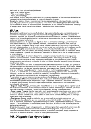 afecciones de cada tipo dosha se generan en:
- Vata, en el intestino grueso.
- Pitta, en el intestino delgado.
- Kapha, en el estómago.
En lo anterior, se ve la gran coincidencia entre el Ayurveda y el Método de Salud Natural Occidental, las
causas primarias de las enfermedades se inician en el sistema digestivo.
Excepto, las lesiones físicas o traumatismos y las causas que aporta el entorno y el medio ambiente,
para el Ayurdeva, todas las enfermedades tienen como causa troncal de la perversión de la mente,
que se traduce en la falta de disciplina mental, malos hábitos, el uso indebido de los sentidos, sobrexigir
la resistencia del cuerpo y en errores dietarios y sobrecarga de la dieta cotidiana.
El Am.
Quebrado el equilibrio del cuerpo, se afecta a todo el proceso metabólico y las energía disturbadas se
acumulan. Cuando esto sucede se genera un elemento fisiológico llamado Am o Ama, que es una
substancia pegajosa, que representa propiamente el alimento no digerido. Esta es la causa física de las
obstrucciones de los canales del cuerpo o srotas que se vieron más arriba. Asi se incuba las dolencias y
problemas físicos del ser humano.
Debido a la deficiencia de agni o fuego digestivo, el am se forma en el estómago. Agni forma el am
porque esta debilitado y no logra digerir los alimentos y estimular bien la digestión. Este obstruye
algunos srotas o canales del cuerpo y de la mente, o incluso todos ellos. Esta obstrucción impide que
laenergía vata se desplace en su dirección normal., por lo cual sus movimientos son irregulares; cuando
se vuelve Prakupita, "excesivamente colérico" y, como si fuera un tornado, dispersa en todas las
direcciones a las otras pitta y kapha, los tejidos y deseshos, hasya que encuentra un punto débil donde
puede establecerse y generar una enfermedad, vigorizada por la falsa fuerza vital de vata y nutrida por
el veneno de ama.
La acumulación aguda de ama en el organismo puede producir algunos o todos de los siguientes
síntomas: obstrucción de los canales srotas, debilidad, pesadez del cuerpo y de la cabeza, letargo
(debido al bloqueo del canal de rasa), movimientos anormales de vata, indigestión, expectoración y
exceso de saliva, estreñimiento o retención de orina o inhibición del sudor, alteración de los sabores de
los alimentos, fatiga.
Cuando vata se asocia con ama, causa obstrucciones e hinchazones en todo el cuerpo, por ejemplo en
las articulaciones o en el abdomen. Cuando pitta se asocia con ama, sus vehículos en el cuerpo -sangre
y dudor- se vuelven mal olientes, peasados, espesos, opacos y viscosos. Cuando kapha se asocia con
ama, sus vehículos -mucosidad, saliva y líquido sinovial- se vuelven pegajosos, opacos y viscosos.
Cuando se ha formado am, se ve reflejado claramente sobre la lengua blanca, como material crudo,
pegajoso y de mal olor. En el am proliferan las bacterias y microrganismos. La medicina farmacológica
ataca la enfermedad con anti-bióticos, sin eliminar el am, como su causa.
Presentado el am, el Ayurveda reconoce que se desarrollan 4 etapas de una enfermedad:
- Primera etapa: Chaya. Cuando se forma el am obstruyendo el intestino delgado, la enfermedad se
encuentra en su primera etapa, denominada Chaya. En esta fase comienzan a disturbarse las doshas y
la persona siente pesadez. hinchazón de vientre y empalidece. Idealmente, en esta fase debiera
enfrentarse la enfermedad.
- Segunda etapa: Pirakopa. Implica que los malos hábitos no se han corregido, dando origen a que el
am acumulado comiense a diluirse, saliendo fuera de las paredes del estómago e intestinos, pasando a
los srotas o canales circulatorios. La persona manifiesta sed, ardores, vinagretas y gases.
- Tercera etapa: Prasana. Significa expansión. Aquí, las toxinas se han diseminado por el cuerpo hacia
el sistema respiratorio, circulatorio o las articulaciones. Estas se ubican en las partes más débiles del
cuerpo. La persona siete náuseas, cólicos o falta de gusto por las comidas. Mucha gente se preocupa
recién por la salud en esta fase.
- Cuarta etapa: Sthana sanskrya. La toxina que ha encontrado su ubicación, se acumula y se
desarrollan los virus y bacterias que han encontrado un escenario favorable y se producen diversos
tipos de afecciones, perdiendo la capacidad inmunológica natural. La persona se ve obligada a acudir al
médico. La técnica ayurvédica consiste en equilibrar las doshas, acabando con el ambiente propicio a
las bacterias patógenas.
En conclusión, cuando el agni o fuego digestivo es débil se origina el am, y con ello, la enfermedad. Sin
embargo, cuando el agni es excesivamente fuerte también es perjudicial, ya que el exceso de
combustión interna quema los elementos nutrtivos de los alimentos y ataca los tejidos corporales, el
organismo se deteriora, se debilita y pierde su capacidad inmunológica.
VII. Diagnóstico Ayurvédico
 