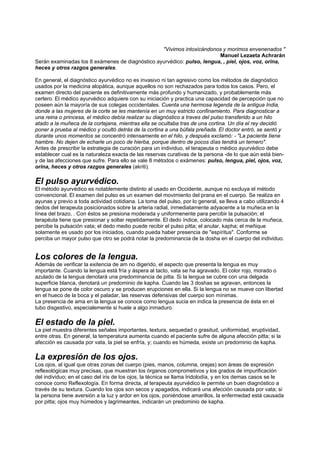 "Vivimos intoxicándonos y morimos envenenados "
Manuel Lezaeta Achrarán
Serán examinadas los 8 exámenes de diagnóstico ayurvédico: pulso, lengua, , piel, ojos, voz, orina,
heces y otros razgos generales.
En general, el diagnóstico ayurvédico no es invasivo ni tan agresivo como los métodos de diagnóstico
usados por la medicina alopática, aunque aquellos no son rechazados para todos los casos. Pero, el
examen directo del paciente es definitivamente más profundo y humanizado, y probablemente más
certero. El médico ayurvédico adquiere con su iniciación y practica una capacidad de percepción que no
poseen aún la mayoría de sus colegas occidentales. Cuenta una hermosa legenda de la antigua India,
donde a las mujeres de la corte se les mantenía en un muy estricto confinamiento. Para diagnosticar a
una reina o princesa, el médico debía realizar su diagnóstico a traves del pulso transferido a un hilo
atado a la muñeca de la cortejana, mientras ella se ocultaba tras de una cortina. Un día el rey decidió
poner a prueba al médico y ocultó detrás de la cortina a una búfala preñada. El doctor entró, se sentó y
durante unos momentos se concentró intensamente en el hilo, y después exclamó: - "La paciente tiene
hambre. No dejen de echarle un poco de hierba, porque dentro de pocos días tendrá un ternero".
Antes de prescribir la estrategia de curación para un individuo, el terapeuta o médico ayurvédico debe
establecer cual es la naturaleza exacta de las reservas curativas de la persona -de lo que aún está bien-
y de las afecciones que sufre. Para ello se vale 8 métodos o exámenes: pulso, lengua, piel, ojos, voz,
orina, heces y otros razgos generales (akriti).
El pulso ayurvédico.
El método ayurvédico es notablemente distinto al usado en Occidente, aunque no excluya el método
convencional. El examen del pulso es un examen del movimiento del prana en el cuerpo. Se realiza en
ayunas y previo a toda actividad cotidiana. La toma del pulso, por lo general, se lleva a cabo utilizando 4
dedos del terapeuta posicionados sobre la arteria radial, inmediatamente adyacente a la muñeca en la
línea del brazo, . Con éstos se presiona moderada y uniformenente para percibir la pulsación; el
terapéuta tiene que presionar y soltar repetidamente. El dedo índice, colocado más cerca de la muñeca,
percibe la pulsación vata; el dedo medio puede recibir el pulso pitta; el anular, kapha; el meñique
solamente es usado por los iniciados, cuando pueda haber presencia de "espíritus". Conforme se
perciba un mayor pulso que otro se podrá notar la predominancia de la dosha en el cuerpo del individuo.
Los colores de la lengua.
Además de verificar la exitencia de am no digerido, el aspecto que presenta la lengua es muy
importante. Cuando la lengua está fría y áspera al tacto, vata se ha agravado. El color rojo, morado o
azulado de la lengua denotará una predominancia de pitta. Si la lengua se cubre con una delgada
superficie blanca, denotará un predominio de kapha. Cuando las 3 doshas se agravan, entonces la
lengua se pone de color oscuro y se producen erupciones en ella. Si la lengua no se mueve con libertad
en el hueco de la boca y el paladar, las reservas defensivas del cuerpo son mínimas.
La presencia de ama en la lengua se conoce como lengua sucia en indica la presencia de ésta en el
tubo disgestivo, especialemente si huele a algo inmaduro.
El estado de la piel.
La piel muestra diferentes señales importantes, textura, sequedad o grasitud, uniformidad, eruptividad,
entre otras. En general, la temperatura aumenta cuando el paciente sufre de alguna afección pitta; si la
afección es causada por vata, la piel se enfría, y; cuando es húmeda, existe un predominio de kapha.
La expresión de los ojos.
Los ojos, al igual que otras zonas del cuerpo (pies, manos, columna, orejas) son áreas de expresión
reflexológicas muy precisas, que muestran los órganos comprometivos y los grados de impurificación
del individuo; en el caso del iris de los ojos, la técnica se llama Iridolodía, y en los demas casos se le
conoce como Reflexología. En forma directa, al terapeuta ayurvédico le permite un buen diagnóstico a
través de su textura. Cuando los ojos son secos y apagados, indicará una afección causada por vata; si
la persona tiene aversión a la luz y ardor en los ojos, poniéndose amarillos, la enfermedad está causada
por pitta; ojos muy húmedos y lagrimeantes, indicarán un predominio de kapha.
 