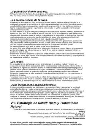 La potencia y el tono de la voz.
Si hay un predominio de kapha, la voz es grave. Una voz clara y aguda indica el predominio de pitta.
Una voz seca y ronca, en cambio, indica predominio de vata.
Las características de la orina.
El examen de la orina es muy útil y proporciona diversas señales. La orina debe ser recogida en la
madrugada y recogida en un recipiente de vidrio, descartándose la primera orina. Si presenta un color
amarillo pálido o ligeramente azulada o rosada, existe un predominio de vata; si el predominio es de
kapha, el color es blanquecino y espumosa; el color amarillo es fuerte, anaranjado, marrón o rojizo
indica predominio de pitta.
La orina también es muy útil para percibir tiempo de recuperación del equilibrio perdido y la gravedad de
la afección. Para ésto, se usa aceite de sésamo o ajonjolí. Sobre un recipiente de vidrio, se derraman
algunas gotas del aceite; si este se esparce inmediatamente, la enfermedad es fácil de curar, pero si el
aceite se esparce mas lentamente, la enfermedad es más grave; si las gotas se van al fondo del
recipiente, la enfermedad es muy difícil de curar y puede producir la muerte.
Igualmente, se puede confirmar la predominancia de alguna dosha. Si las gotas al caer, se expanden
ondulatoriamente, habrá un predominio de vata; si éstas toman diversos tonos de color, predominará
pitta; en cambio, kapha predomina cuando cada gota se multuplica en pequeñas gotitas.
La presencia de ama en la orina, la vuelve turbia, oscura y maloliente.
La fetidez de la orina refleja la presencia de substancias tóxicas en el cuerpo. A veces el am se puede
percibir a través del olor a la comida que se ingirió, Si hay ardor al miccionar y acidez en el olor, es
predominio claro de pitta.
Los médicos tibetanos, deciden si un producto será bueno o nó para un individuo al espolvorearlo sobre
su orina: si se hunde, será ineficaz; si se difunde con rapidez, será de eficacia rápida, y si de esparce en
un área limitada, será eficaz pero lento.
Las heces.
En su estado normal, las heces presentan la consistencia de un plátano maduro y sin olor. La
evacuación completa de los residuos de la última comida debe ser realizada, como máximo dentro de
las 18 horas de ingerida. La presencia de ama en las heces se muestra con deposiciones pegajosas y
pesadas, llenas de trozos de alimentos sin digerir y malolientes. Cuando las heces son duras y secas,
hay un predominio de vata, si esta dosha se agrava, las heces salen en pedazos y son ásperas,
humeantes y espumusas; el color amarillento indica el predomio de pitta; el color blanquizco indica el
predominio de kapha.
También el examen de las heces revelan el estado del tubo digestivo, especialmente la presencia o
ausencia de ama. Si las heces se hunden en el agua, refleja la presencia de am o alimento no digerido.
Por el contrario, si flotan en el agua. es una indicación de que las heces están libres de toxinas
Otros diagnósticos complementaruis.
Existen muchos otros métodos que contribuyen a un buen diagnóstico. La entrevista, el percibir el
entorno familiar, laboral y medio ambiental son rasgos que el terapeuta debe tomar en cuenta. El
completo diagnóstico, también podrá incluir la auscultación, esto es, escuchar los sonidos del cuerpo: el
latido del corazón, los sonidos de la respiración, sistema digestivo, los sonidos de los huesos, etc. El
estado de salud del cabello, la relación del individuo con los alimentos, el deseo de sanarse y o su
ausencia, su memoria, el estado de sus sentidos, la inteligencia, emociones, apetito y sed, son estados
que el terapeuta debe también considerar antes de diseñar la estrategia de salud.
VIII. Estrategia de Salud: Dieta y Tratamiento
Natural
"El arte de la medicina consiste en entretener al paciente, mientras la naturaleza cura la enfermedad"
Voltaire
"Nunca puede hacerse nada mejor a un enfermo que una frotación de agua fría"
Padre Tadeo
"Existen remedios para toda clase de enfermedades, menos para tener salu"
Manuel Lezaeta Acharán
En este último capítulo, serán examinados los temas: el plan de salud y la estrategia de
recuperación, Shamana o plan estratégico de salud, Shodana o Panchakarma y otras terapias.
 