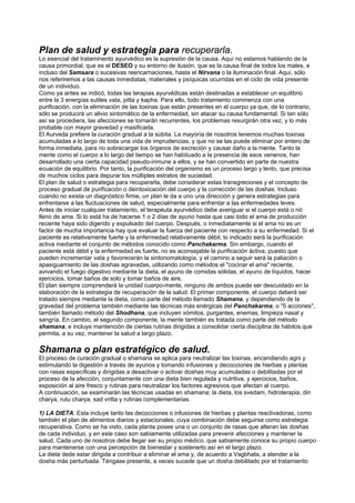 Plan de salud y estrategia para recuperarla.
Lo esencial del trataminento ayurvédico es la supresión de la causa. Aquí no estamos hablando de la
causa primordial, que es el DESEO y su entorno de ilusión, que es la causa final de todos los males, e
incluso del Samsara o sucesivas reencarnaciones, hasta el Nirvana o la iluminación final. Aquí, sólo
nos referiremos a las causas inmediatas, materiales y psíquicas ocurridas en el ciclo de vida presente
de un individuo.
Como ya antes se indicó, todas las terapias ayurvédicas están destinadas a establecer un equilibrio
entre la 3 energías sutiles vata, pitta y kapha. Para ello, todo tratamiento cominenza con una
purificación, con la eliminación de las toxinas que están presentes en el cuerpo ya que, de lo contrario,
sólo se producirá un alivio sintomático de la enfermedad, sin atacar su causa fundamental. Si tan sólo
así se procediera, las afecciones se tornarán recurrentes, los problemas resurgirán otra vez, y lo más
probable con mayor gravedad y masificada.
El Aurveda prefiere la curación gradual a la súbita. La mayoría de nosotros tenemos muchas toxinas
acumuladas a lo largo de toda una vida de imprudencias, y que no se las puede eliminar por entero de
forma inmediata, para no sobrecargar los órganos de excreción y causar daño a la mente. Tanto la
mente como el cuerpo a lo largo del tiempo se han habituado a la presencia de esos venenos, han
desarrollado una cierta capacidad pseudo-inmune a ellos, y se han convertido en parte de nuestra
ecuación de equilibrio. Por tanto, la purificación del organismo es un proceso largo y lento, que precisa
de muchos ciclos para depurar los múltiples estratos de suciedad.
El plan de salud o estrategia para recuperarla, debe considerar estas transgreciones y el concepto de
proceso gradual de purificación o deintoxicación del cuerpo y la corrección de las doshas. Incluso
cuando no exista un diagnóstico firme, un plan le da a uno una dirección y genera estrategias para
enfrentarse a las fluctuaciones de salud, especialmente para enfrentar a las enfermedades leves.
Antes de iniciar cualquier tratamiento, el terapéuta ayurvédico debe averiguar si el cuerpo está o nó
lleno de ama. Si lo está ha de hacerse 1 o 2 días de ayuno hasta que casi todo el ama de producción
reciente haya sido digerido y expulsado del cuerpo. Después, o inmediatamente si el ama no es un
factor de mucha importancia hay que evaluar la fuerza del paciente con respecto a su enfermedad. Si el
paciente es relativamente fuerte y la enfermedad relativamente débil, lo indicado será la purificación
activa mediante el conjunto de métodos conocido como Panchakarma. Sin embargo, cuando el
paciente está débil y la enfermedad es fuerte, no es aconsejable la purificación áctiva, puesto que
pueden incrementar vata y favorecerán la sintonomatología, y el camino a seguir será la paliación o
apasiguamiento de las doshas agravadas, utilizando como métodos el "cocinar el ama" reciente,
avivando el fuego digestivo mediante la dieta, el ayuno de comidas sólidas, el ayuno de líquidos, hacer
ejercicios, tomar baños de solo y tomar baños de aire,
El plan siempre comprenderá la unidad cuerpo-mente, ninguno de ambos puede ser descuidado en la
elaboración de la estrategia de recuperación de la salud. El primer componente, el cuerpo deberá ser
tratado siempre mediante la dieta, como parte del método llamado Shamana, y dependiendo de la
gravedad del problema también mediante las técnicas más enérgicas del Panchakarma, o "5 acciones",
también llamado método del Shodhana, que incluyen vómitos, purgantes, enemas, limpieza nasal y
sangría. En cambio, el segundo componente, la mente también es tratada como parte del método
shamana, e incluye mantención de ciertas rutinas dirigidas a consolidar cierta disciplina de hábitos que
permita, a su vez, mantener la salud a largo plazo.
Shamana o plan estratégico de salud.
El proceso de curación gradual o shamana se aplica para neutralizar las toxinas, encendiendo agni y
estimulando la digestión a través de ayunos y tomando infusiones y decocciones de hierbas y plantas
con rasas específicas y dirigidas a desactivar o activar doshas muy acumuladas o debilitadas por el
proceso de la afección, conjuntamente con una dieta bien regulada y nutritiva, y ejercicios, baños,
exposición al aire fresco y rutinas para neutralizar los factores agresivos que afectan al cuerpo.
A continuación, se examinarán las técnicas usadas en shamana: la dieta, los svedam, hidroterapia, din
charya, rutu charya, sad vritta y rutinas complementarias.
1) LA DIETA. Esta incluye tanto las decocciones o infusiones de hierbas y plantas reactivadoras, como
también el plan de alimentos diarios y estacionales, cuya combinación debe seguirse como estrategia
recuperativa. Como se ha visto, cada planta posee una o un conjunto de rasas que alteran las doshas
de cada individuo, y en este caso son sabiamente utilizadas para prevenir afecciones y mantener la
salud. Cada uno de nosotros debe llegar ser su propio médico, que sabiamente conoce su propio cuerpo
para mantenerse con una percepción de bienestar y sostenerlo así en el largo plazo.
La dieta dede estar dirigida a contribuir a eliminar el ama y, de acuerdo a Vagbhata, a atender a la
dosha más perturbada. Téngase presente, a veces sucede que un dosha debilitado por el tratamiento
 