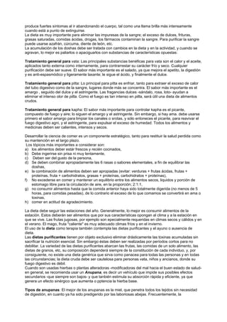 produce fuertes síntomas al ir abandonando el cuerpo, tal como una llama brilla más intensamente
cuando está a punto de extinguirse.
La dieta es muy importante para eliminar las impuresas de la sangre; el exceso de dulces, frituras,
grasas saturadas, comidas ácidas, drogas, los fármacos contaminan la sangre. Para purificar la sangre
puede usarse azafrán, cúrcuma, diente de león, etc.
La acumulación de los doshas debe ser tratada con cambios en la dieta y en la actividad, y cuando se
agravan, lo mejor es paliarlos o apaciguarlos con substancias de características opuestas:
Tratamiento general para vata: Las principales substancias benéficas para vata son el calor y el aceite,
aplicados tanto externa como internamente, para contrarrestar su carácter frío y seco. Cualquier
purificación debe ser suave. El sabor más importante es el salado, ya que mejora el apetito, la digestión
y es anti-espasmódico y ligeramente laxante; le sigue el ácido, y finalmente el dulce.
Tratamiento general para pitta: Lo principal para pitta es enfriar, tanto para extraer el exceso de calor
del tubo digestivo como de la sangre, lugares donde más se concentra. El sabor más importante es el
amargo , seguido del dulce y el astringente. Las fragancias dulces -sándalo, rosa, loto- ayudan a
eliminar el intenso olor de pitta. Como el fuego es tan intenso en pitta, será útil una dieta de alimentos
crudos.
Tratamiento general para kapha: El sabor más importante para controlar kapha es el picante,
compuesto de fuego y aire; lo siguen el amargo y el astringente. Sin embargo, si hay ama. debe usarse
primero el sabor amargo para limpiar los canales o srotas, y sólo entoneces el picante, para reavivar el
fuego digestivo agni, y el astringente, para expulsar el exceso de humedad. Todos los alimentos y
medicinas deben ser calientes, intensos y secos.
Desarrollar la ciencia de comer es un componente estratégico, tanto para restituir la salud perdida como
su mantención en el largo plazo.
Los tópicos más importantes a considerar son:
a) los alimentos deber estár frescos y recién cocinados,
b) Debe ingerirse sin prisa ni muy lentamente,
c) Deben ser del gusto de la persona,
d) Se deben combinar apropiadamente las 6 rasas o sabores elementales, a fin de equilibrar las
doshas,
e) la combinación de alimentos deben ser apropiadas (evitar: verduras + frutas ácidas, frutas +
proteínas, fruta + carbohidratos, grasas + proteínas, carbohidratos + proteínas),
f) No excederse en comer y mantener un equilibrio entre los alimentos secos, liquidos y porción de
estomago libre para la circulación de aire, en la proporción; 2:1:1,
g) no consumir alimentos hasta que la comida anterior haya sido totalmente digerida (no menos de 5
horas, para comidas pesadas), de lo contrario el exceso de lo que comamos se convertirá en ama o
toxinas,
h) comer en actitud de agradecimiento.
La dieta debe seguir las estaciones del año. Generalmente, lo mejor es consumir alimentos de la
estación. Estos deberán ser alimentos que por sus características opongan al clima y a la estación en
que se vive. Las frutas jugosas, por ejemplo son epecialmente requeridas en climas secos y cálidos y en
el verano. El mago, fruta "caliente" es muy adecuado climas fríos y en el invierno.
El uso de la dieta como terapia también contempla las dietas purificantes y el ayuno o ausencia de
dieta.
Las dietas purificantes tienen por objeto exclusivo eliminar drásticamente las toxinas acumuladas sin
sacrificar la nutrición esencial. Sin embargo éstas deben ser realizadas por períodos cortos para no
debilitar. La variedad de las dietas purificantes abarcan las frutas, las comidas de un solo alimento, las
dietas de granos, etc, su composición dependerá siempre de la constitución de cada individuo, y, por
consiguiente, no existe una dieta genérica que sirva como panacea para todas las personas y en todas
las circunstancias; la dieta cruda debe ser cautelosa para personas vata, niños y ancianos, donde su
fuego digestivo es débil.
Cuando son usadas hierbas o plantas alteradoras -modificadoras del mal hacia el buen estado de salud-
en general, se recomienda usar un Anupana, es decir un vehículo que impide sus posibles efectos
secundarios -que siempre son bajos- y que tanbién estimula su absorción rápida y eficiente, ya que
genera un efecto sinérgico que aumenta o pptencia la hierba base.
Tipos de anupanas: El mejor de los anupanas es la miel, que penetra todos los tejidos sin necesidad
de digestión, en cuanto ya ha sido predigerido por las laboriosas abejas. Frecuentemente, la
 