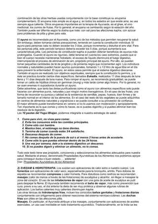 combinación de las otras hierbas usadas conjuntamente con la base constituye su anupama
complementario. El anupana más simple es el agua y, en todos los estados en que existe ama, se usa
siempre agua caliente. Otros anupanas importantes en la terapia de Ayurveda, es el ghee, el vino
medicinal, los zumos de frutas. Por lo general, el anupana va cambiando según la estación del año.
También puede ser difernte según la dosha que trate: con sal para las afecciones kapha, con azúcar
para problemas de pitta y ghee para vata.
El ayuno es recomendado por el Ayurveda, como uno de los métodos que permiten recuperar la salud.
Sin embargo, deben tomarse ciertas precausiones, teniendo en cuenta la constitución individual. El
ayuno para personas vata no deben exceder los 3 días, porque incrementa y disturba el aire vital. Para
las personas pitta, este período tampoco debería exceder los 5 días, porque aumentaría sus
características pitta. Las personas de constitución kapha si pueden obtener beneficios de ayunos más
prolongados. Cuando el ayuno es riguroso, debe tenerse en cuenta los caso extremos, puesto que si
bien el cuerpo necesita mantenerse hidratado, el exceso de líquido disminuirá el fuego digestivo,
interrumpiendo el proceso de eliminación de am, propósito principal del ayuno. Por ello, se pueden
tomar pequeñas cantidades de té de jengibre y de pimienta negra que incrementen agni. Los individuos
normales y saludables pueden hacer ayunos quincenales, tomando 1 o 1/2 litro de agua tibia en el día
para prevenir la enfermedad. El ayuno, en estos casos permite que el sistema digestivo descanse.
También el ayuno es realizado con objetivos espirituales, siempre que la constitución lo permira, y si
éste se practica durante ciertos días específicos; llamados Eukadis, realizados 11 días después de luna
llena y 11 días después de luna nueva. Para romper el ayuno, se recomienda gradualidad, se puede
tomar un caldo de frijolitos chinos sin germinar (mung) y más tarde comer algo liviano. Por lo general, no
se usan enemas ni supositorios durante un ayuno.
Debe advertirse, que tanto las dietas purificadoras como el ayuno con alimentos específicos solo puede
hacerse con alimentos puros, naturales y por ningún motivo transgénicos. En el caso de las frutas, una
forma de reconocer su pureza y calidad es la existencia de semillas, pepas, huesos, bien firmes y de
tamaño normal en el interior de los alimentos. En el caso del resto de los vegetales se puede adquirirlos
en centros de alimentos naturales y orgnánicos o se puede consultar a su proveedor de confianza.
El mejor alimento puede transformarse en veneno si no lo usamos con moderación y apropiadamente.
Tan importante es lo que comes y cómo lo haces, es si puedes digerirlo y si puedes eliminar bien los
residuos de la digestión.
Las 10 pautas del Yogui Bhajan, podemos integrarla a nuestra estrategia de salud:
1. Come para vivir, no vivas para comer.
2. Evita los consumos entre las comidas principales.
3. Come sólo con hambre.
4. Mastica bien, el estómago no tiene dientes.
5. Termina de comer cuando estés 3/4 satisfecho.
6. Descansa después de comer.
7. No comas después de la puesta de sol o al menos 2 horas antes de acostarte.
8. Come sólo lo que puedas eliminar dentro de las 24 horas.
9. Una vez por semana, dale a tu sistema digestivo un descanso.
10. Si no puedes digerir y eliminar un alimento, no lo comas.
Todo este texto tiene ese propósito, conocernos y seleccionarnos los alimentos adecuados para nuestra
salud. Mediante el anexo, denominado Propiedades Ayurvédicas de los Alimentos nos podremos apoyar
para conseguir ducka o buen estado, ... adelante!
[Ver: Propiedades Ayurvédicas de los Alimentos]
2) SVEDAM & HIDROTERAPIA. Los svedan son aplicaciones de calor extra a nuestro cuerpo. Los
fomentos son aplicaciones de calor seco, especialmente para la bronquitis, artritis. Para dolores de
espalda se recomiendan compresas o calor húmeda. Para distutbios como resfríos se recomiendan
masajes (calor de manos a través de las frotaciones) de eucalyptus y alcanfor, sin llegar a masajear la
zona del corazón. El uso de las inhalaciones de vapor con una gota de aceite de eucalytus es putil
para despejar la flema. El Ayurveda también recomienda el baño de vapor, más como prevención que
cura; previo a su uso, el día anterior la dieta de ser muy protéica y observar algunas rutinas de
aplicación. Los baños calientes muy calientes disminuyen kapha.
Las otras ténicas de hidroterapias frías, incluen los conocidos baños genitales y frotaciones diarias
conjuntamente con ortigamiento para obtener reacciones del sistema nervioso-cutáneo. Las duchas
frías son útiles en las afecciones pitta.
Masajes. En particular, el Ayurveda atribuye a los masajes, conjuntamente con aplicaciones de aceites
esenciales, un uso casi inevitable en todo tratamiento ayurvédico. Tradicionalmente, en la India se les
 
