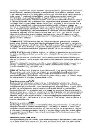 da masajes a los niños todos los días durante los primeros años de vida, y semanalmente más adelante.
Es frecuente que a las embarazadas se les de masajes suaves, y más enérgicos durante los 40 días
posteriores al alumbramiento. Todavía hoy es costumbre que la gente intercambie masajes de los pies y
de las piernas. El masaje de la cabeza fortalece y calma los órganos sensoriales. La parte más
importante de la cabeza que hay que aceitar es el Agnishikha, el remolino trasero que está
"enganchado" con importantes nadis a través de los cuales la fuerza vital debe fluir libremente para que
la consciencia pueda ser clara. El masaje en todas las partes del cuerpo aumenta la circulación para
remover los desechos de los tejidos y al mismo tiempo mejora la nutrición de éstos. El masaje alivia la
vejez, la fatiga, mejora la visión y el sueño, refuerza notablemente la resistencia al estrés y a las
lesiones. El masaje diario con aceites fortalece la piel, mejora su color y su textura. En todas la sedes de
vata, el masaje debe seguir la linea de los vellos; masajear hacia abajo facilita la acción de apana vata,
mientras que mover la energía hacia arriba se favorecen los atributos meditativos. Los aceites a usar,
dependen de la estación: un aceite fresco como el de oliva, coco o girasol, para el verano; uno más
cálido, como de almendras, sésamo, mostaza, cacahuate para el invierno. El masaje no se deberá
aplicar cuando el cuerpo sufre un exceso de kapha o enfermedad aguda, especialmente si hay fiebre,
porque aumentaría las toxinas.
3) DIN CHARYA. Constituye la rutina diaria que consiste en una prolija higiene matinal, que incluye
tanto el lavado del cuerpo, dientes, ojos, oidos, fosas nasales y lengua. En particular, es importante la
limpienza de la lengua para retirar la capa del am depositado en su superficie; esto puede realizarse con
un cepillo suave desde atrás hacia adelante, repetidas veces, que de no eliminarse será absorbido por
el cuerpo. También es recomendable las gargaras de agua tibia con una pizca de sal y ghee.
4) RUTU CHARYA. Consiste en adaptar el cuerpo a la evolución de las estaciones, tanto para producir
los cambios específicos en la dieta como en las rutinas estacionales. Para el caso de las estaciones
extremas:
Invierno: En esta estación, cuando aumenta vata, los alimentos deben ser calientes, contener ghee,
miel, jengibre, pimienta y limón. Se deben hacer ejercicios para fortalecer el cuerpo y evitar el exceso de
líquido.
Verano: En esta estación, cuando aumenta pitta, se requiere de alimentos dulces y frescos, así como
amargos y astringentes. La dieta debe ser ligera, evitando los alimentos muy picantes. Se debe
consumir bastante líquido y tomar baños fríos.
5) SAD VRITTA. Representa el desarrollo de una cultura mental, ya que las enfermedades crónicas
tienen su origen en la mente; el Ayurveda considera que la ansiedad y la ira son 2 contaminantes
mentales muy poderosos que originan la mayor cantidad de enfermedades físicas. Introducirse
pensamientos nobles y hábitos mentales positivos y racionales, cultivar la alegría y la paciencia abrirán
las pesadas puertas de la curación de todo malestar crónico.
Tratamiento general para VATA:
Es preciso eliminar las angustias de la persona, que ha de disfrutar de nucha diversión y de una
relajación total. En ciertos casos se recurre los tratamientos de choque o "terapias de desmorización",
reprogramación tipo neuro-linguista. Cuando vata está agravado, la persona necesita un buene espacio,
en forma que los canales srotas fluyan libremente, lo cual produce felicidad de cuerpo y mente.
Conjuntamente no ello, otra terapia de choque es el vendaje que favorecen el libre movimientos de los
canales al brindar apoyo a los nervios y los calma. En la India, después del parto las mujeres se ciñen al
vientre una tela para impedir la acumulación de vata en el útero que acaa de vaciarse. Con frecuencia
es posible calmar un dolor de cabeza debido a la tensión o al agotamiento, fajándola con un pañieña
bien ajustado. Es conocido la costumbre en muchas partes de mundo de fajar a los bebes para que se
duerman más rápidamente.
Tratamiento general para PITTA:
Es útil cualquier cosa que disminuya la intensidad natural de pitta, como la música y la meditación que
relajen para mantener la mente en calma y transquila. Como el fuego es tan fuerte, la persona debe
mantener ocupados sus fuegos internos como una dieta cruda, al igual que la práctica de un juego que
le exija resolver muchos problemas para mantener en actividad el fuego mental. Será también útil para
la persona, permanecer en lugares frecos, en jardines verdes y entre fuentes de modo que permitan
resfrigerar el organismo.
Tratamiento general para KAPHA:
Kapha requiere intensidad y acción para romper su inercia y su letargo. Ayudarán ejercicios vigorosos -
correr, saltar, luchar-, para provocar sudor, control de las horas de dormir. Usar ropar áspera, seca y
 