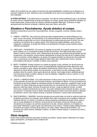 cálida. En lo posible hay que cargar a la persona de responsabilidades e impedir que se dedique a su
recreción habitual, es decir, dedicarse a las comodidades de la vida con la perspectiva de hallar en su
día la felicidad.
6) OTRAS RUTINAS. 1) Se debe dormir lo necesario. Con ello se evita la pérdida de peso y se fortalece
el cuerpo. Dormir irregularmente se dañan las doshas; en exceso, puede causar disturbios mentales; en
horas inadecuadas, produce dolor de cabeza y pérdida de apetito (falta agni). 2) Buscar un lugar
apropiado para las doshas; templado o caliente, para vata; fresco, para pitta.
Shodana o Panchakarma. Ayuda drástica al cuerpo.
Shodana comprende el uso de los 5 panchakarmas: vómitos, purgación, enemas, limpieza nasal y
sangrías.
1)
2)
3)
4)
5)
VAMAN = VOMITOS. Util cuando los pulmones está congestionados y la sintomatología en tos,
gripe, asma o bronquios. Se recomienda, en la mañana temprano, antes del deayuno, bebiendo un
vaso grande de agua tibia con miel e introduciéndose los dedos para provocar el vómito. No usar
cuando en el momento de un ataque agudo. Para afecciones kapha (diabetes, asma crónica,
indigestión y epilepsia), la terapia del vómito es la purificación principal, aunque también puede
utilizarse la purgación
VIRECHAN = PURGANTES. Util cuando se segrega mucha bilis. El purgante puede ser un vaso de
leche caliente con 2 cucharadas de ghee tomado al anochecer. Para afecciones pitta (vómitos
biliares, ictericia, fiebre crónica, acné, inflamaciones de la piel), las purificaciones principales son las
purgaciones y las sangrías, porque extraen rápidamente el exceso de calor de los 2 lugares donde
más se concentra: el tubo digestivo y la sangre. El purgante también es útil para los de constitución
vata. Las personas con agni (fuego digestivo) débil, fiebre alta, estreñimiento crónico, diarreas,
hemorragias pulmonares o rectales no deben usar purgantes.
BASTI = ENEMAS. Pueden hacerse con aceites de ajonjolí u oliva, también con decocciones de
hierbas. La terapia de purificación suave, es especialmente indicada para tratar afecciones vata
(artritis, reumatismo, gota, dolores de espalda, estreñimiento, fiebre crónica, etc.). El enema debe
retenerse el mayor tiempo posible. No usar enemas, si hay fiebre muy alta, estómago suelto,
parálisis, dolor de corazón, dolor agudo abdominal, diarrea, hemorragia rectal o debilidad general.
Los enemas de aceite no deben usarse en caso de diabetes, indigestión crónica, anemia, ni a los
niños pequeños y ancianos.
NASYA = LIMPIEZA NASAL. Con cada respiración se lleva prana vayu en forma directa al cerebro.
Si hay desorden de este tipo, las funciones motoras y sensoriales se alteran. Si hay acumulacion de
impuresas en las fosas nasales se manifiesta dolores de cabeza, jaquecas, congestión nasal, ocular
y auditivo. Se utiliza media taza de agua hervida tibia con una pizca de sal; se introduce 2 onzas de
agua por cada fosa nasal, mientras se respira por la boca. Luego de algunos minutos, se debe
tomar aire y exalarlo fuertemente por la nariz. Se puede realizarse este protocolo de salud, una vez
a la semana. La limpieza nasal no deben realizarla después de haber consumido alcohol o después
de bañarse o comer y las mujeres durante su período menstrual o cuando están embarazadas.
RAKTA MOKSHA = SANGRIA. Sushruta opinaba que se podía tratar con éxito la mitad de todos los
problemas quirúrjicos con sangrías, pero también tenía clara consciencia de sus peligros. Debe ser
realizada sólo por un médico y consiste en extraer pequeñas cantidades de sangre de las venas y
que no cause debilidad en el indivduo. El Ayurveda la recomienda cuando las toxinas ya están
circulando por la sangre y se sufre de erupciones en la piel, urticaria, seborrea, si el hígado o el
bazo están inflamados y para la gota y las afecciones a los huesos. También puede emplearse para
los dolores de cabeza, tumores de la cabeza y el cuello, ciática, estancamiento linfático. Las
personas que sufren anemia, debilidad o edema, no deben hacerse sangría, ni tampoco los niños y
los ancianos.
Otras terapias.
Existe otras terapias efectivas asociadas al método ayurvédico: terapia oleosa, tratamiento con fuego,
yoga y pranayama, y la terapia homa o terapia sutil.
TERAPIA OLEOSA.
 