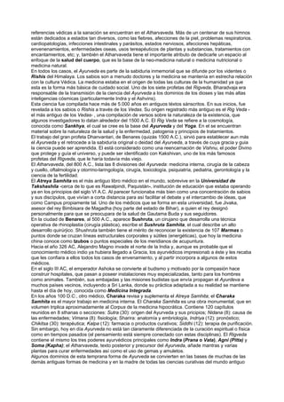 referencias védicas a la sanación se encuentran en el Atharvaveda. Más de un centenar de sus himnos
están dedicados a estados tan diversos, como las fiebres, afecciones de la piel, problemas respiratorios.
cardiopatologías, infecciones intestinales y parásitos, estados nerviosos, afecciones hepáticas,
envenenamientos, enfermedades oseas, usos tereapéuticos de plantas y substancias, tratamientos con
encantamientos, etc; y, también el Atharvaveda tiene el importante atributo de dedicarle un espacio al
enfoque de la salud del cuerpo, que es la base de la neo-medicina natural o medicina nutricional o
medicina natural.
En todos los casos, el Ayurveda es parte de la sabiduria inmemorial que se difunde por los videntes o
Rishis del Himalaya. Los sabios son a menudo doctores y la medicina se mantenía en estrecha relación
con la cultura Védica. La medicina estaba en el origen de todas las culturas de la humanidad ya que
esta es la forma más básica de cuidado social. Uno de los siete profetas del Rigveda, Bharadvaja era
responsable de la transmisión de la ciencia del Ayurveda a los dominios de los dioses y las más altas
inteligencias cósmicas (particularmente Indra y el Ashvins).
Esta ciencia fue compilada hace más de 5.000 años en antiguos téxtos sánscritos. En sus inicios, fue
revelada a los sabios o Rishis a través de los Vedas. Su origen registrado más antiguo es el Rig Veda -
el más antiguo de los Vedas- , una compilación de versos sobre la naturaleza de la existencia, que
algunos investigadores lo datan alrededor del 1500 A.C. El Rig Veda se refiere a la cosmología,
conocida como Sankhya, el cual se cree es la base del Ayurveda y del Yoga. En el se encuentran
material sobre la naturaleza de la salud y la enfermedad, patogenia y principios de tratamientos.
El trabajo del gran profeta Dhanvantari, de Benares (quizás 1500 A.C.), sirvió para establecer aun más
el Ayurveda y el retrocede a la sabiduría original o deidad del Ayurveda, a través de cuya gracia y guia
la ciencia puede ser aprendida. El está considerado como una reencarnación de Vishnu, el poder Divino
que protege y guía el universo, y puede ser identificado con Kakshivan, uno de los más famosos
profetas del Rigveda, que le haría todavía más viejo.
El Atharvaveda, del 800 A.C., lista las 8 divisiones del Ayurveda: medicina interna, cirugía de la cabeza
y cuello, oftalmología y otorrino-laringología, cirugía, toxicología, psiquiatría, pediatria, gerontología y la
ciencia de la fertilidad.
El Atreya Samhita es el más antiguo libro médico en el mundo, sobrevive en la Universidad de
Takshashila -cerca de lo que es Rawalpindi, Paquistán-, institución de educación que estaba operando
ya en los principios del siglo VI A.C. Al parecer funcionaba más bien como una concentración de sabios
y sus discípulos, que vivían a corta distancia para así facilitar el debate y el intercambio de ideas, que
como Campus propiamente tal. Uno de los médicos que se forma en esta universidad, fue Jivaka,
asesor del rey Bimbisara de Magadha (hoy parte del estado de Bihar), a quien el rey designó
personalmente para que se preocupara de la salud de Gautama Buda y sus seguidores.
En la ciudad de Benares, al 500 A.C., aparece Sushruta, un cirujano que desarrolla una técnica
operativa de rhinoplastia (cirugía plástica), escribe el Sushruta Samhita, el cual describe un alto
desarrollo quirúrjico. Shushruta también tiene el mérito de reconocer la existencia de 107 Marmas o
puntos donde se cruzan líneas estructurales corporales y sútiles (energéticas), que hoy la medicina
china conoce como tzubos o puntos especiales de los meridianos de acupuntura.
Hacia el año 326 AC, Alejandro Magno invade el norte de la India y, aunque es probable que el
conocimiento médico indio ya hubiera llegado a Gracia, los ayurvédicos impresionab a éste y les recaba
que les confiara a ellos todos los casos de envenamiento, y al partir incorpora a algunos de estos
médicos.
En el siglo III AC, el emperador Ashoka se convierte al budismo y motivado por la compasión hace
construir hospitales, que pasan a poseer instalaciones muy especializadas, tanto para los hombres
como animales. También, sus embajadas y las misiones budistas que envía propagan el Ayurdeva a
muchos países vecinos, incluyendo a Sri Lanka, donde su práctica adaptada a su realidad se mantiene
hasta el día de hoy, conocida como Medicina Integrada.
En los años 100 D.C:, otro médico, Charaka revisa y suplementa el Atreya Samhita; el Charaka
Samhita es el mayor trabajo en medicina interna. El Charaka Samhita es una obra monumental, que en
volumen triplica aproximadamente al Corpus de la medicina hipocrática. Contiene 120 capítulos
reunidos en 8 sthanas o secciones: Sutra (30): origen del Ayurveda y sus pricipios; Nidana (8): causa de
las enfermedades; Vimana (8): fisiología; Sharira: anatomía y embriología, Indriya (12): pronóstico;
Chikitsa (30): terapéutica; Kalpa (12): farmacia o productos curativos; Siddhi (12): terapia de purificación.
Sin embargo, hoy en día Ayurveda no está tan claramente diferenciada de la curación espiritual o física
como en tiempos pasados (el pensamiento está siempre conectado con estas disciplinas). El Rigveda
contiene el mismo los tres poderes ayurvédicos principales como Indra (Prana o Vata), Agni (Pitta) y
Soma (Kapha); el Atharvaveda, texto posterior y precursor del Ayurveda, añade mantras y varias
plantas para curar enfermedades así como el uso de gemas y amuletos.
Algunos dominios de esta temprana forma de Ayurveda se convierten en las bases de muchas de las
demás antiguas formas de medicina y en la madre de todas las ciencias curativas del mundo antiguo
 