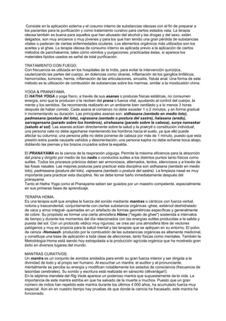 Consiste en la aplicación externa y el cosumo interno de substancias oleosas con el fin de preparar a
los pacientes para la purificación y como tratamiento curativo para ciertos estados vata. La terapia
oleosa tambén es buena para aquellos que han abusado del alcohol y las drogas y del sexo, están
delgados, son muy ancianos o muy jóvenes y para los que han tenido una gran pérdida de substancias
vitales o padecen de ciertas enfermedades oculares. Los elementos orgánicos más utilizados son los
aceites y el ghee. La terapia oleosa de consumo interno es aplicada previo a la aplicación de ciertos
métodos de panchakarma, tales cómo vómitos y purgaciones; practicadas éstas, si aparece los
materiales lípidos usados es señal de total purificación.
TRATAMIENTO CON FUEGO.
Con frecuencia es utilizada en los hospitales de la India, para evitar la intervención quirúrjica,
cauterizando las partes del cuerpo, en dolencias como úlceras, inflamación de los ganglios linfáticos,
hemorroides, tumores, hernia, inflamación de las articulaciones, sinusitis, fístula anal. Una forma de este
método es la utilización de combustión de substancias sobre los marmas, similar a la moxibustión china.
YOGA & PRANAYAMA.
El HATHA YOGA o yoga físico, a través de sus asanas o posturas físicas estáticas, no consumen
energía, sino que la producen o la reciben del prana o fuerza vital, ayudando al control del cuerpo, la
mente y los sentidos. Se recomienda realizarlo en un ambiente bien ventilado y a lo menos 3 horas
después de haber comido. Cada asana al comienzo no debe exceder 1 o 2 minutos, y en forma gradual
ir incrementando su duración. Las principales asanas son: sidhasana (sentado en medio loto),
padmasana (postura del loto), vajrasana (sentado o postura del sastre), halasana (arado),
sarvagansana (parado sobre los hombros), sirshasana (parado sobre la cabeza), surya namaskar
(saludo al sol). Las asanas actúan directamente sobre la salud y la prakryti o constitución individual;
una persona vata no debe agacharse manteniendo los hombros hacia el suelo, ya que ello puede
afectar su columna; una persona pitta no debe ponerse de cabeza por más de 1 minuto, puesto que esta
presión extra puede causarle vahidos y desorientación; una persona kapha no debe echarse boca abajo,
doblando las piernas y los brazos cruzados sobre la espalda.
El PRANAYAMA es la ciencia de la respiración yóguiga. Permite la máxima eficiencia para la absorción
del prana y dirigirlo por medio de los nadis o conductos sutiles a los distintos puntos tanto físicos como
sutiles. Todos los procesos pránicos deben ser armoniosos, alternados, lentos, silenciosos y a través de
las fosas nasales. Las mejores posturas para practicar esta disciplina son sidhasana (sentado en medio
loto), padmasana (postura del loto), vajrasana (sentado o postura del sastre). La limpieza nasal es muy
importante para practicar esta disciplina. No se debe tomar baño inmediatamente después del
pranayama.
Tanto el Hatha Yoga como el Pranayama seben ser guiados por un maestro competente, especialmente
en sus primeras fases de aprendizaje.
TERAPIA HOMA.
Es una terapia sutil que emplea la fuerza del sonido mediante mantras o cánticos con fuerza verbal,
notoria y trascendental, conjuntamente con ciertas substancia orgánicas -ghee, estiércol deshidratado
de vaca y arroz integral- quemadas en un artefacto de formas geométricas específicas y generalmente
de cobre. Su propósito es formar una cierta atmósfera Hôma ("regalo de ghee") sostenida a intervalos
de tiempo y durante los momentos del día relacionados con las energías sutiles producidas a la salida y
puesta del sol. Con un protocolo védico muy riguroso, se crea así una atmósfera libre de vectores
patógenos y muy es propicia para la salud mental y las terapias que se apliquen en su entorno. El polvo
de ceniza -Homaash- producido por la combustión de las substancias orgánicas es altamente medicinal,
y constituye una base de aplicación a toda clase de afecciones, tanto físicas como mentales. También la
Metodología Homa está siendo hoy extrapolada a la producción agrícola orgánica que ha mostrado gran
éxito en diversos lugares del mundo.
MANTRAS CURATIVOS.
Un mantra es un conjunto de sonidos anidados para emitir su gran fuerza interior y ser dirigida a la
divinidad de todo y al propio ser humano. Al escuchar un mantra, el auditor y el pronunciante,
mentalmente se percibe su energía y modifican notablemente los estados de consciencia (frecuencia de
lasondas cerebrales). Su sonido y escritura está realizada en sánscrito (dêvanâgarî).
En la séptima mandala del Rig Veda aparece un poderoso mantra que supuestamente da la vida. La
importancia de este mantra estriba en que ha salvado de la muerte a muchos. Puesto que un gran
número de indios han repetido este mantra durante los últimos 4.000 años, ha acumulado fuerza muy
especial. Aún en en nuestro tiempo hay pruebas de que donde la ciencia ha fracasado, este mantra ha
funcionado.
 