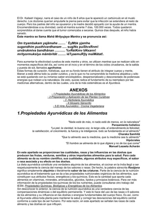 El Dr. Kailash Vajpeyi, narra el caso de un niño de 8 años que le apareció un carbúnculo en el muslo
derecho. Los doctores querían amputarle la pierna para evitar que la infección se extendiera al resto de
cuerpo. Pero los padres del niño se opusieron y la madre decidió apoyarlo con la ayuda de un mantra.
Encomendándose a su divinidad, cantó el mantra surante 7 días, 100.000 veces. Todos quedaron
sorprendidos al darse cuenta que el tumor comenzaba a secarse. Quince días después, el niño había
sanado.
Este mantra se llama Mahâ Mrityujaya Mantra y se pronuncia así:
Om tryambakam yajâmahe ........ ` ÈyMbk yjamhe
sugandhim pusthivardhanam ..... sugiNx puiStvxRnm!
urvârukmiva bandhânan ............ %vRéiKmv bNxann!
mrityormuksîya mâmbritât ......... ièTyaemuR]Iy maiMätat!.
Para aumentar la efectividad curativa de este mantra y otros, se utilizan mantras que se realizan sólo en
momentos específicos del día, así como en el incio y en el término de los ciclos circadianos, de la salida
y puesta de sol, llamados agnihotras.
Estas formas de curación, holísticas, que en su fondo tienen el atributo de integrar cuerpo y mente,
liberan a está última todo su poder curativo, y es lo que no ha comprendido la medicina alopática y sólo
se está quedando con su inmenso saber enciclopédico, despersonalizado y desconectado de poderosas
energías que rodean a la naturaleza. De esto, quizas radica el fundamento de su reemplazo por las
medicinas alternativas, dentro de las cuales, una de la más sistemáticas es el Ayurdeva.
ANEXOS
- 1.Propiedades Ayurvédicas de los Alimentos
- 2.Preparación y Aplicación de las Plantas Curativas
- 3 .Herbolaria Ayurvédica
- 4.Glosario Sánscrito
- 5.El Arte Ayurvédico - Cocina Vegetariana
1.Propiedades Ayurvédicas de los Alimentos
"Nada está de más, ni nada está de menos, en la naturaleza"
Pensamiento holístico
"La piel, la claridad, la buena voz, la larga vida, el entendimiento,la felicidad,
la satisfacción, el crecimiento, la fuerza y la inteligencia. todo se fundamenta en el alimento"
Charaka Samhitâ
"Que tu alimento sea tu medicina, que tu medicina sea tu alimento"
Hipócrates
"El hombre se alimenta de lo que digiere y no de los que come"
Manuel Lezaeta Acharán
En este apartado se proporcionan las cualidades, rasas y las influencias en las doshas que
producen las frutas, verduras, semillas y otros importantes alimentos para la salud. Para cada
alimento se da su nombre científico, sus cualidades, algunos atributos muy específicos, el sabor
o rasa asociada y su efecto en los doshas.
La dieta ayurvédica constitute una verdadera alquimia de los alimentos, el cocinar en la India llegó a ser
respetuosamente la ciencia del manejo de los sabores o rasas. De hecho, la palabra sánscrita Rasâjana
significa simplemente alquimia o literalmente sabor de las criaturas. Parte de la ciencia de la nutrición
ayurvédica es el tratamiento que se da a las propiedades nutricionales orgánicos de los alimentos, que
constituyen sus atributos físicos, energéticos y bio-químicos. Esto es la cantidad que aporta cada
alimentos en vitaminas, minerales, aminoácidos, glúcidos, lípidos y principios botánicos. Para ver más
información de la propiedades bio-químicas de los los nutrientes, puede consultarse otro trabajo del
IESN: Propiedades Químicas, Biológicas y Energéticas de los Alimentos.
Sin desconocer lo anterior, la ciencia de la nutrición ayurvédica es una verdadera ciencia de las
compensaciones dinámicas o del equilibrio permanente. Y esto lo hace del uso de las rasas o 6 sabores
de los alimentos y su influencia en las doshas o energías fundamentales del cuerpo físico. Es así, como
el Ayurveda utiliza toda planta para mantener la salud y corregir las desviaciones del equilibrio central
conforme a cada tipo de ser humano. Por esta razón, en este apartado se señalan las rasas de cada
alimento y las doshas en que influyen.
 