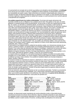 Un acercamiento al concepto de la nutrición ayurvédica es la disciplina natural trofológica. La trofología
es la ciencia que nos enseña a cultuvar o restablecer la salud mediante una alimentación pertinente a
las necesidades de nuestro cuerpo. Saber alimentarse es condición indispensable para conservar y
recuperar la salud. El alimento finalmente tiene su expresión en la sangre, un buen alimento favorece las
funciones orgánicas y estas dependen la calidad de la sangre, la cual es producto de la nutrición general
y esecialmente de la digestión.
Una palabra especial para las madres embarazadas. El principio del respeto alimentario del
Ayurveda, también se se ve reflejado en los cuidados para el niño. Para gestar un hijo sano, la madre
gestante no necesita fuentes extras de alimentación, ya que el feto no tiene aún requerimiento de este
tipo. En cambio, es vital darle un ambiente plácido, sin tensiones ni angustias y evitar fuentes de
infección. En la dieta recomendada durante todo el embarazo, deben predominar los alimentos madhura
rasa, tales como fuentes lácteas de calcio, ghee, frutas dulces maduras, arroz dulce y cereales; los
cuales ayudarán a formar los tejidos del niño. Se deben evitar los alimentos ácidos, picantes,
demasiados salados y cualquier otro alimento que agrave o incremente pitta. Para evitar la retención de
líquidos, que es frecuente en la etapa de gestación, son recomendables los caldos de espinacas, berro,
perejil y otras plantas aromáticas. Además estas preparaciones proporcionan hierro, fácilmente
asimilable por el cuerpo como sales naturales. Luego de dar a luz, la madre debe comer alimentos que
incrementan kapha, pero que a la vez sean fáciles de digerir; la calidad de la leche materna dependerá
de la dieta y de la actitud mental de la madre. Durante los primeros 6 meses, además de la leche
materna, la dieta del niño puede complementarse con jugos de frutas diluídos, caldos de verduras y
agua endulzada con miel. Después del 6° mes. se pueden usar alimentos sólidos, como puré de arroz,
de papa y de arverjitas verdes o frijolito mung. Hasta los 3-5 años, el niño debe tomar leche diaramente,
matequilla, ghee, melaza y cereales.
El Ayurveda es muy exigente sobre la calidad de las plantas usadas, con indicaciones precisas de sus
cultivos y posterior cosecha. Las plantas deben ser recogidas preferentemente de su medio natural,
silvestre. Si se cultiva debe ser estrictamente órgánico y ecolológico. Idealmente los terrenos del cultivo
deberían estar en zonas donde las lluvias sean moderadas, la tierra sea buena y suave al tacto,
alejados de lugares impropios, termitas y hormigas depredadoras, cubierto de hierbas propicias, no ha
de ser arado, estar libre de agujeros o grietas, y cerca de una corriente de agua..
La cosecha debe ser realizada con una actitud practicamente religiosa, las partes de la planta deben
recogidas con un cierto dialogo, con mucho respecto. Este proceso debe ser avisado a la planta antes
de obtener sus hojas, frutos y demás. Si es posible el recolector debería ser el propio terapeuta o
médico, familiar o afectado.
El momento también es importante de observar, idealmente en otoño es el mejor momento para recoger
las plantas o cuando las ramas de la plantas contienen la mejor savia. A las raices es mejor cocecharlas
en las estaciones extremas (verano o invierno), antes de que se desarrolla la savia, cuando se ha
desprendido de las hojas o cuando han aparecido brotes nuevos. La mejor época para la corteza, los
bulbos y los tubérculos y el latex es el otoño, y para la savia o la médula, el invierno. Las flores y los
frutos, se recojen cuando aparecen. También el Ayurdeva regula hasta los aspectos relativos al buen
almacenamiento del material recogido.
Como se mencionó, para todos los alimentos se dan sus atributos esenciales. También es conveniente
que el lector tenga presente otras cualidades, que a veces tienen importancia para el equilibrio de la
salud, que el mismo puede identificar en los alimentos. Nos referimos a las gunas de los alimentos, o
propiedades físicas de las substancias, cuyos pares de opuestos son:
Peso .................................... Guru - pesado ...................................... Taghu - liviano
Temperatura ...................... Sita - frío, tibio .................................... Usna - caliente, acalorado
Suavidad ............................. Snigdha - oleoso, humedo ................... Rusksa - seco, áspero
Intensidad ........................... Manda - lento, apagado, estable ......... Tiksna - intenso, rápido, picante
Fluidez ................................ Sthira - tieso ....................................... Sara - fluyente
Rigidez ................................ Kthina - duro ...................................... Mrdu - blando
Viscosidad ........................... Pichchila - viscoso, turbio ................. Visada - claro
Adherencia ......................... Slaksna - pegado, blando .................... Khara - suelto, áspero
Densidad ............................. Sthula - tosco, burdo .......................... Suksma - sutil, delicado
Textura ............................... Sandra - semiduro .............................. Drava - líquido
También, sin desconocer la gran importancia de muchos alimentos crudos, el Ayurveda da gran
importancia al proceso de cocción de los alimentos. Algunos minerales presentes en gran cantidad en
los vegetales crudos, se encuentran dispuestos en macro-moléculas y por lo tanto no son facilmente
asimilables cuando no están cocidos. El cocinar, constituye toda una disciplina en la ciencia del
 