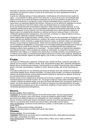 Ayurveda, es alquimia o química natural de los alimentos. Muchos de los alimentos listados en este
texto liberan sus atributos curativos a través de la combinación con otros ingredientes durante el
proceso de cocción.
Cuando son utilizadas plantas o hierbas alteradoras -modificadoras del mal hacia el buen estado de
salud- , lo que también es válido para los otros alimentos, lo que se ha de usar y cómo utilizarla está
sujeto a la suma de una serie de factores combinados que se han de considerar: la adecuación del
botánico a la constución y a la afección a tratar, factores ambientales (clima y estación), la edad, la
fuerza física y la capacidad digestiva del individuo. Siempre se han de seleccionar vegetales con buena
savia, ya que ésta es el rasa de la planta y tiene una afinidad directa con el rasa del pacinte.
Es así que el protocolo para el Ayurveda es importante. Antes comenzar el listado siguiente, es muy
importante señalar para la salud, que las propiedades ayurvédicas de las plantas examinadas en este
apartado obedecen a frutos maduros, que han sido producidas como cultivos agrícolas órganicos, en
algunos casos son simplementes silvestres, sin aditivos químicos en todas sus fases y no han sido
modificados genéticamente (transgénicos). De lo contrario, constituyen un riesgo de efectos nocivos y
no contribuyen realmente a sostener el bienestar humano.
Hemos seleccionado la algunas plantas, hierbas y frutas, tal vez los más nombradas en Occidente y les
hemos descritos sus atributos preventivos y curativos. De verdad, que los alimentos esos atributos son
innumerables. Cuenta, Svoboda un pasaje de la historia de Jivaka, un afamado médico que participaba
del grupo de que seguía a Gautama Buda: Tantos eran los aciertos de Jivaka, que llegó un momento
que los ciudadanos de Magadha se incorporaban a la comunidad budista especialmente para curarse de
sus problemas por medio de sus servicios. Tanto fue así, que Buda prohibió que cualquiera que
estubiese enfermo fuera aceptado en la comunidad ... No mens notable es su historia como estudiante,
que después de pasar 7 años completos de estudios en Takshashila, se presentó el momento de su
graduación como médico, y su maestro como prueba final, le entrega una pala y le encomienda que en
un radio de varias millas a la redonda busque alguna planta que no tuviera valor medicinal. Después de
recorrer el área indicada, regresa sin planta alguna y, por lo tanto su mentor le aprueba su examen final.
Frutas.
Las frutas son refrescantes y digestivas. Contienen gran cantidad de fibras y azúcares esenciales. En
general, son muy dulces: madhura o ácidas: amla, excasamente amargo: tilka, raramente astringentes:
kasaya sólo en condiciones pre-maduras y practicamente no se utilizan frutas picantes: katu ni saladas:
lavana. Las frutas, des-densifican o sutilizan la mente. Muchos ascetas, sólo se han alimentado de
frutas.
Una buena combinación es muy necesaria para todos los estados de la vida. Siempre se recomienda
consumirlas alejadas de las comidas principales, o al menos antes de ellas. Las mejores propiedades se
obtienen de las frutas frescas, aunque alquímicamente mediante su decocción se obtienen muchos de
sus principios botánicos (principios activos).
Nuestro cuerpo es de la calidad de los alimentos que lo forman y mantienen. Las frutas desempeñan un
importante papel en la nutrición humana. Así, una sangre nutrida por frutas crudas será fluida, vitalizada
y alcalina, exentas de materias ácidas, pues apun las frutas más ácidas tiene una reacción alcalina en la
sangre. Una de las claves de mantención de la salud en mantener una cierta alcalinidad en la sangre.
Las propiedades ayurvédicas que se dan a continuación obedecen a frutos maduros y que no han sido
modificados genéticamente (transgénicos).
Banana.
Nombre científico: Musa sapientum.
Cualidades: Su nombre en latín significa "la fruta del hombre sabio". Es bueno para eliminar
impurezas de la sangre y para curar úlceras, aunque los diabéticos deben evitarlo. Pueden
servir tanto para detener la diarrea o la constipación (en mayor cantidad). Los plátanos no
deerían comerse cuando están verdes o demasiado maduros. Es la fruta ideal para darle a los
niños en sus primeros años, fomenta que crezcan altos y desarrollen buenos huesos.
Otras características: Contienen mucha vitamina A y potasio, y cuando están muy maduros,
mucho calcio.
Rasas: Es madhura-dulce kashaya-astringente.
Doshas: Incrementa kapha y controla pitta cuando está maduro.
Ciruelas.
Nombre científico: Prunus domestica.
Cualidades: Esta fruta es muy buena para la creatividad del hombre. Adecuadas para beberlas
como jugo y combinarlas con yogurt.
Otras características: Contiene azúcares, ácidos cítrico y málico, tanino, sales, proteínas y
vitaminas.
 