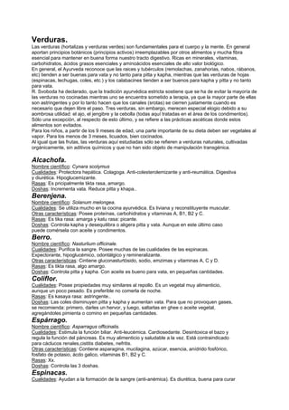 Verduras.
Las verduras (hortalizas y verduras verdes) son fundamentales para el cuerpo y la mente. En general
aportan principios botánicos (principios activos) irreemplazables por otros alimentos y mucha fibra
esencial para mantener en buena forma nuestro tracto digestivo. Ricas en minerales, vitaminas,
carbohidratos, ácidos grasos esenciales y aminoácidos esenciales de alto valor biológico.
En general, el Ayurveda reconoce que las raices y tubérculos (remolachas, zanahorias, nabos, rábanos,
etc) tienden a ser buenas para vata y no tanto para pitta y kapha, mientras que las verduras de hojas
(espinacas, lechugas, coles, etc.) y los calabacines tienden a ser buenos para kapha y pitta y no tanto
para vata.
R. Svoboda ha declarado, que la tradición ayurvédica estricta sostiene que se ha de evitar la mayoría de
las verduras no cocinadas mientras uno se encuentra sometido a terapia, ya que la mayor parte de ellas
son astringentes y por lo tanto hacen que los canales (srotas) se cierren justamente cuando es
necesario que dejen libre el paso. Tres verduras, sin embargo, merecen especial elogio debido a su
aombrosa utilidad: el ajo, el jengibre y la cebolla (todas aquí tratadas en el área de los condimentos).
Sólo una excepción, al respecto de esto último, y se refiere a las prácticas ascéticas donde estos
alimentos son evitados.
Para los niños, a partir de los 9 meses de edad, una parte importante de su dieta deben ser vegetales al
vapor. Para los menos de 3 meses, licuados, bien cocinados.
Al igual que las frutas, las verduras aquí estudiadas sólo se refieren a verduras naturales, cultivadas
orgánicamente, sin aditivos químicos y que no han sido objeto de manipulación transgénica.
Alcachofa.
Nombre científico: Cynara scolymus
Cualidades: Protectora hepática. Colagoga. Anti-colesterolemizante y anti-reumática. Digestiva
y diurética. Hipoglucemizante.
Rasas: Es pricipalmente tikta rasa, amargo.
Doshas: Incrementa vata. Reduce pitta y khapa..
Berenjena.
Nombre científico: Solanum melongea.
Cualidades: Se utiliza mucho en la cocina ayurvédica. Es liviana y reconstituyente muscular.
Otras características: Posee proteínas, carbohidratos y vitaminas A, B1, B2 y C.
Rasas: Es tika rasa: amarga y katu rasa: picante.
Doshas: Controla kapha y desequilibra o aligera pitta y vata. Aunque en este último caso
puede comérsela con aceite y condimentos.
Berro.
Nombre científico: Nasturlium officinale.
Cualidades: Purifica la sangre. Posee muchas de las cualidades de las espinacas.
Expectorante, hipoglucémico, odontálgico y remineralizante.
Otras características: Cintiene gluconasturtósido, sodio, emzimas y vitaminas A, C y D.
Rasas: Es tikta rasa, algo amargo.
Doshas: Controla pitta y kapha. Con aceite es bueno para vata, en pequeñas cantidades.
Coliflor.
Cualidades: Posee propiedades muy similares al repollo. Es un vegetal muy alimenticio,
aunque un poco pesado. Es preferible no comerla de noche.
Rasas: Es kasaya rasa: astringente..
Doshas: Las coles disminuyen pitta y kapha y aumentan vata. Para que no provoquen gases,
se recomienda: primero, darles un hervor, y luego, saltarlas en ghee o aceite vegetal,
agregándoles pimienta o comino en pequeñas cantidades.
Espárrago.
Nombre científico: Asparragus officinalis.
Cualidades: Estimula la función biliar. Anti-leucémica. Cardiosedante. Desintoxica el bazo y
regula la función del páncreas. Es muy alimenticio y saludable a la vez. Está contraindicado
para cáclucos renales,cistitis diabetes, nefritis.
Otras características: Contiene asparagina, mucilagina, azúcar, esencia, anídrido fosfórico,
fosfato de potasio, ácdo galico, vitaminas B1, B2 y C.
Rasas: Xx.
Doshas: Controla las 3 doshas.
Espinacas.
Cualidades: Ayudan a la formación de la sangre (anti-anémica). Es diurética, buena para curar
 